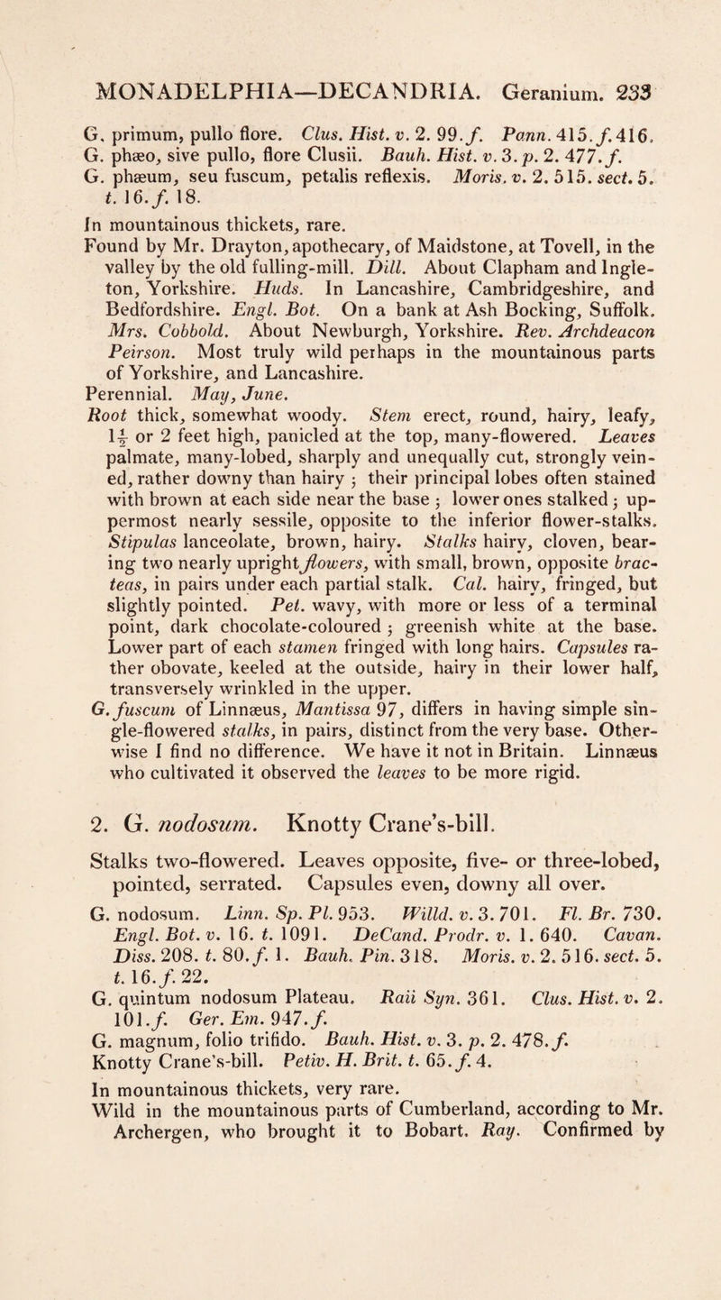G, primum, pullo flore. Clus. Hist. v. 2. 99. f. Vann. 415./. 416, G. phseo, sive pullo, flore Clusii. Bank. Hist. v.3.p. 2. 477. f. G. phseum, seu fuscum, petalis reflexis. Moris, v. 2. 515. sect. 5. t. 16./. 18. In mountainous thickets, rare. Found by Mr. Drayton, apothecary, of Maidstone, at Tovell, in the valley by the old fulling-mill. Dill. About Clapham and lngle- ton, Yorkshire. Huds. In Lancashire, Cambridgeshire, and Bedfordshire. Engl. Bot. On a bank at Ash Bocking, Suffolk. Mrs. Cobbold. About Newburgh, Yorkshire. Rev. Archdeacon Peirson. Most truly wild perhaps in the mountainous parts of Yorkshire, and Lancashire. Perennial. May, June. Root thick, somewhat woody. Stem erect, round, hairy, leafy, 1^ or 2 feet high, panicled at the top, many-flowered. Leaves palmate, many-lobed, sharply and unequally cut, strongly vein¬ ed, rather downy than hairy j their principal lobes often stained with brown at each side near the base ; lower ones stalked; up¬ permost nearly sessile, opposite to the inferior flower-stalks. Stipulas lanceolate, brown, hairy. Stalks hairy, cloven, bear¬ ing two nearly uprightJlowers, wfith small, brown, opposite brae- teas, in pairs under each partial stalk. Cal. hairy, fringed, but slightly pointed. Pel. wavy, with more or less of a terminal point, dark chocolate-coloured j greenish white at the base. Lower part of each stamen fringed with long hairs. Capsules ra¬ ther obovate, keeled at the outside, hairy in their lower half, transversely wrinkled in the upper. G. fuscum of Linnseus, Mantissa 97, differs in having simple sin¬ gle-flowered stalks, in pairs, distinct from the very base. Other¬ wise I find no difference. We have it not in Britain. Linnseus who cultivated it observed the leaves to be more rigid. 2. G. nodosum. Knotty Crane’s-bill. Stalks two-flowered. Leaves opposite, five- or three-lobed, pointed, serrated. Capsules even, downy all over. G. nodosum. Linn. Sp. PI. 953. mild. v. 3. 701. FI. Br. 730. Engl. Bot. v. 16. t. 1091. DeCand. Prodr. v. 1. 640. Cavan. Diss. 208. t. 80./. 1. Bauh.. Pin. 318. Moris, v. 2. 516. sect. 5. t. 16./. 22. G. quintum nodosum Plateau. Raii Syn. 361. Clus. Hist. v. 2. 101./ Ger. Em. 947. f. G. magnum, folio trifido. Bauh. Hist. v. 3. p. 2. 478./. Knotty Crane’s-bill. Petiv. H. Brit. t. 65./. 4. In mountainous thickets, very rare. Wild in the mountainous parts of Cumberland, according to Mr. Archergen, who brought it to Bobart. Ray. Confirmed by