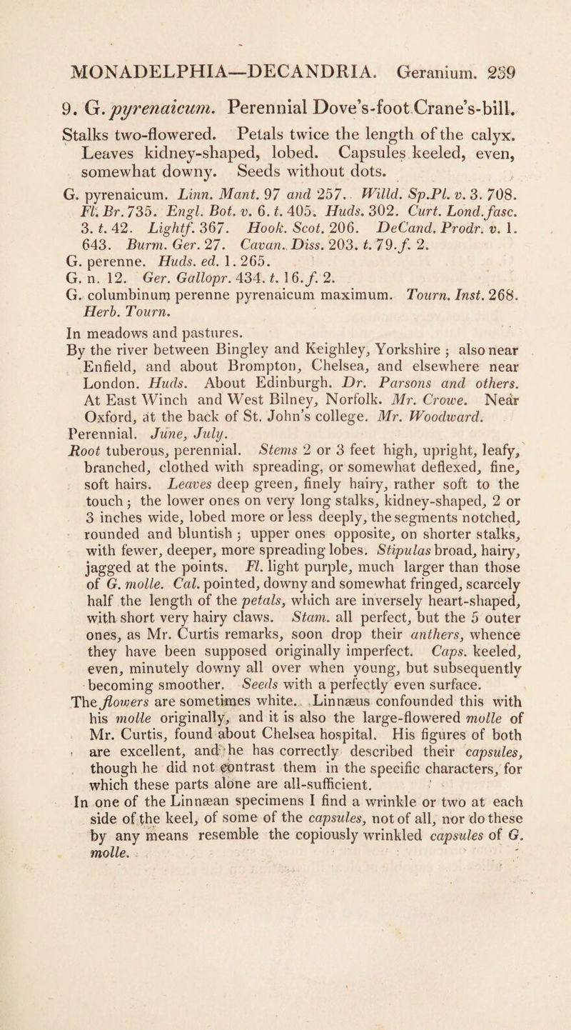 9. Q. pyrenaicum. Perennial Dove’s-foot Crane’s-bill. Stalks two-flowered. Petals twice the length of the calyx. Leaves kidney-shaped, lobed. Capsules keeled, even, somewhat downy. Seeds without dots. G. pyrenaicum. Linn, Mant. 97 and 257, Willd. Sp,Pl. v. 3. 708. Ft. Br. 735. Engl. Bot. v. 6. t. 405. Huds. 302. Curt. Lond.fasc. 3. t. 42. Lightf. 367. Hook. Scot. 206. DeCand. Prodr. v. 1. 643. Burnt. Ger. 27. Cavan. Diss. 203. t. 79. f. 2. G. perenne. Huds. ed. 1.265. G. n. 12. Ger. Gallopr. 434. t. 16./. 2. G. columbinum perenne pyrenaicum maximum. Tourn. Inst. 268. Herb. Tourn. In meadows and pastures. By the river between Bingley and Keighley, Yorkshire ; also near Enfield, and about Brompton, Chelsea, and elsewhere near London. Huds. About Edinburgh. Dr. Parsons and others. At East Winch and West Bilney, Norfolk. Mr. Crowe. Near Oxford, at the back of St. John’s college. Mr. Woodivard. Perennial. June, July. Root tuberous, perennial. Stems 2 or 3 feet high, upright, leafy* branched, clothed with spreading, or somewhat deflexed, fine* soft hairs. Leaves deep green, finely hairy, rather soft to the touch; the lower ones on very long stalks, kidney-shaped, 2 or 3 inches wide, lobed more or less deeply, the segments notched* rounded and bluntish ; upper ones opposite* on shorter stalks* with fewer, deeper, more spreading lobes. Stipulas broad* hairy, jagged at the points. FI. light purple, much larger than those of G. molle. Cal. pointed, downy and somewhat fringed, scarcely half the length of the petals, which are inversely heart-shaped* with short very hairy claws. Stam. all perfect, but the 5 outer ones, as Mr. Curtis remarks* soon drop their anthers, whence they have been supposed originally imperfect. Caps. keeled, even, minutely downy all over when young, but subsequently becoming smoother. Seeds with a perfectly even surface. The Jiowers are sometimes white. Linnaeus confounded this with his molle originally, and it is also the large-flowered molle of Mr. Curtis, found about Chelsea hospital. His figures of both * are excellent, and he has correctly described their capsules, though he did not contrast them in the specific characters, for which these parts alone are all-sufficient. In one of the Linnaean specimens I find a wrinkle or two at each side of the keel* of some of the capsules, not of all, nor do these by any means resemble the copiously wrinkled capsules of G. molle. :
