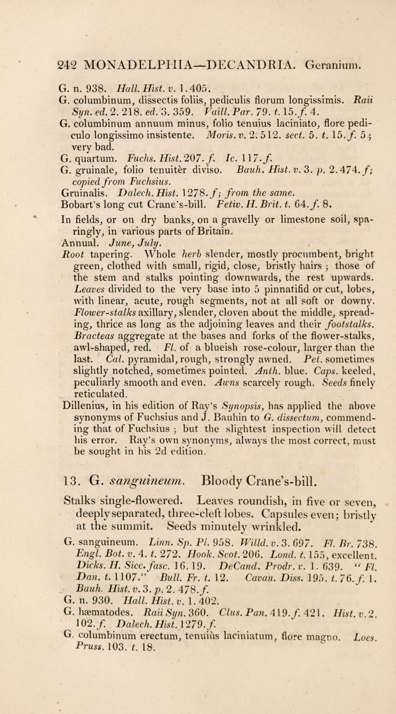 G. n. 938. Hall. Hist. v. 1.405, G. columbinum, dissectis foliis, pediculis florum longissimis. Raii Syn. ed. 2. 218. ed. 3. 359. Vaill. Par. 79. 1.15./. 4. G. columbinum annuum minus, folio tenuius laciniato, flore pedi- culo longissimo insistente. Moris, v. 2. 512. sect. 5. t. 15./. 5 \ very bad. G. quartum. Fuchs. Hist. 207. /. 7c. 117./. G. gruinale, folio tenuit&amp;r diviso. Bauh. Hist. v. 3. p. 2.474./; copied from Fuchsias. Gruinalis. Dalech. Hist. 1278./; from the same. Bobart’s long cut Crane's-bill. Fetiv. H. Brit. t. 64./. 8. In fields, or on dry banks, on a gravelly or limestone soil, spa¬ ringly, in various parts of Britain. Annual. June, July. Root tapering. Whole herb slender, mostly procumbent, bright green, clothed with small, rigid, close, bristly hairs ; those of the stem and stalks pointing downwards, the rest upwards. Leaves divided to the very base into 5 pinnatifid or cut, lobes, with linear, acute, rough segments, not at all soft or downy. Flower-stalks axillary, slender, cloven about the middle, spread¬ ing, thrice as long as the adjoining leaves and their footstalks. Bracteas aggregate at the bases and forks of the flower-stalks, awl-shaped, red. FI. of a blueish rose-colour, larger than the last. Cal. pyramidal, rough, strongly awned. Pet. sometimes slightly notched, sometimes pointed. Anth. blue. Caps, keeled, peculiarly smooth and even. Awns scarcely rough. Seeds finely reticulated. Dillenius, in his edition of Ray’s Synopsis, has applied the above synonyms of Fuchsius and J. Bauhin to G. dissectum, commend¬ ing that of Fuchsius ; but the slightest inspection will detect his error. Ray’s own synonyms, always the most correct, must be sought in his 2d edition. 13. G. sangumeum. Bloody Crane’s-bill. Stalks single-flowered. Leaves roundish, in five or seven, deeply separated, three-cleft lobes. Capsules even; bristly at the summit. Seeds minutely wrinkled. G. sanguineum. Linn. Sp. PI. 958. Willd. v. 3. 697. FI. Br. 738. Engl. Bot. v. 4. t. 272. Hook. Scot. 206. Lond. t. 155, excellent. Dicks. 77. Sicc. fasc. 16. 19. DeCand. Prodr. v. 1. 639. “ FI. Dan. t. 1107.” Bull. Fr. t. 12. Cavan. Diss. 195. 7 76./. 1. Bauh. Hist. v. 3. p. 2. 478./. G. n. 930. Hall. Hist. v. 1.402. G. haematodes. Raii Syn. 360. Clus. Paw. 419./. 421. Hist, v 2 102./. Dalech. Hist. 1279./. G. columbinum erectum, tenuius laciniatum, flore magno. Loes. Pruss. 103. t. 18.