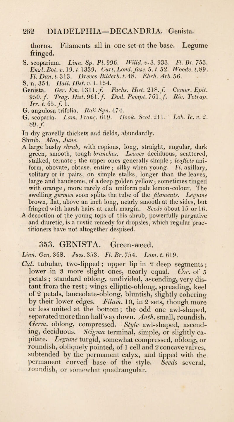 thorns. Filaments all in one set at the base. Legume fringed. S. scoparium. Linn. Sp. PL 996. JVilld. v.3. 933. FI. Br. 753. Engl. Bot. v. 19. £.1339. Curt. Loncl.fasc. 5. t. 52. Woodv.t. 89. FI. Dan. t. 313. Dreves Bilderb. t. 48. Ehrh. Arb. 56. S. n. 354. Hall. Hist. v. 1.154. Genista. Ger. Em. 1311./. Fuchs. Hist. 218./. Carner. Epit. 950./. Trag. Hist. 961. f. Dod. Pempt.7 6 \. f. Riv. Tetrap. Irr. t. 65. f. 1. G. angulosa trifolia. .Kan Sz/rc.474. G. scoparia. Lam. Frang. 619. Hook. Scot. 211. Lob. Ic. v.2. 80.f. In dry gravelly thickets and fields, abundantly. Shrub. May, June. A large bushy shrub, with copious, long, straight, angular, dark green, smooth, tough branches. Leaves deciduous, scattered, stalked, ternate ; the upper ones generally simple ; leaflets uni¬ form, obovate, obtuse, entire ; silky when young. FI. axillary, solitary or in pairs, on simple stalks, longer than the leaves, large and handsome, of a deep golden yellow; sometimes tinged with orange; more rarely of a uniform pale lemon-colour. The swelling germen soon splits the tube of the filaments. Legume brown, flat, above an inch long, nearly smooth at the sides, but fringed with harsh hairs at each margin. Seeds about 15 or 16. A decoction of the young tops of this shrub, powerfully purgative and diuretic, is a rustic remedy for dropsies, which regular prac¬ titioners have not altogether despised. 353. GENISTA. Green-weed. Linn. Gen. 368. Juss. 353. Ft. Br. 754. Lam. t. 619. Cal. tubular, two-lipped; upper lip in 2 deep segments ; lower in 3 more slight ones, nearly equal. Cor. of 5 petals ; standard oblong, undivided, ascending, very dis¬ tant from the rest; wings elliptic-oblong, spreading, keel of 2 petals, lanceolate-oblong, bluntish, slightly cohering by their lower edges. Filam. 10, in 2 sets, though more or less united at the bottom; the odd one awl-shaped, separated more than halfway down. Anth. small, roundish. Germ, oblong, compressed. Style awl-shaped, ascend¬ ing, deciduous. Stigma terminal, simple, or slightly ca¬ pitate. Legume turgid, somewhat compressed, oblong, or roundish, obliquely pointed, of 1 cell and 2 concave valves, subtended by the permanent calyx, and tipped with the permanent curved base of the style. Seeds several, roundish, or somewhat quadrangular.