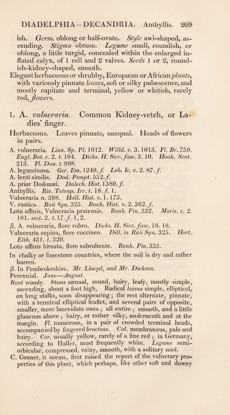 ish. Germ. oblong or half-ovate. Style awl-shaped, as¬ cending. Stigma obtuse. Legume small, roundish, or oblong, a little turgid, concealed within the enlarged in¬ flated calyx, of 1 cell and 2 valves. Seeds 1 or 2, round¬ ish-kidney-shaped, smooth. Elegant herbaceous or shrubby, Europaean or African jplaiits, with variously pinnate leaves, soft or silky pubescence, and mostly capitate and terminal, yellow or whitish, rarely red, Jlowers. 1. A. vulneraria. Common Kidney-vetch, or La¬ dies’ finger. Herbaceous. Leaves pinnate, unequal. Heads of flowers in pairs. A. vulneraria. Linn. Sp. PL 1012. fVilld. v. 3. 1013. FI. Br. 759. Engl. Bot.v.2. t. 104. Dicks. H. Sicc.fasc.3. 10. Hook. Scot. 213. FL Dan. t. 988. A. leguminosa. Ger. Em. 1240.f. Lob. Ic. v. 2. 87. f. A. lenti similis. Dod. Pempt. 552. f. A. prior Dodonsei. Dcdech. Hist. 1380./. Anthyllis. Riv. Tetrap. Irr. t. 18./. 1. Vulneraria n. 398. Hall. Hist. v. 1. 173. V. rustica. Raii Syn. 325. Bank. Hist. v. 2. 362. f. Loto affinis, Vulneraria pratensis. Bauh. Pin. 332. Moris, v. 2. 181. sect. 2. t.\7.f. 1,2. (3. A. vulneraria, flore rubro. Dicks. H. Sicc.fasc. 18. 18. Vulneraria supina, flore coccineo. Dill, in Raii Syn. 325. Ilort. Elth. 431. t. 320. Loto affinis hirsuta, flore subrubente. Bauh. Pin. 333. In chalky or limestone countries, where the soil is dry and rather barren. (3. In Pembrokeshire. Mr. Lhwyd, and Mr. Dickson. Perennial. June—August. Root woody. Stems annual, round, hairy, leafy, mostly simple, ascending, about a foot high. Radical leaves simple, elliptical, on long stalks, soon disappearing; the rest alternate, pinnate, with a terminal elliptical leaflet, and several pairs of opposite, smaller, more lanceolate ones ; all entire 5 smooth, and a little glaucous above 5 hairy, or rather silky, underneath and at the margin. FI. numerous, in a pair of crowded terminal heads, accompanied by fingered bracteas. Cal. membranous, pale and hairy. Cor. usually yellow, rarely of a fine red ; in Germany, according to Haller, most frequently white. Legume semi- orbicular, compressed, veiny, smooth, with a solitary seed. C. Gesner, it seems, first raised the report of the vulnerary pro¬ perties of this plant, which perhaps, like other soft and downy