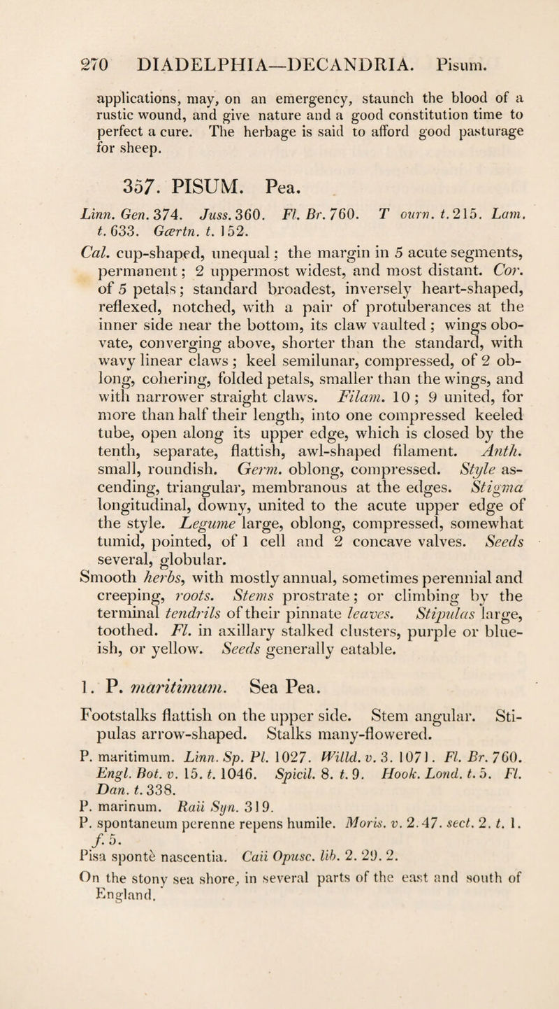 applications, may, on an emergency, staunch the blood of a rustic wound, and give nature and a good constitution time to perfect a cure. The herbage is said to afford good pasturage for sheep. 357. PISUM. Pea. Linn. Gen. 374. Juss. 360. FI. Br.760. T ourn.t. 215. Lam. t. 633. Gcertn. t. 152. Cal. cup-shaped, unequal; the margin in 5 acute segments, permanent; 2 uppermost widest, and most distant. Cor. of 5 petals; standard broadest, inversely heart-shaped, reflexed, notched, with a pair of protuberances at the inner side near the bottom, its claw vaulted ; wings obo- vate, converging above, shorter than the standard, with wavy linear claws ; keel semilunar, compressed, of 2 ob¬ long, cohering, folded petals, smaller than the wings, and with narrower straight claws. Filam. 10; 9 united, for more than half their length, into one compressed keeled tube, open along its upper edge, which is closed by the tenth, separate, flattish, awl-shaped filament. Anth. small, roundish. Germ, oblong, compressed. Style as¬ cending, triangular, membranous at the edges. Stigma longitudinal, downy, united to the acute upper edge of the style. Legume large, oblong, compressed, somewhat tumid, pointed, of 1 cell and 2 concave valves. Seeds several, globular. Smooth herbs, with mostly annual, sometimes perennial and creeping, roots. Stems prostrate; or climbing by the terminal tendrils of their pinnate leaves. Stipulas large, toothed. FI. in axillary stalked clusters, purple or blue- ish, or yellow. Seeds generally eatable. 1. P. maritvmum. Sea Pea. Footstalks flattish on the upper side. Stem angular. Sti¬ pulas arrow-shaped. Stalks many-flowered. P. maritimum. Linn. Sp. PI. 1027. Willd.v.S. 1071. FI. Br.760. Engl. Bot. v. 15. t. 1046. Spicil. 8. t. 9. Hook. Lond. t. 5. FI. Dan. t. 338. P. marinum. Raii Sijn. 31 9. P. spontaneum perenne repens humile. Moris, v. 2.47. sect. 2. t. 1. /• 5. Pisa sponte nascentia. Caii Opusc. lib. 2. 29. 2. On the stony sea shore, in several parts of the east and south of England.