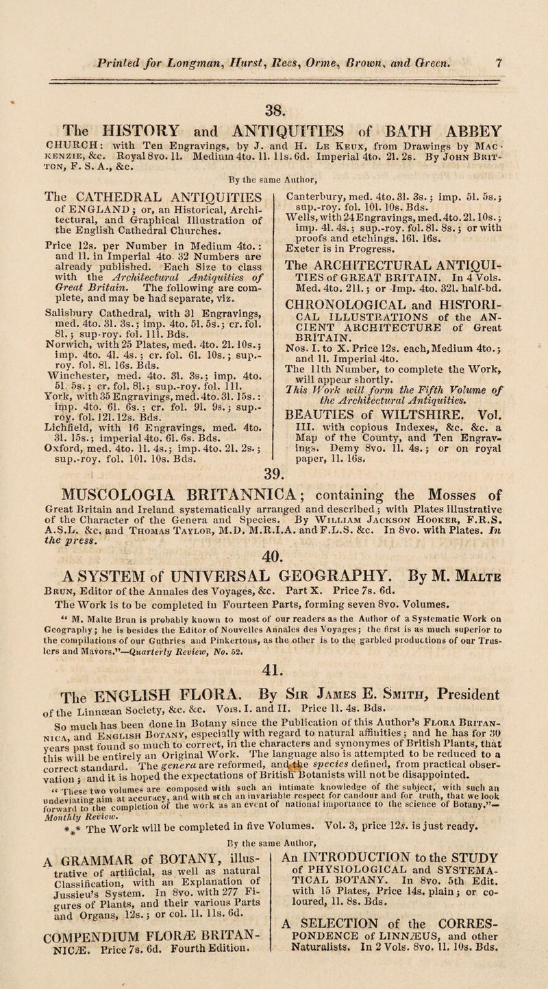 38. The HISTORY and ANTIQUITIES of BATH ABBEY CHURCH: with Ten Engravings, by J. and H. Le Keux, from Drawings by Mac - kenzie, &amp;c. Royal8vo. 11. Medium4to. 11. 11s.6d. Imperial 4to. 21. 2s.. By John Brit¬ ton, F. S. A., &amp;e. By the same Author, The CATHEDRAL ANTIQUITIES of ENGLAND ; or, an Historical, Archi¬ tectural, and Graphical Illustration of the English Cathedral Churches. Price 12s. per Number in Medium 4to.: and 11. in Imperial 4to. 32 Numbers are already published. Each Size to class with the Architectural Antiquities of Great Britain. The following are com¬ plete, and may he had separate, viz. Salisbury Cathedral, with 31 Engravings, med. 4to. 31. 3s.; imp. 4to. 51. 5s.; cr. fol. 81.; sup-roy. fol. 111. Bds. Norwich, with 25 Plates, med. 4to. 21.10s.; imp. 4to. 41. 4s.; cr. fol. 61. 10s.; sup.- roy. fol. 81. 16s. Bds. Winchester, med. 4to. 31. 3s.; imp. 4to. 51,5s.; cr. fol. 81.; sup.-roy. fol. 111. York, with35 Engravings, med.4to. 31. 15s.: imp. 4to. 61. 6s.; cr. fol. 91. 9s.; sup.- roy. fol. 121.12s. Bds. Lichfield, with 16 Engravings, med. 4to. 31. 15s.; imperial 4to. 61. 6s. Bds. Oxford, med. 4to. 11. 4s.; imp. 4to. 21. 2s.; sup.-roy. fol. 101. 10s. Bds. Canterbury, med. 4to. 31. 3s.; imp. 51. 5s.; sup.-roy. fol. 101. 10s. Bds. Wells, with 24 Engravings, med.4to. 21.10s.; imp. 41. 4s.; sup.-roy. fol. 81. 8s.; or with proofs and etchings. 161. 16s. Exeter is in Progress. The ARCHITECTURAL ANTIQUI¬ TIES of GREAT BRITAIN. In 4 Vols. Med. 4to. 211.; or -Imp. 4to. 321. half-bd. CHRONOLOGICAL and HISTORI¬ CAL ILLUSTRATIONS of the AN¬ CIENT ARCHITECTURE of Great BRITAIN. Nos. I. to X. Price 12s. each, Medium 4to.; and 11. Imperial 4to. The 11th Number, to complete the Work, will appear shortly. This Work will form the Fifth Volume of the Architectural Antiquities. BEAUTIES of WILTSHIRE. Vol. III. with copious Indexes, &amp;c. &amp;c. a Map of the County, and Ten Engrav¬ ings. Demy 8vo. 11. 4s.; or on royal paper, 11. 16s. 39. MUSCOLOGIA BRITANNICA; containing the Mosses of Great Britain and Ireland systematically arranged and described; with Plates illustrative of the Character of the Genera and Species. By William Jackson Hooker, F.R.S. A.S.L. &amp;c. and Thomas Taylor, M.D. M.R.I.A. andF.L.S. &amp;c. In 8vo. with Plates. In the press. 40. A SYSTEM of UNIVERSAL GEOGRAPHY. By M. Maltk Brun, Editor of the Annales des Voyages, &amp;c. Part X. Price 7s. 6d. The Work is to be completed in Fourteen Parts, forming seven 8vo. Volumes. “ M. Malte Brun is probably known to most of our readers as the Author of a Systematic Work on Geography ; he is besides the Editor of Nouvelles Annales des Voyages; the first is as much superior to the compilations of our Guthries and Pinkertons, as the other is to the garbled productions of our Trus- lers and Mayors.”—Quarterly Review, No. 52. 41. The ENGLISH FLORA. By Sir James E. Smith, President of the Linnsean Society, &amp;c. &amp;c. Vors. I. and II. Price 11. 4s. Bds. So much has been done in Botany since the Publication of this Author’s Flora Britan¬ nic \ and English Botany, especially with regard to natural affinities ; and he has for 30 vears’ past found so much to correct, in the characters and synonymes of British Plants, that this will be entirely an Original Work. The language also is attempted to be reduced to a correct standard. The genera are reformed, and-the species defined, from practical obser¬ vation • and it is hoped the expectations of British Botanists will not be disappointed. “ These two volumes are composed witli such an intimate knowledge of the subject, with such an ‘ rin&lt;r aim at accuracy, and with arch an invariable respect for candour and for truth, that we look forward to the completion of the work as an event of national importance to the science of Botany.”— Monthly Review. * * The Work will be completed in five Volumes. Vol. 3, price 12,?. is just ready. By the same Author, A GRAMMAR of BOTANY, illus¬ trative of artificial, as well as natural Classification, with an Explanation of Jussieu’s System. In 8vo. with 277 Fi¬ gures of Plants, and their various Parts and Organs, 12s.; or col. 11. 11s. 6d. COMPENDIUM FLOR7E BRITAN- NIC7E. Price 7s. 6d. Fourth Edition. An INTRODUCTION to the STUDY of PHYSIOLOGICAL and SYSTEMA¬ TICAL BOTANY. In 8vo. 5th Edit, with 15 Plates, Price 14s. plain; or co¬ loured, 11. 8s. Bds. A SELECTION of the CORRES¬ PONDENCE of LINNiEUS, and other Naturalists. In 2 Vols. 8vo. 11. 10s. Bds.