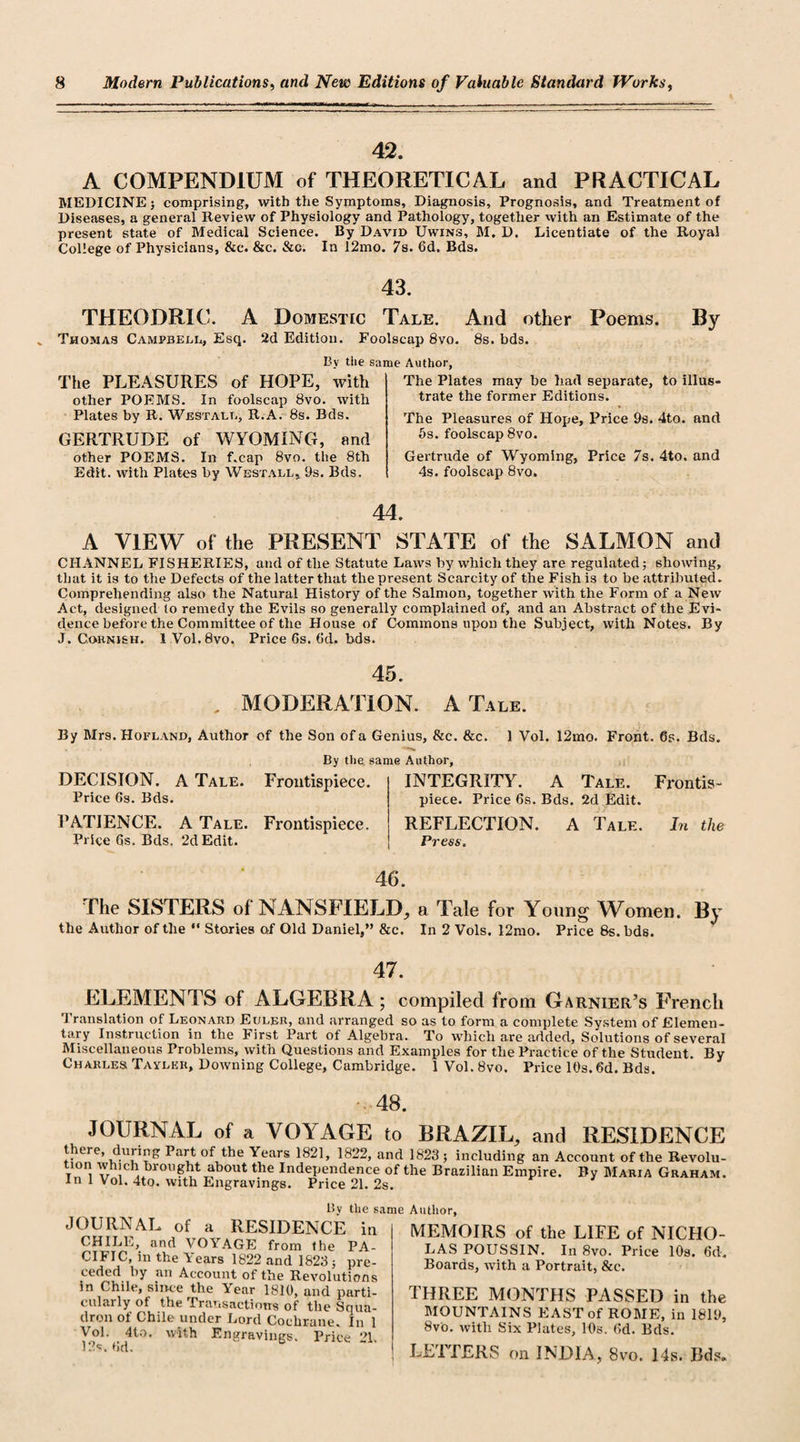 42, A COMPENDIUM of THEORETICAL and PRACTICAL MEDICINE; comprising, with the Symptoms, Diagnosis, Prognosis, and Treatment of Diseases, a general Review of Physiology and Pathology, together with an Estimate of the present state of Medical Science. By David Uwins, M. D. Licentiate of the Royal College of Physicians, &amp;c. &amp;c. &amp;g. In 12mo. 7s. 6d. Bds. 43. THEODRIC. A Domestic Tale. And other Poems. By Thomas Campbell, Esq. 2d Edition. Foolscap 8vo. 8s. bds. Bv tiie same Author, The PLEASURES of HOPE, with other POEMS. In foolscap 8vo. with Plates by R. Westall, R.A. 8s. Bds. GERTRUDE of WYOMING, and other POEMS. In f.cap 8vo. the 8th Edit, with Plates by Westall,. 9s. Bds. The Plates may he had separate, to illus¬ trate the former Editions. The Pleasures of Hope, Price 9s. 4to. and 5s. foolscap 8vo. Gertrude of Wyoming, Price 7s. 4to. and 4s. foolscap 8vo. A VIEW of the PRESENT STATE of the SALMON and CHANNEL FISHERIES, and of the Statute Laws by which they are regulated; showing, that it is to the Defects of the latter that the present Scarcity of the Fish is to be attributed. Comprehending also the Natural History of the Salmon, together with the Form of a New Act, designed to remedy the Evils so generally complained of, and an Abstract of the Evi¬ dence before the Committee of the House of Commons upon the Subject, with Notes. By J. Cornish. I Vol.Svo. Price 6s. (Id. bds. 45. MODERATION. A Tale. By Mrs. Hofland, Author of the Son of a Genius, &amp;c. &amp;c. 1 Vol. 12mo. Front, 6s. Bds. By the. same Author, DECISION. A Tale. Frontispiece. Price 6s. Bds. PATIENCE. A Tale. Frontispiece. Price 6s. Bds. 2d Edit. INTEGRITY. A Tale. Frontis¬ piece. Price 6s. Bds. 2d Edit. REFLECTION. A Tale. In the Press. 46. The SISTERS of NANSFIELD, a Tale for Young Women. By the Author of the “ Stories of Old Daniel,” &amp;c. In 2 Vols. I2mo. Price 8s. bds. 47. ELEMENTS of ALGEBRA; compiled from Garnier’s French Translation of Leonard Euler, and arranged so as to form a complete System of Elemen¬ tary Instruction in the First Part of Algebra. To which are added, Solutions of several Miscellaneous Problems, with Questions and Examples for the Practice of the Student. By Charles Tavler, Downing College, Cambridge. 1 Vol. 8vo. Price 10s. 6d. Bds. 48. JOURNAL of a VOYAGE to BRAZIL, and RESIDENCE thei e, dui ing Part of the Years 1821, 1822, and 1823 ; including an Account of the Revolu- V™ VIcla ,br011 ?*jt about the Independence of the Brazilian Empire. By Maria Graham. In 1 Vol. 4to. with Engravings. Price 21. 2s. by the same Author, JOURNAL of a RESIDENCE in CHILI,, and VOYAGE from the PA¬ CIFIC, in the Years 1822 and 1823 ; pre¬ ceded by an Account of the Revolutions in Chile, since the Year 1810, and parti¬ cularly ot the Transactions of the Squa¬ dron of Chile under Lord Cochrane. In 1 Vol. 4to. with Engravings. Price 21. 12s. 6d. MEMOIRS of the LIFE of NICHO¬ LAS POUSSIN. In 8vo. Price 10s. 6d. Boards, with a Portrait, &amp;c. THREE MONTHS PASSED in the MOUNTAINS EAST of ROME, in 1819, 8v'o. with Six Plates, 10s. 6d. Bds. LETTERS on INDIA, 8vo. 14s. Bds.