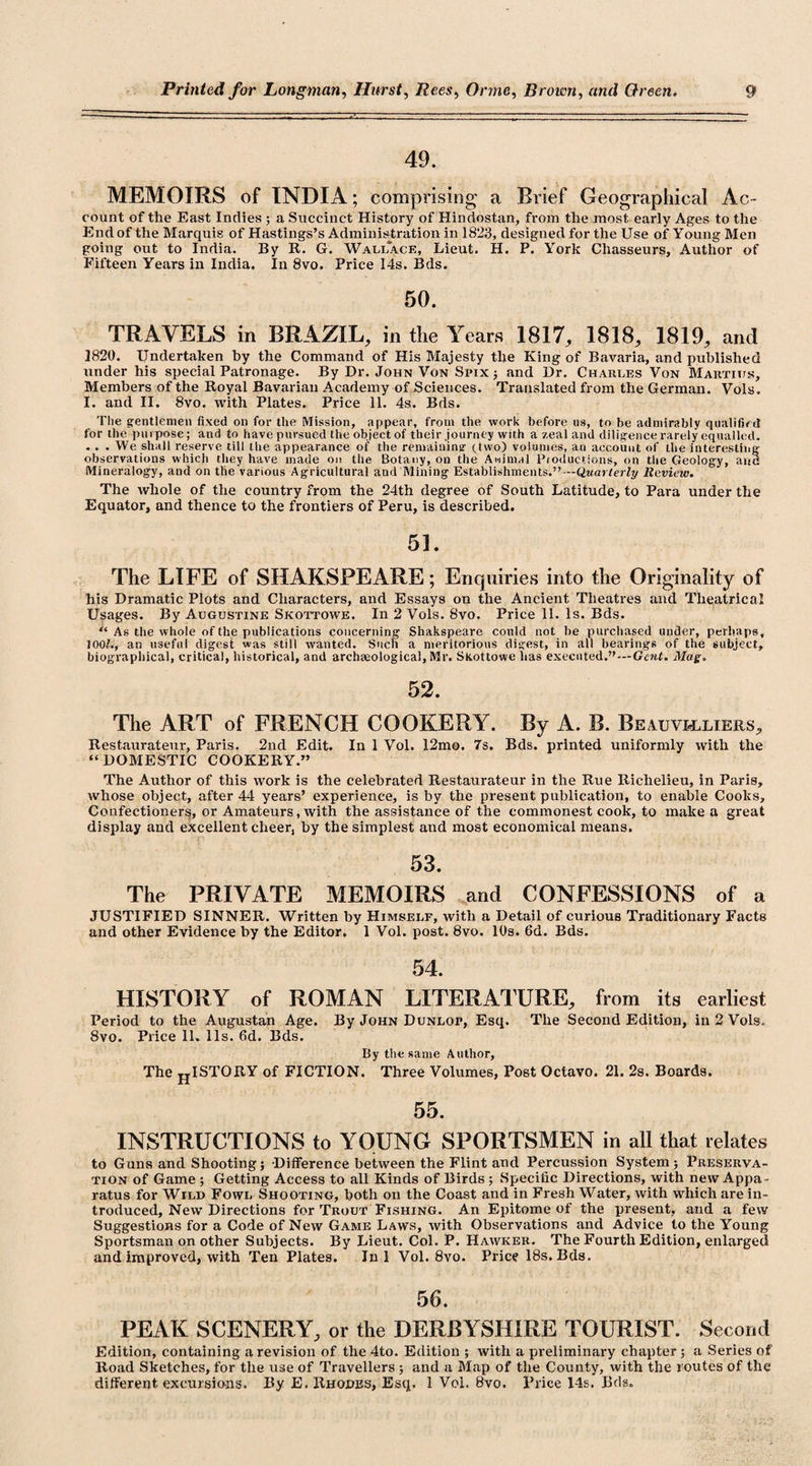 49. MEMOIRS of INDIA; comprising a Brief Geographical Ac¬ count of the East Indies ; a Succinct History of Hindostan, from the most early Ages to the End of the Marquis of Hastings’s Administration in 1823, designed for the Use of Young Men going out to India. By It. G. Wallace, Lieut. H. P. York Chasseurs, Author of Fifteen Years in India. In 8vo. Price 14s. Bds. 50. TRAVELS in BRAZIL, in the Years 1817, 1818, 1819, and 1820. Undertaken by the Command of His Majesty the King of Bavaria, and published under his special Patronage. By Dr. John Von Spix ; and Dr. Charles Von Marties, Members of the Royal Bavarian Academy of Sciences. Translated from the German. Vols. I. and II. 8vo. with Plates. Price 11. 4s. Bds. The gentlemen fixed on for the Mission, appear, from the work before us, to be admirably qualified for the purpose; and to have pursued the object of their journey with a zeal and diligence rarely equalled. . . . We shall reserve till the appearance of the remaining (two) volumes, an account of the interesting observations which they have made on the Botany, on the Animal Productions, on the Geology, and Mineralogy, and on the various Agricultural and Mining Establishments.”— Quarterly Review. The whole of the country from the 24th degree of South Latitude, to Para under the Equator, and thence to the frontiers of Peru, is described. 51. The LIFE of SHAKSPEARE; Enquiries into the Originality of his Dramatic Plots and Characters, and Essays on the Ancient Theatres and Theatrical Usages. By Augustine Skottowe. In 2 Vols. 8vo. Price 11. Is. Bds. “ As the whole of the publications concerning Shakspeare could not be purchased under, perhaps, 100f., an useful digest was still wanted. Such a meritorious digest, in all bearings of the subject, biographical, critical, historical, and archaeological, Mr. Skottowe has executed.”—Gent. Mag. 52. The ART of FRENCH COOKERY. By A. B. Beauvi&lt;lliers, Restaurateur, Paris. 2nd Edit. In 1 Vol. 12mo. 7s. Bds. printed uniformly with the “DOMESTIC COOKERY.” The Author of this work is the celebrated Restaurateur in the Rue Richelieu, in Paris, whose object, after 44 years’ experience, is by the present publication, to enable Cooks, Confectioners, or Amateurs, with the assistance of the commonest cook, to make a great display and excellent cheer, by the simplest and most economical means. 53. The PRIVATE MEMOIRS and CONFESSIONS of a JUSTIFIED SINNER. Written by Himself, with a Detail of curious Traditionary Facts and other Evidence by the Editor. 1 Vol. post. 8vo. 10s. 6d. Bds. 54. HISTORY of ROMAN LITERATURE, from its earliest Period to the Augustan Age. By John Dunlop, Esq. The Second Edition, in 2 Vols. 8vo. Price 11. 11s. fid. Bds. By the same Author, The HI STORY of FICTION. Three Volumes, Post Octavo. 21. 2s. Boards. 55. INSTRUCTIONS to YOUNG SPORTSMEN in all that relates to Guns and Shooting; Difference between the Flint and Percussion System ; Preserva¬ tion of Game ; Getting Access to all Kinds of Birds; Specific Directions, with new Appa¬ ratus for Wild Fowl Shooting, both on the Coast and in Fresh Water, with which are in¬ troduced, New Directions for Trout Fishing. An Epitome of the present, and a few Suggestions for a Code of New Game Laws, with Observations and Advice to the Young Sportsman on other Subjects. By Lieut. Col. P. Hawker. The Fourth Edition, enlarged and improved, with Ten Plates. Ini Vol. 8vo. Price 18s. Bds. 56. PEAK SCENERY, or the DERBYSHIRE TOURIST. Second Edition, containing a revision of the 4to. Edition ; with a preliminary chapter ; a Series of Road Sketches, for the use of Travellers ; and a Map of the County, with the routes of the different excursions. By E. Rhodes, Esq. 1 Vol. 8vo. Price 14s. Bds.