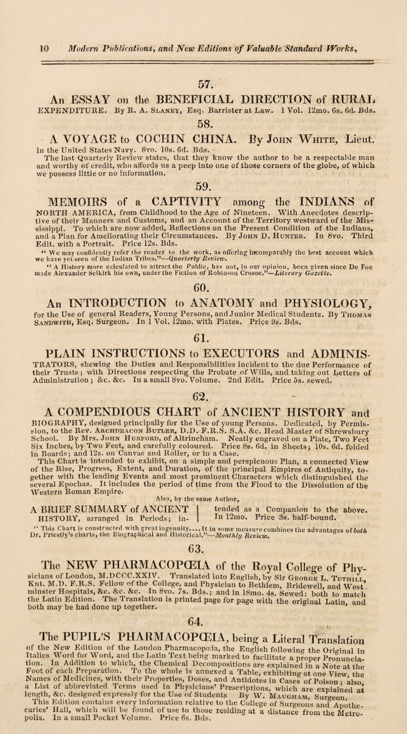 57. An ESSAY on the BENEFICIAL DIRECTION of RURAL EXPENDITURE. By R. A. Slaney, Esq, Barrister at Law. 1 Vol. 12mo. 6s. 6d. Bds. 58. A VOYAGE to COCHIN CHINA. By John White, Lieut. in the United States Navy. 8vo. 10s. 6d. Bds. The last Quarterly Review states, that they know the author to be a respectable man and worthy of credit, who affords us a peep into one of those corners of the globe, of which we possess little or no information. 59. MEMOIRS of a CAPTIVITY among the INDIANS of NORTH AMERICA, from Childhood to the Age of Nineteen. With Anecdotes descrip¬ tive of their Manners and Customs, and an Account of the Territory westward of the Mis¬ sissippi. To which are now added, Reflections on the Present Condition of the Indians, and a Plan for Ameliorating their Circumstances. By John D. Hunter. In 8vo. Third Edit, with a Portrait. Price 12s. Bds. “ We may confidently refer the reader lo the work, as offering incomparably the best account which we have yet seen of the Indian Tribes.”—Quarterly Review. “ A History more calculated to attract the Public, has not, in our opinion, been given since De Foe made Alexander Selkirk his own, under the Fiction of Robinson Crusoe.”—Literary Gazette. 60. An INTRODUCTION to ANATOMY and PHYSIOLOGY, for the Use of general Readers, Young Persons, and Junior Medical Students. By Thomas Sandwith, Esq. Surgeon. In 1 Vol. 12mo. with Plates. Price 9s. Bds. 61. PLAIN INSTRUCTIONS to EXECUTORS and ADMINIS- TRATORS, shewing the Duties and Responsibilities incident to the due Performance of their Trusts; with Directions respecting the Probate of W'ills, and taking out Letters of Administration; &amp;c. &amp;c. In a small 8vo. Volume. 2nd Edit. Price 5s. sewed. 62. A COMPENDIOUS CHART of ANCIENT HISTORY and BIOGRAPHY, designed principally for the Use of young Persons. Dedicated, by Permis¬ sion, to the Rev. Archdeacon Butler, D.D. F.R.S. S.A. &amp;c. Head Master of Shrewsbury School. By Mrs. John Hurford, of Altrincham. Neatly engraved on a Plate, Two Feet Six Inches, by Two Feet, and carefully coloured. Price 8s. 6d. in Sheets; 10s. 6d. folded in Boards; and 12s. on Canvas and Roller, or in a Case. This Chart is intended to exhibit, on a simple and perspicuous Plan, a connected View of the Rise, Progress, Extent, and Duration, of the principal Empires of Antiquity, to¬ gether with the leading Events and most prominent Characters which distinguished the several Epochas. It includes the period of time from the Flood to the Dissolution of the Western Roman Empire^ Also, by the same Author, A BRIEF SUMMARY of ANCIENT I tended as a Companion to the above. HISTORY, arranged in Periods; in- | 12mo. Price 3s. half-bound. “ This Chart is constructed with greatingeuuily-It in some measure combines the advantages of both Dr. Priestly’s charts, the Biographical and Historical.”—Monthly Review. 63. The NEW PHARMACOPOEIA of the Royal College of Phy¬ sicians of London, M.DCCC.XXIV. Translated into English, by Sir George L Tuthii l Knt. M.D. F.R.S. Fellow of the College, and Physician to Bethlem, Bridewell and West* minster Hospitals, &amp;c. &amp;c. &amp;c. In 8vo. 7s. Bds.; and in 18mo. 4s. Sewed: both to match the Latin Edition. The Translation is printed page for page with the original Latin, and both may be had done up together. 64. »o li The PUPIL’S PHARMACOPOEIA, being a Literal Translation of the New Edition of the London Pharmacopoeia, the English following the Original in Italics Word for Word, and the Latin Text being marked to facilitate a proper Pronuncia tion. In Addition to which, the Chemical Decompositions are explained in a Note at the Foot of each Preparation. To the whole is annexed a Table, exhibiting at one View the Names of Medicines, with their Properties, Doses, and Antidotes in Cases of Poison • also a List of abbreviated Terms used in Physicians’ Prescriptions, which are explained -it length, &amp;c. designed expressly for the Use of Students By W. Maugham, Surgeon This Edition contains every information relative to the College of Surgeons and Anotlie caries’ Hall, which will he found of use to those residing ut a distance from the Metro* polis. In a small Pocket Volume. Price 6s. Bds. luctro-