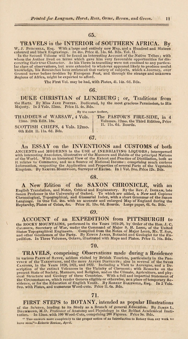 65. TRAVELS in the INTERIOR of SOUTHERN AFRICA. By W. J. BuRchell, Esq. With a large and entirely new Map, and a Hundred and Sixteen coloured and black Engravings. In 4to. Price 41. 14s. 6d. Bds. Vol. II. In the Second Volume will be found an interesting Account of the Native Tribes ; with whom the Author lived on terms which gave him very favourable opportunities for dis¬ covering their true Character. As his Views in travelling were not coniined to any particu¬ lar class of observations, but were extended to whatever appeared likely to produce useful knowledge, his Researches have embraced that variety of subjects, which a Journey, over Ground never before trodden by European Foot, and through the strange and unknown Regions of Africa, might be expected to afford. The First Vol. may be had, with Plates, 41. 14s. Gd. Bds. 66. DUKE CHRISTIAN of LUNEBURG; or. Traditions from the Hartz. By Miss Jane Porter. Dedicated, by the most gracious Permission, to His Majesty. In 3 Vols. 12mo. Price 11. 4s. Bds. By the same Author, THADDEUS of WARSAW, 4 Vols. 12mo. 10th Edit. 18s. SCOTTISH CHIEFS, 4 Vols. 12mo. 6th Edit. 11. 11s. 6d. Bds. The PASTOR’S FIRE-SIDE, in 4 Volumes, 12mo. the Third Edition, Price 11. 11s. 6d. Boards. 67. An ESSAY on the INVENTIONS and CUSTOMS of both ANCIENTS and MODERNS in the USE of INEBRIATING LIQUORS; interspersed with interesting Anecdotes, illustrative of the Manners and Habits of the principal Nations of the World. With an historical View of the Extent and Practice of Distillation, both as it relates to Commerce, and as a Source of National Income: comprising much curious Information, respecting the Application and Properties of several Parts of the Vegetable Kingdom. By Samuel Morewood, Surveyor of Excise. In 1 Vol. 8vo. Price I2s. Bds. 68. A New Edition of the SAXON CHRONICLE, with an English Translation, and Notes, Critical and Explanatory. By the Rev. J. Ingram, late Saxon Professor in the University of Oxford. To which are added, a New and Copious Chronological, Topographical, and Glossarial Index, with a short Grammar of the Saxon Language. In One Vol. 4to. with an accurate and enlarged Map of England during the Heptarchy, Plates of Coins, &amp;c. Price 31. 13s. Gd. Boards. Large paper, 61. 6s. Bds. 69. ACCOUNT of an EXPEDITION from PITTSBURGH to the ROCKY MOUNTAINS, performed in the Years 1819-20, by Order of the Hon. J. C. Calhoun, Secretary of War, under the Command of Major S. H. Long, of the United States Topographical Engineers. Compiled from the Notes of Major Long, Mr. T. Say, and other Gentlemen of the Party. By Edwin James, Botanist and Geologist for the Ex¬ pedition. In Three Volumes, Octavo, illustrated with Maps and Plates. Price 11. 16s. Bds. 70. TRAVELS, comprising Observations made during a Residence in various Parts of Savoy, seldom visited by British Tourists, particularly in the Pro¬ vince of the Tarentaise, and the more Alpine Districts ; also in several of the Swiss Cantons, in the Years 1820, 1821, and 1822. Including a Visit to Auvergne, and a De¬ scription of the extinct Volcanoes in the Vicinity of Clermont; with Remarks on the present State of Society, Manners, and Religion, and on the Climate, Agriculture, and phy¬ sical Structure and Geology of these Countries. With a full and impartial Statement of the Circumstances, which render Geneva eligible or otherwise, as a place of temporary Re¬ sidence, or for the Education of English Youth. By Robert Bakewell, Esq. In 2 Vols. 8vo. with Plates, and numerous Wood-cuts. Price 11.6s. Bds. 71. FIRST STEPS to BOTANY, intended as popular Illustrations of the Science, leading to its Study as a Branch of general Education. By James L. Drummond, M.D. Professor of Anatomy and Physiology in the Belfast Academical Insti¬ tution. In 12mo. with 100 Wood-Cuts, comprising 200 Figures. Price 9s. Bds. &lt;r This answers more completely to the proper notion of an Introduction to Botany than any work we have seen.”—Eclectic Review, April.