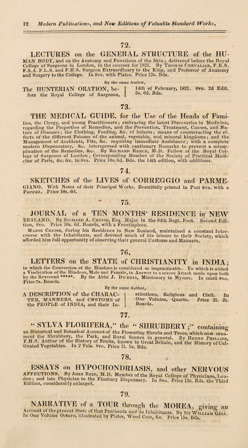 72. LECTURES on the GENERAL STRUCTURE of the HU- MAN BODY, and on the Anatomy and Functions of the Skin ; delivered before the Royal College of Surgeons in London, in the courses for 1823. By Thomas Chevalier, F.R.S. F.S.A. F.L.S. and F.H.S. Surgeon Extraordinary to the Ring, and Professor of Anatomy and Surgery to the College. In 8vo. with Plates. Price 12s. Bds. By the same Author, The HUNTERIAN ORATION, be- I Uth of FebruarY&gt; 1821. 8vo. 2d Edit, fore the Royal College of Surgeons, | ^s* Bds. 73. THE MEDICAL GUIDE, for the Use of the Heads of Fami¬ lies, the Clergy, and young Practitioners; embracing the latest Discoveries in Medicine, regarding the Properties of Remedies, and the Prevention, Treatment, Causes, and Na¬ ture of Diseases; the Clothing, Feeding, &amp;c. of infants ; means of counteracting the ef¬ fects of the different Poisons of the animal, vegetable, and mineral kingdoms; and the Management of Accidents, Fits, &amp;c. requiring immediate Assistance; with a complete modern Dispensatory, &amp;c. interspersed with cautionary Remarks to prevent a misap¬ plication of the Remedies, &amp;c. By Richard Reece, M.D. Fellow of the Royal Col¬ lege of Surgeons of London; Corresponding Member of the Society of Practical Medi¬ cine of Paris, &amp;c. &amp;c. in8vo. Price 10s. Gd. Bds. the 14th edition, with additions. 74. SKETCHES of the LIVES of CORREGGIO and PARME- G1ANO. With Notes of their Principal Works. Beautifully printed in Post 8vo. with a Portrait. Price 10s. 6d. * 75. JOURNAL of a TEN MONTHS’ RESIDENCE in NEW ZEALAND. By Richard A. Cruise, Esq. Major in the 84th Regt. Foot. Second Edi¬ tion, 8vo. Price 10s. Gd. Boards, with a Frontispiece. Major Cruise, during his Residence in New Zealand, maintained a constant Inter¬ course with the Inhabitants, and devoted much of his leisure to their Society, which afforded him full opportunity of observing their general Customs and Manners. ' ' (i ' ' ' r' ■  4,4 '' ' 4 ./' i’ . ' 76. LETTERS on the STATE of CHRISTIANITY in INDIA; in which the Conversion of the Hindoos is considered as impracticable. To which is added a Vindication of the Hindoos, Male and Female, in Answer to a severe Attack made upon both by the Reverend ****** By the Abb4 J. Dubois, Missionary in Mysore. In small 8vo. Price 7s. Boards. By the same Author, A DESCRIPTION of the CHARAC¬ TER, MANNERS, and CUSTOMS of the PEOPLE of INDIA, and their In¬ stitutions, Religious and Civil. In One Volume, Quarto. Price 21. 2b. Boards. 77. “ SYLVA FLORIFERA,” the “SHRUBBERY;” containing an Historical and Botanical Account of the Flowering Shrubs and Trees, which now orna? ment the Shiubbery, the lark, and Rural Scenes in general. By Henry Phillits F.H.S Author of the History of Fruits, known in Great Britain, and the History of Cul¬ tivated Vegetables. In 2 Vols. 8vo. Price 11. Is. Bds. 78. ESSAYS on HYPOCHONDRIASIS, and other NERVOUS AFFECTIONS. By John Reid, M.D. Blember of the Royal College of Physicians, Lou- don ; and late Physician to the Finsbury Dispensary. In 8vo. Price 12s. Bds. the Third Edition, considerably enlarged. 79. NARRATIVE of a TOUR through the MOREA, 0— — ___, givino’ cw Account of the present State of that Peninsula and its Inhabitants. Bv Sir Will iamGi r i In One Volume Octavo, illustrated by Plates, Wood Cuts, &amp;c. Price 15s. Bds. an