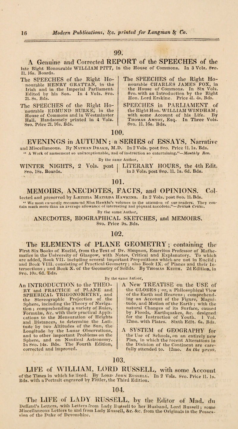 99. A Genuine and Corrected REPORT of the SPEECHES of the late Right Honourable WILLIAM PITT, II. J6s. Boards. The SPEECHES of the Right Ho¬ nourable HENRY GRATTAN, in the Irish and in the Imperial Parliament. Edited by his Son. In 4 Vols. 8vo. 21. 8s. Bds. The SPEECHES of the Right Ho¬ nourable EDMUND BURKE, in the House of Commons and in Westminster Hall. Handsomely printed in 4 Yols. 8vo. Price 21.16s. Bds. in the House of Commons. In 3 Vols. 8vo. The SPEECHES of the Right Ho¬ nourable CHARLES JAMES FOX, in the House of Commons. In Six Vols. 8vo. with an Introduction by the Right Hon. Lord Erskine. Price 41. 4s. Bds. SPEECHES in PARLIAMENT of the Right Hon. WILLIAM WINDHAM; with some Account of his Life. By Thomas Amvot, Esq. In Three Vols. 8vq. 11. 16s. Bds. 100. EVENINGS in AUTUMN; a SERIES of ESSAYS, Narrative and Miscellaneous. By Nathan Drake, M.D. In 2 Vols. post 8vo. Price 11. Is. Bds. “ A Work of amusement so unexceptionable, and of instruction so entertaining.”—Monthly Rev. By the same Author, WINTER NIGHTS, 2 Vols. post LITERARY HOURS, the 4tli Edit. Svo. 18s. Boards. in 3 Vols. post 8vo. 11. Is. 6d. Bds. 101. MEMOIRS, ANECDOTES, FACTS, and OPINIONS. Col- lected and preserved by Ljetitia Matilda Hawkins. In 2 Vols. post 8vo. 11. Bds. “ We most earnestly recommend Miss Hawkin’s volumes to the attention of our readers. They coir tain much more than an average allowance of interesting and piquant anecdote.”—British Critic. By the same Author, ANECDOTES, BIOGRAPHICAL SKETCHES, and MEMOIRS. 8vo. Price 9s. Bds. 102. The ELEMENTS of PLANE GEOMETRY; containing the First Six Books of Euclid, from the Text of Dr. Simpson, Emeritus Professor of Mathe¬ matics in the University of Glasgow, with Notes, Critical and Explanatory. To which are added, Book VII. including several important Propositions which are not in Euclid; arid Book VIII. consisting of Practical Geometry; also Book IX. of Planes and their In¬ tersections ; and Book X. of the Geometry of Solids. By Thomas Keith. 2d Edition, in 8vo. 10s. 6d. Bds. By the same Author, An INTRODUCTION to the THEO¬ RY and PRACTICE of PLANE and SPHERICAL TRIGONOMETRY, and the Stereographic Projection of the Sphere, including the Theory of Naviga¬ tion ; comprehending a variety of Rules, Formulae, &amp;c. with their practical Appli¬ cations to the Mensuration of Heights and Distances, to determine the Lati¬ tude by two Altitudes of the Sun, the Longitude by the Lunar Observations, and to other important Problems on the Sphere, and on Nautical Astronomy. In 8vo. 14s. Bds. The Fourth Edition, corrected and improved. A New TREATISE on the USE of the GLOBES ; or, a Philosophical View of the Earth and Heavens ; comprehend¬ ing an Account of the Figure, Magni¬ tude, and Motion of the Earth ; with the natural Changes of its Surface, caused by Floods, Earthquakes, &amp;c. designed for the Instruction of Youth. 1 Vol. 12mo. with Plates. Sixth Edit. 6s. Bds. A SYSTEM of GEOGRAPHY for the Use of Schools, on an entirely new Plan, in which the recent Alterations in the Division of the Continent are care¬ fully attended to. 12mo. In the press. 103. LIFE of WILLIAM, LORD RUSSELL, with some Account of the Times in which he lived. By Lord John Russell. In 2 Vols. 8vo. Price 11. Is. Bds. with a Portrait engraved by Fittler, the Third Edition. 104. The LIFE ot LADY RUSSELL, by the Editor of Mad. du Deffand’s Letters, with Letters from Lady Russell to her Husband, Lord Russell; some Miscellaneous Letters to and from Lady Russell, &amp;c. &amp;c. from the Originals in the Posses¬ sion of the Duke of Devonshire.