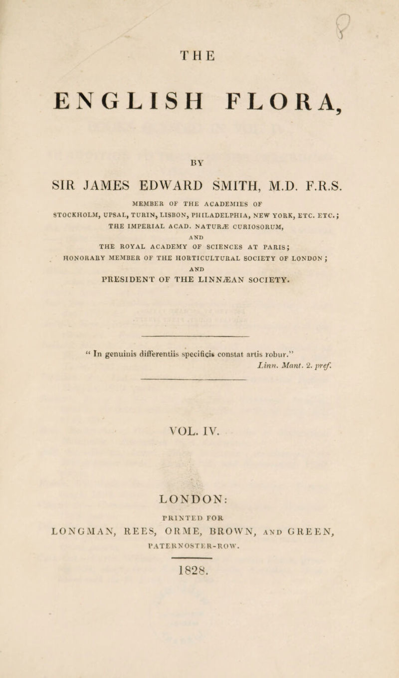 THE r) Y ENGLISH FLORA, BY SIR JAMES EDWARD SMITH, M.D. F.R.S. MEMBER OF THE ACADEMIES OF STOCKHOLM, UPSAL, TURIN, LISBON, PHILADELPHIA, NEW YORK, ETC. ETC.; THE IMPERIAL ACAD. NATURE CURIOSORUM, AND THE ROYAL ACADEMY OF SCIENCES AT PARIS; HONORARY MEMBER OF THE HORTICULTURAL SOCIETY OF LONDON,* AND PRESIDENT OF THE LINNiEAN SOCIETY. “ In genuinis differentiis specifics constat artis robur.” Linn. Mant. 2. pref. VOL. IV. LONDON: PRINTED FOR LONGMAN, REES, ORME, BROWN, and GREEN, PATERNOSTER-ROW. 1828.