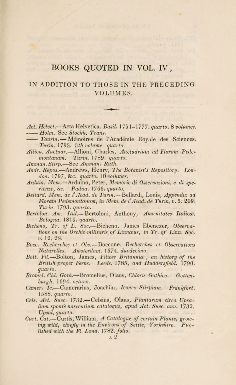 IN ADDITION TO THOSE IN THE PRECEDING VOLUMES. Act. Helvet.--Acta Helvetica. Basil. 1751-1777. quarto. 8 volumes. -Holm. See Stockh. Trans. - Taurin, — Memoires de l’Acad^mie Royale des Sciences. Turin. 1793. 5th volume, quarto. Allion. Auctuar.—Allioni, Charles, Auctuarium ad Floram Pede- montanam. Turin. 1789. quarto. Amman. Stirp.—See Amman. Ruth. Andr. Repos.—Andrews, Henry, The Botanist's Repository. Lon¬ don. 1797, &c. quarto. 10volumes. Arduin. Mem.—Arduino, Peter, Memorie di Osservazioni, e di spe- rienze, &;c. Padua. 1766. quarto. Bellard. Mem. de l’Acad, de Turin.—Bellardi, Louis, Appendix ad Floram Pedemontanam, in Mem. de l'Acad, de Turin, v. 5. 209. Turin. 1793. quarto. Bertolon. Am. Ital.— Bertoloni, Anthony, Amcenitates Italicce. Bologna. 1819. quarto. Bicheno, Tr. of L. Soc.—Bicheno, James Ebenezer, Observa¬ tions on the Orchis militaris of Linnceus, in Tr. of Linn. Soc. v. 12. 28. Bocc. Recherches et Obs.—Boccone, Recherches et Observations Naturelles. Amsterdam. 1674. duodecimo. Bolt. Fil.—Bolton, James, Filices Britannive; an history of the British proper Ferns. Leeds. 1785, and Huddersfield. 1790. quarto. Bromel. Chi. Goth.—Bromelius, Olaus, Chloris Gothica. Gotten- burgh. 1694. octavo. Camer. lc.—Camerarius, Joachim, leones Stirpium. Frankfort. 1588. quarto. Cels. Act. Suec. 1732.— Celsius, Olaus, Plantarum circa Upsa- liam sponR nascentium catalogus, apud Act. Suec. arm. 1732. LJpsal. quarto. Curt. Cat.—Curtis, William, A Catalogue of certain Plants, grow¬ ing wild, chiefly in the Environs of Settle, Yorkshire. Pub¬ lished with the FI. Loud. 1782. folio.