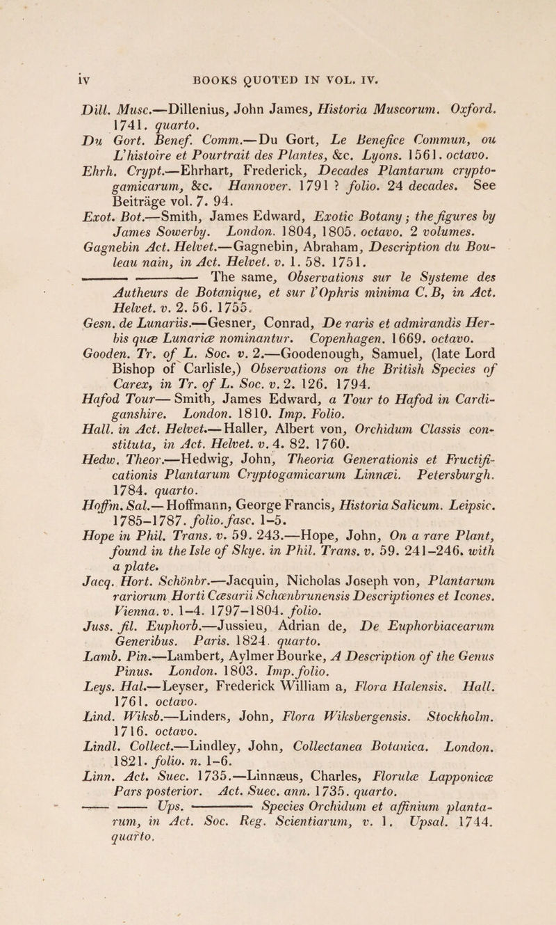 Dill. Muse.—Dillenius, John James, Historia Muscorum. Oxford. 1741. quarto. Du Gort. Benef. Comm.—Du Gort, Le Benefice Commun, ou L’histoire et Pourtrait des Plantes, &c. Lyons. 1561. octavo. Ehrh. Crypt.—Ehrhart, Frederick, Decades Plantarum crypto- gamicarum, &c. Hannover. 1791 ? folio. 24 decades. See Beitrage vol. 7. 94. Exot. Bot.—Smith, James Edward, Exotic Botany; the figures by James Sowerby. London. 1804, 1805. octavo. 2 volumes. Gagnebin Act. Helvet.—Gagnebin, Abraham, Description du Bou- leau nain, in Act. Helvet. v. 1. 58. 1751. —-— —-- The same. Observations sur le Systeme des Autheurs de Botonique, et sur VOphris minima C. B, in Act. Helvet. v. 2. 56. 1755. Gesn. de Lunariis.—Gesner, Conrad, De raris et admirandis Her- bis quee Lunarice nominantur. Copenhagen. 1669. octavo. Gooden. Tr. of L. Soc. v. 2.—Goodenough, Samuel, (late Lord Bishop of Carlisle,) Observations on the British Species of Carext in Tr. of L. Soc. v. 2. 126. 1794. Hafod Tour— Smith, James Edward, a Tour to Hafod in Cardi¬ ganshire. London. 1810. Imp. Folio. Hall, in Act. Helvet.— Haller, Albert von, Orchidum Classis con- stituta, in Act. Helvet. v.4. 82. 1760. Hedw. Theor.—Hedwig, John, Theoria Generationis et Fructifi- cationis Plantarum Crypto gamicarum Linncei. Petersburgh. 1784. quarto. Hoffm.Sal.— Hoffmann, George Francis, Historia Salicum. Leipsic. 1785-1787. folio.fasc. 1-5. Hope in Phil. Trans, v. 59. 243.—Hope, John, On a rare Plant, found in the Isle of Skye, in Phil. Trans, v. 59. 241-246. with a plate. Jacq. Hort. Schonbr.—Jacquin, Nicholas Joseph von, Plantarum variorum Horti Ccesarii Schcenbrunensis Descriptiones et leones. Vienna, v. 1—4. 1797—1804. folio. Juss. fil. Euphorb.—Jussieu, Adrian de, De Euphorbiacearum Generibus. Paris. 1824. quarto. Lamb. Pin.—Lambert, Aylmer Bourke, A Description of the Genus Pinus. London. 1803. Imp.folio. Leys. Hal.—Leyser, Frederick William a. Flora Halensis. Hall. 1761. octavo. Lind. Wiksb.—Linders, John, Flora Wiksbergensis. Stockholm. 1716. octavo. Lindl. Collect.—Lindley, John, Collectanea Botanica. London. 1821. folio, n. 1-6. Linn. Act. Suec. 1735.—Linnaeus, Charles, Florulce Lapponicce Pars posterior. Act. Suec. ann. 1735. quarto. - - Ups. —-—— Species Orchidum et affinium planta¬ rum, in Act. Soc. Reg. Scientiarum, v. 1. Upsal. 1744. quarto.