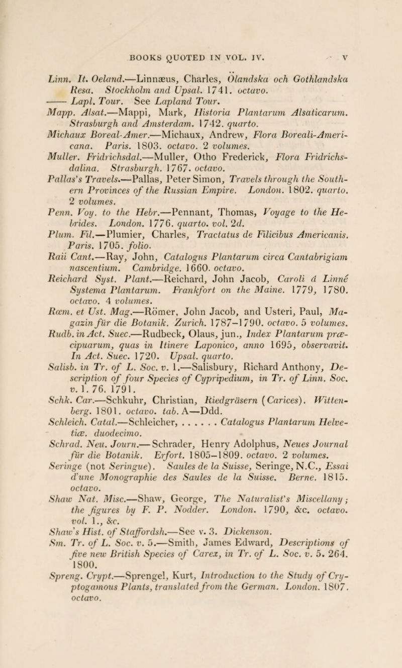 Linn. It. Oeland.—Linnaeus, Charles, Olcindska och Gothlandska Resa. Stockholm and Upsal. 1741. octavo. -Lapl. Tour. See Lapland Tour. Mapp. Alsat.—Mappi, Mark, Historia Plantarum Alsaticarum. Strasburgh and Amsterdam. 1742. quarto. Michaux Boreal-Amer.—Michaux, Andrew, Flora Boreali-Ameri¬ cana. Paris. 1803. octavo. 2 volumes. Muller. Fridrichsdal.—Muller, Otho Frederick, Flora Fridriclis- dalina. Strasburgh. \ 767. octavo. Pallas's Travels.—Pallas, Peter Simon, Travels through the South¬ ern Provinces of the Russian Empire. London. 1802. quarto. 2 volumes. Penn. Voy. to the Hebr.—Pennant, Thomas, Voyage to the He¬ brides. London. 1776. quarto, vol. 2d. Plum. Fil.—Plumier, Charles, Tractatus de Filicibus Arnericanis. Paris. 1705. folio. Raii Cant.—Ray, John, Catalogus Plantarum circa Cantabrigiam nascentium. Cambridge. ] 660. octavo. Reichard Syst. Plant.—Reichard, John Jacob, Caroli d Linne Systerna Plantarum. Frankfort on the Maine. 1779, 1780. octavo. 4 volumes. Rcem. et Ust. Mag.—Romer, John Jacob, and Usteri, Paul, Ma- gazinfur die Botanik. Zurich. 1787-1790. octavo. 5 volumes. Rudb.in Act. Suec.—Rudbeck, Olaus, jun., Index Plantarum prce- cipuarum, quas in Itinere Laponico, anno 1695, observavit. In Act. Suec. 1720. Upsal. quarto. Salisb. in Tr. of L. Soc. v. 1.—Salisbury, Richard Anthony, De¬ scription of four Species of Cypripedium, in Tr. of Linn. Soc. v.\ .76. 1791. Schk. Car.—Schkuhr, Christian, Riedgrdsern (Carices). Witten¬ berg. 1801. octavo, tab. A—Ddd. Schleich. Catal.—Schleicher,.Catalogus Plantarum Helve- tice. duodecimo. Schrad. ATeu. Journ.— Schrader, Henry Adolphus, Neues Journal fur die Botanik. Erfort. 1805-1809. octavo. 2 volumes. Seringe (not Seringue). Saules de la Suisse, Seringe, N.C., Essai dune Monographic des Saules de la Suisse. Berne. 1815. octavo. Shaw Nat. Misc.—Shaw, George, The Naturalist's Miscellany; the figures by F. P. Nodder. London. 1790, &amp;c. octavo, vol. 1., &amp;c. Shaw's Hist, of Staffordsh.—See v. 3. Dickenson. Sm. Tr. of L. Soc. v. 5.—Smith, James Edward, Descriptions of five new British Species of Car ex, in Tr. of L. Soc. v. 5. 264. 1800. Spreng. Crypt.—Sprengel, Kurt, Introduction to the Study of Cry- ptogamous Plants, translated from the German. London. 1807. octavo.