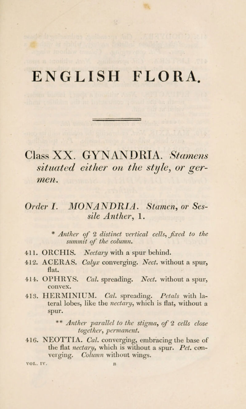 ENGLISH FLORA. Class XX. GYNANDRIA. Stamens situated either on the style, or ger- men. Order I. MONANDRIA. Stamen, or Ses¬ sile Anther, 1. # Anther of 2 distinct vertical cells, fixed to the summit of the column. 411. ORCHIS. Nectary with a spur behind. 412. ACER AS. Calyx converging. Nect. without a spur, flat. 414. OPHRYS. Cal. spreading. Nect. without a spur, convex. 413. HERMINIUM. Cal. spreading. Petals with la¬ teral lobes, like the nectary, which is flat, without a spur. ** Anther parallel to the stigma, of 2 cells close together, permanent. 416. NEOTTIA. Cal. converging, embracing the base of the flat nectary, which is without a spur. Pet. con¬ verging. Column without wings.