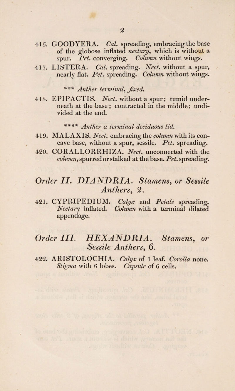 415. GOODYERA. Cal. spreading, embracing the base of the globose inflated nectary, which is without a spur. Pet. converging. Column without wings. 417. LISTERA. Cal. spreading. Nect. without a spur, nearly flat. Pet. spreading. Column without wings. ### Ant]ier terminal, Jixed. 418. EPIPACTIS. Nect. without a spur; tumid under¬ neath at the base; contracted in the middle; undi¬ vided at the end. #### Anther a terminal deciduous lid. 419. MALAXIS. Nect. embracing the column with its con¬ cave base, without a spur, sessile. Pet. spreading. 420. CORALLORRHIZA. Nect. unconnected with the column, spurred or stalked at the base. Pet. spreading. Order II. DIANDR1A. Stamens, or Sessile Anthers, 2. 421. CYPRIPEDIUM. Calyx and Petals spreading. Nectary inflated. Column with a terminal dilated appendage. Order III. HEXANDR1A. Stamens, or Sessile Anthers, 6. 422. ARISTOLQCHIA. Calyx of 1 leaf. Corolla none. Stigma with 6 lobes. Capsule of 6 cells.