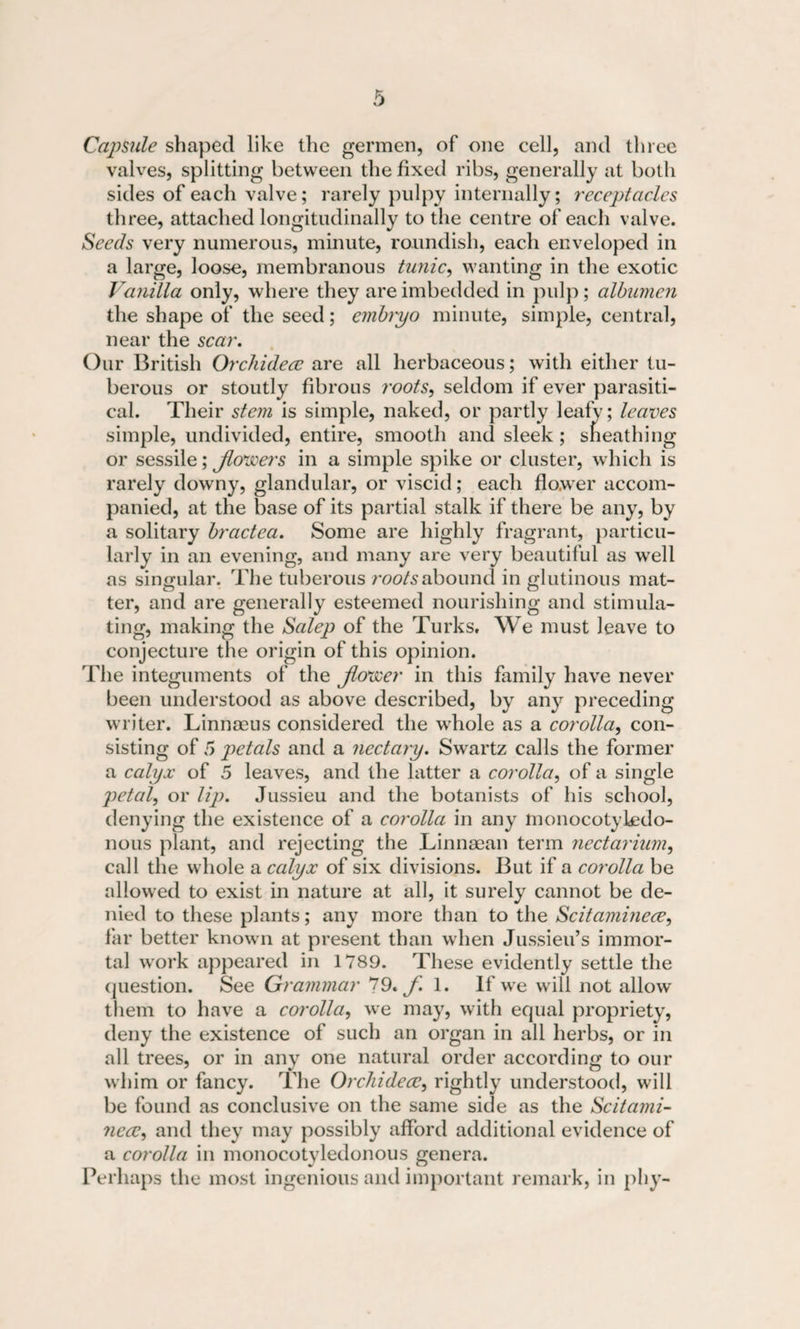 Capsule shaped like the germen, of one cell, and three valves, splitting between the fixed ribs, generally at both sides of each valve; rarely pulpy internally; receptacles three, attached longitudinally to the centre of each valve. Seeds very numerous, minute, roundish, each enveloped in a large, loose, membranous tunic, wanting in the exotic Vanilla only, where they are imbedded in pulp; albumen the shape of the seed; embryo minute, simple, central, near the scar. Our British Orchidece are all herbaceous; with either tu¬ berous or stoutly fibrous roots, seldom if ever parasiti¬ cal. Their stem is simple, naked, or partly leafy; leaves simple, undivided, entire, smooth and sleek ; sheathing or sessile; Jlovcers in a simple spike or cluster, which is rarely downy, glandular, or viscid; each flower accom¬ panied, at the base of its partial stalk if there be any, by a solitary bractea. Some are highly fragrant, particu¬ larly in an evening, and many are very beautiful as well as singular. The tuberous roots abound in glutinous mat¬ ter, and are generally esteemed nourishing and stimula¬ ting, making the Salep of the Turks, We must leave to conjecture the origin of this opinion. 'Fhe integuments of the fioveer in this family have never been understood as above described, by any preceding writer. Linnoeus considered the whole as a corolla, con¬ sisting of 5 petals and a nectary. Swartz calls the former a calyx of 5 leaves, and the latter a corolla, of a single petal, or lip. Jussieu and the botanists of his school, denying the existence of a corolla in any monocotykxlo- nous plant, and rejecting the Linnsean term nectarium, call the whole a calyx of six divisions. But if a corolla be allowed to exist in nature at all, it surely cannot be de¬ nied to these plants; any more than to the Scitaminece, far better known at present than when Jussieu’s immor¬ tal work appeared in 1789. These evidently settle the question. See Grammar 79. f. 1. If we will not allow them to have a corolla, we may, with equal propriety, deny the existence of such an organ in all herbs, or in all trees, or in any one natural order according to our whim or fancy. The Orchidecc, rightly understood, will be found as conclusive on the same side as the Scitami- necc, and they may possibly afford additional evidence of a corolla in monocotyledonous genera. Perhaps the most ingenious and important remark, in phy-