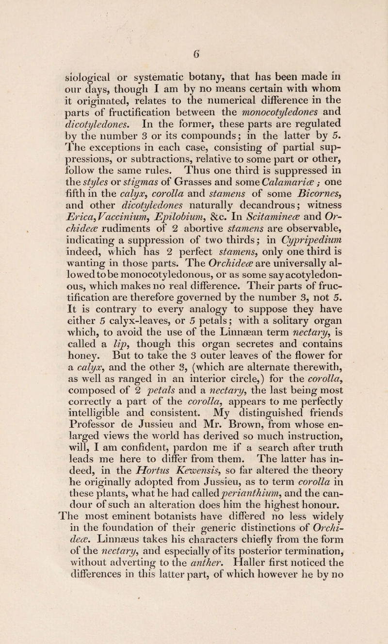 siological or systematic botany, that has been made in our days, though I am by no means certain with whom it originated, relates to the numerical difference in the parts of fructification between the monocotyledones and dicotyledojies. In the former, these parts are regulated by the number 3 or its compounds; in the latter by 5. The exceptions in each case, consisting of partial sup¬ pressions, or subtractions, relative to some part or other, follow the same rules. Thus one third is suppressed in the styles or stigmas of Grasses and some Calamarice; one fifth in the calyx, corolla and stamens of some Bicomes, and other dicotyledones naturally decandrous; witness Erica, Vaccmium, Epilobium, &amp;c. In Scitaminece and Or- chidece rudiments of 2 abortive stamens are observable, indicating a suppression of two thirds; in Cypripedium indeed, which has 2 perfect stamens, only one third is wanting in those parts. The Orchidece are universally al¬ io wed to be monocotyledonous, or as some sayacotyledon- ous, which makes no real difference. Their parts of fruc¬ tification are therefore governed by the number 3, not 5. It is contrary to every analogy to suppose they have either 5 calyx-leaves, or 5 petals; with a solitary organ which, to avoid the use of the Linnaean term nectary, is called a lip, though this organ secretes and contains honey. But to take the 3 outer leaves of the flower for a calyx, and the other 3, (which are alternate therewith, as well as ranged in an interior circle,) for the corolla, composed of 2 petals and a nectary, the last being most correctly a part of the corolla, appears to me perfectly intelligible and consistent. My distinguished friends Professor de Jussieu and Mr. Brown, from whose en¬ larged views the world has derived so much instruction, will, I am confident, pardon me if a search after truth leads me here to differ from them. The latter has in¬ deed, in the Hortas Ke'wensis, so far altered the theory he originally adopted from Jussieu, as to term corolla in these plants, what he had callperianthium, and the can¬ dour of such an alteration does him the highest honour. The most eminent botanists have differed no less widely in the foundation of their generic distinctions of Orchi¬ dece. Linnaeus takes his characters chiefly from the form of the nectary, and especially of its posterior termination, without adverting to the anther. Haller first noticed the differences in this latter part, of which however he by no