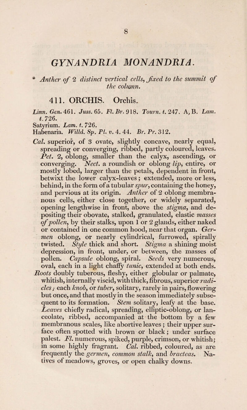 GYNANDRIA MONANDRIA. * Anther of 2 distinct vertical cells, foeed to the summit of the column. 411. ORCHIS. Orchis. Linn. Gen. 461. Juss. 65. FI. Br. 918. Tourn.t.247. A,B. Lam. t. 726. Satyrium. Lam. t. 726. Habenaria. Willd. Sp. PL v. 4. 44. Br. Pr. 312. Cal. superior, of 3 ovate, slightly concave, nearly equal, spreading or converging, ribbed, partly coloured, leaves. Pet. 2, oblong, smaller than the calyx, ascending, or converging. Nect. a roundish or oblong lip, entire, or mostly lobed, larger than the petals, dependent in front, betwixt the lower calyx-leaves; extended, more or less, behind, in the form of a tubular spur, containing the honey, and pervious at its origin. Anther of 2 oblong membra¬ nous cells, either close together, or widely separated, opening lengthwise in front, above the stigma, and de¬ positing their obovate, stalked, granulated, elastic masses of pollen, by their stalks, upon 1 or 2 glands, either naked or contained in one common hood, near that organ. Ger- men oblong, or nearly cylindrical, furrowed, spirally twisted. Style thick and short. Stigma a shining moist depression, in front, under, or between, the masses of pollen. Capside oblong, spiral. Seeds very numerous, oval, each in a light chaffy tunic, extended at both ends. Roots doubly tuberous, fleshy, either globular or palmate, whitish, internally viscid, with thick, fibrous, superior radi¬ clesj each knob, or tuber, solitary, rarely in pairs, flowering but once, and that mostly in the season immediately subse¬ quent to its formation. Stem solitary, leafy at the base. Leaves chiefly radical, spreading, elliptic-oblong, or lan¬ ceolate, ribbed, accompanied at the bottom by a few membranous scales, like abortive leaves ; their upper sur¬ face often spotted with brown or black; under surface palest. FI. numerous, spiked, purple, crimson, or whitish; in some highly fragrant. Cal. ribbed, coloured, as are frequently the germen, common stalk, and bracteas. Na¬ tives of meadows, groves, or open chalky downs.