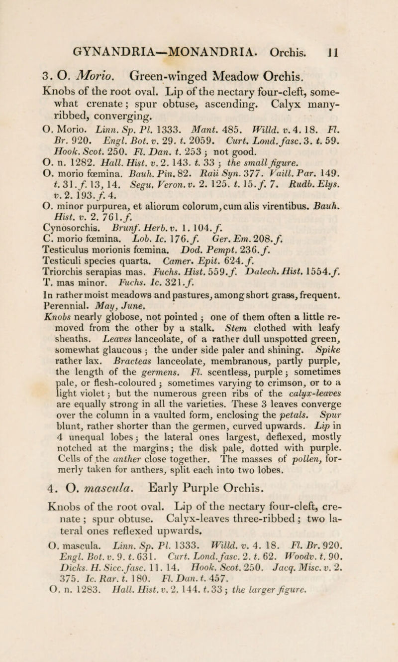 3. O. Morio. Green-winged Meadow Orchis. Knobs of the root oval. Lip of the nectary four-cleft, some¬ what crenate; spur obtuse, asc ribbed, converging. O. Morio. Linn. Sp. PI. 1333. Mant. 485. Willd. v.4. 18. FI. Br. 920. Engl. Bot. v. 29. t. 2059. Curt. Loud, fasc. 3. t. 59. Hook. Scot. 250. FI. Dan. t. 253 \ not good. O. n. 1282. Hall. Hist. v.2. 143. t. 33 j the small figure. O. morio foemina. Bauh. Pin. 82. RaiiSyn.377. Vaill. Par. 149. t. 31. f. 13, 14. Segu. Veron.v. 2. 125. t. 13. f. 7. Rudb. Elys, v. 2. 193./. 4. O. minor purpurea, et aliorum colorum,cum alis virentibus. Bauh. Hist. v. 2. 761./. Cynosorchis. Brunf. Herb.v. 1.104./. C. morio foemina. Lob. Ic. 176./. Ger. Em. 208. f. Testiculus morionis foemina. Dod. Pempt. 236./. Testiculi species quarta. Camer. Epit. 624./. Triorchis serapias mas. Fuchs. Hist. 559./ Dalech. Hist. 1554./. T. mas minor. Fuchs. 1c. 321./. In rather moist meadows and pastures, among short glass, frequent. Perennial. May, June. Knobs nearly globose, not pointed one of them often a little re¬ moved from the other by a stalk. Stem clothed with leafy sheaths. Leaves lanceolate, of a rather dull unspotted green, somewhat glaucous j the under side paler and shining. Spike rather lax. Bracteas lanceolate, membranous, partly purple, the length of the germens. FI. scentless, purple; sometimes pale, or flesh-coloured j sometimes varying to crimson, or to a light violet 5 but the numerous green ribs of the calyx-leaves are equally strong in all the varieties. These 3 leaves converge over the column in a vaulted form, enclosing the petals. Spur blunt, rather shorter than the germen, curved upwards. Lip in 4 unequal lobes 5 the lateral ones largest, deflexed, mostly notched at the margins; the disk pale, dotted with purple. Cells of the anther close together. The masses of pollen, for¬ merly taken for anthers, split each into two lobes. 4. O. mascula. Early Purple Orchis. Knobs of the root oval. Lip of the nectary four-cleft, cre¬ nate ; spur obtuse. Calyx-leaves three-ribbed ; two la¬ teral ones reflexed upwards. O. mascula. Linn. Sp. PI. 1333. Willd. v. 4. 18. FI. Br. 920. Engl. Bot. v. 9. £.631. Curt. Lond.fasc. 2. t. 62. Woodv. t. 90. Dicks. H. Sicc.fasc. 11. 14. Hook. Scot. 250. Jacq. Misc. v. 2. 375. Ic. Bar. t. 180. FI. Dan. t. 457. O. n. 1283. Hall. Hist.v.2. 144. t. 33 j the larger figure. ending. Calyx many-