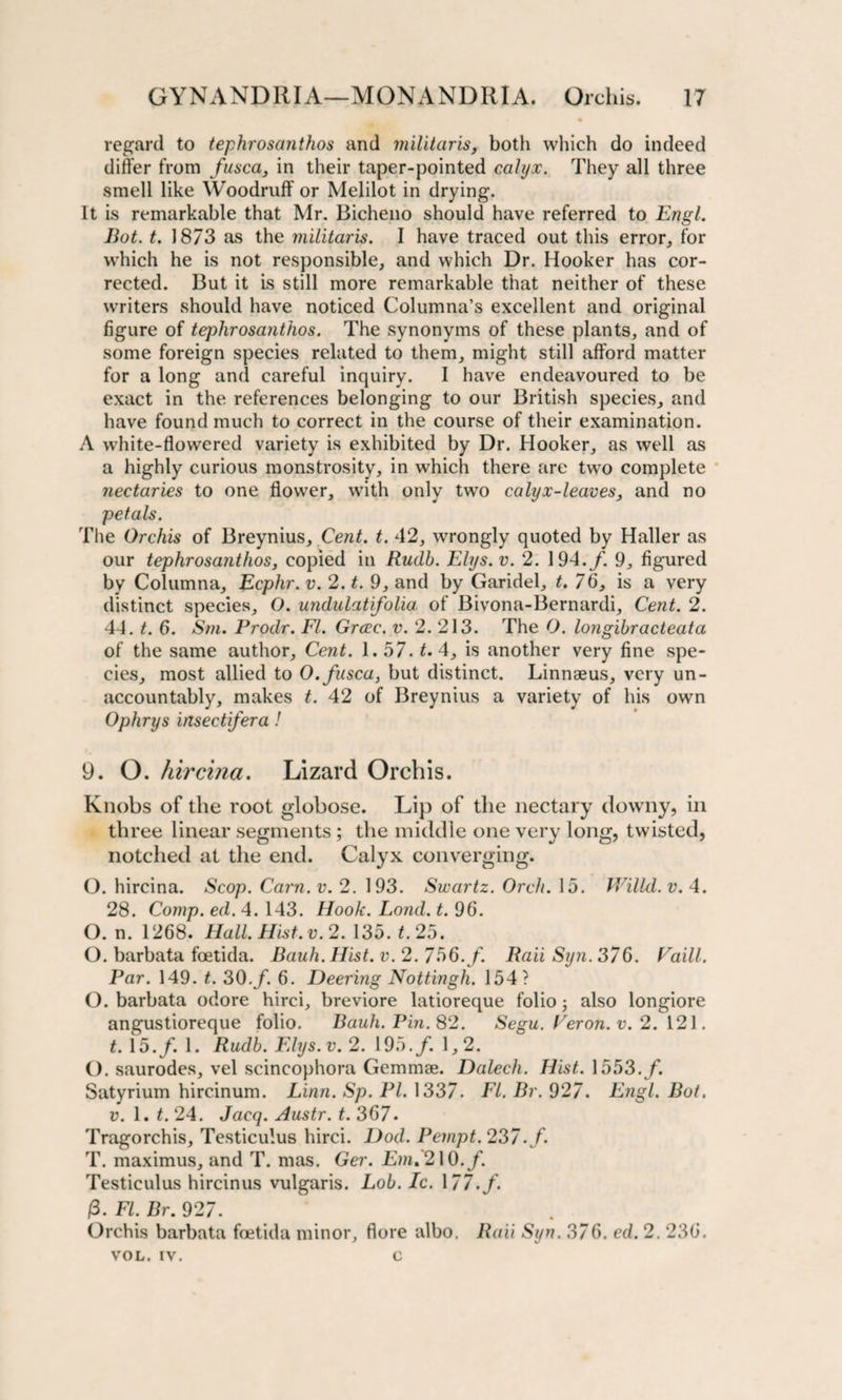 regard to tephrosanthos and militaris, both which do indeed differ from fusca, in their taper-pointed calyx. They all three smell like Woodruff or Melilot in drying. It is remarkable that Mr. Bicheno should have referred to Engl. Bot. t. 1873 as the militaris. I have traced out this error, for which he is not responsible, and which Dr. Hooker has cor¬ rected. But it is still more remarkable that neither of these writers should have noticed Columna’s excellent and original figure of tephrosanthos. The synonyms of these plants, and of some foreign species related to them, might still afford matter for a long and careful inquiry. I have endeavoured to be exact in the references belonging to our British species, and have found much to correct in the course of their examination. A white-flowered variety is exhibited by Dr. Hooker, as well as a highly curious monstrosity, in which there are two complete nectaries to one flower, with only two calyx-leaves, and no petals. The Orchis of Breynius, Cent. t. 42, wrongly quoted by Haller as our tephrosanthos, copied in Rudb. Elys.v. 2. 194./. 9, figured by Columna, Ecphr. v. 2. t. 9, and by Garidel, t. 76, is a very distinct species, O. undulatifolia, of Bivona-Bernardi, Cent. 2. 44. t. 6. Sm. Prodr. FI. Grcec. v. 2. 213. The O. longibracteata of the same author. Cent. 1. 57. t. 4, is another very fine spe¬ cies, most allied to O.fusca, but distinct. Linnaeus, very un¬ accountably, makes t. 42 of Breynius a variety of his own Ophrys insectifera ! 9. O. hircina. Lizard Orchis. Knobs of the root globose. Lip of the nectary downy, in three linear segments ; the middle one very long, twisted, notched at the end. Calyx converging. O. hircina. Scop. Cam. v. 2. 193. Swartz. Orch. 15. Willd. v. 4. 28. Comp. ed. 4. 143. Hook. Lond. t. 96. (). n. 1268. Hall. Hist. v. 2. 135. t. 25. O. barbata fcetida. Bauh. Hist. v. 2. 756. f. Raii Syn. 376. Vaill. Par. 149. t. 30./. 6. Deering Nottingh. 154? O. barbata odore hirci, breviore latioreque folio; also longiore angustioreque folio. Bauh. Pin. 82. Segu. Veron.v. 2.121. t. 15./. 1. Rudb. Elys.v. 2. 195./. 1,2. O. saurodes, vel scincophora Gemmae. Dalech. Hist. 1553./. Satyrium hircinum. Linn. Sp. PI. 1337. El. Br. 927. Engl. Bot. v. 1. t. 24. Jacq. Austr. t. 367. Tragorchis, Testiculus hirci. Dod. Pempt. 237./ T. maximus, and T. mas. Ger. Em.210./. Testiculus hircinus vulgaris. Lob. Ic. \ 77.f. P. FI. Br. 927. Orchis barbata foetida minor, flore albo. Raii Syn. 376. ed. 2. 236. VOL. iv. c