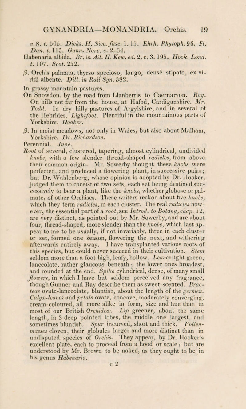 r.8. t. 505. Dicks. II. Sicc.fasc. 1. 15. Ehrh. Phytoph. 96. FL Dan. t. 1 15. Gann. Norv. v. 2. 34. Habenaria albida. P&gt;r. in Ait. II. Kcw. ed. 2. v. 3. 195. Hook. Lond. t. 107. Scot. 252. (3. Orchis palrr.ata, thyrso specioso, longo, dens&amp; stipato, ex vi- ridi albente. Dill, in Raii Syn. 382. In grassy mountain pastures. On Snowdon, by the road from Llanberris to Caernarvon. Ray. On hills not far from the house, at Hafod, Cardiganshire. Mr. Todd. In dry hilly pastures of Argylshire, and in several of the Hebrides. Lightfoot. Plentiful in the mountainous parts of Yorkshire. Hooker. (5. In moist meadows, not only in Wales, but also about Malham, Yorkshire. Dr. Richardson. Perennial. June. Root of several, clustered, tapering, almost cylindrical, undivided knobs, with a few slender thread-shaped radicles, from above their common origin. Mr. Sowerby thought these knobs were perfected, and produced a flowering plant, in successive pairs j but Dr. Wahlenberg, whose opinion is adopted by Dr. Hooker, judged them to consist of two sets, each set being destined suc¬ cessively to bear a plant, like the knobs, whether globose or pal¬ mate, of other Orchises. These writers reckon about live knobs, which they term radicles, in each cluster. The real radicles how¬ ever, the essential part of a root, see Introd. to Botany, chap. 12, are very distinct, as pointed out by Mr. Sowerby, and are about four, thread-shaped, more slender than the knobs, which last ap¬ pear to me to be usually, if not invariably, three in each cluster or set, formed one season, flowering the next, and withering afterwards entirely away. I have transplanted various roots of this species, but could never succeed in their cultivation. Stem seldom more than a foot high, leafy, hollow. Leaves light green, lanceolate, rather glaucous beneath ; the lower ones broadest, and rounded at the end. Spike cylindrical, dense, of many small Jiovoers, in which I have but seldom perceived any fragrance, though Gunner and Ray describe them as sweet-scented. Brac- teas ovate-lanceolate, bluntish, about the length of the germen. Calyx-leaves and petals ovate, concave, moderately converging, cream-coloured, all more alike in form, size and hue than in most of our British Orchidece. Lip greener, about the same length, in 3 deep pointed lobes, the middle one largest, and sometimes bluntish. Spur incurved, short and thick. Pollen- masses cloven, their globules larger and more distinct than in undisputed species of Orchis. They appear, by Dr. Hooker’s excellent plate, each to proceed from a hood or scale; but are understood by Mr. Brown to be naked, as they ought to be in his genus Habenaria.