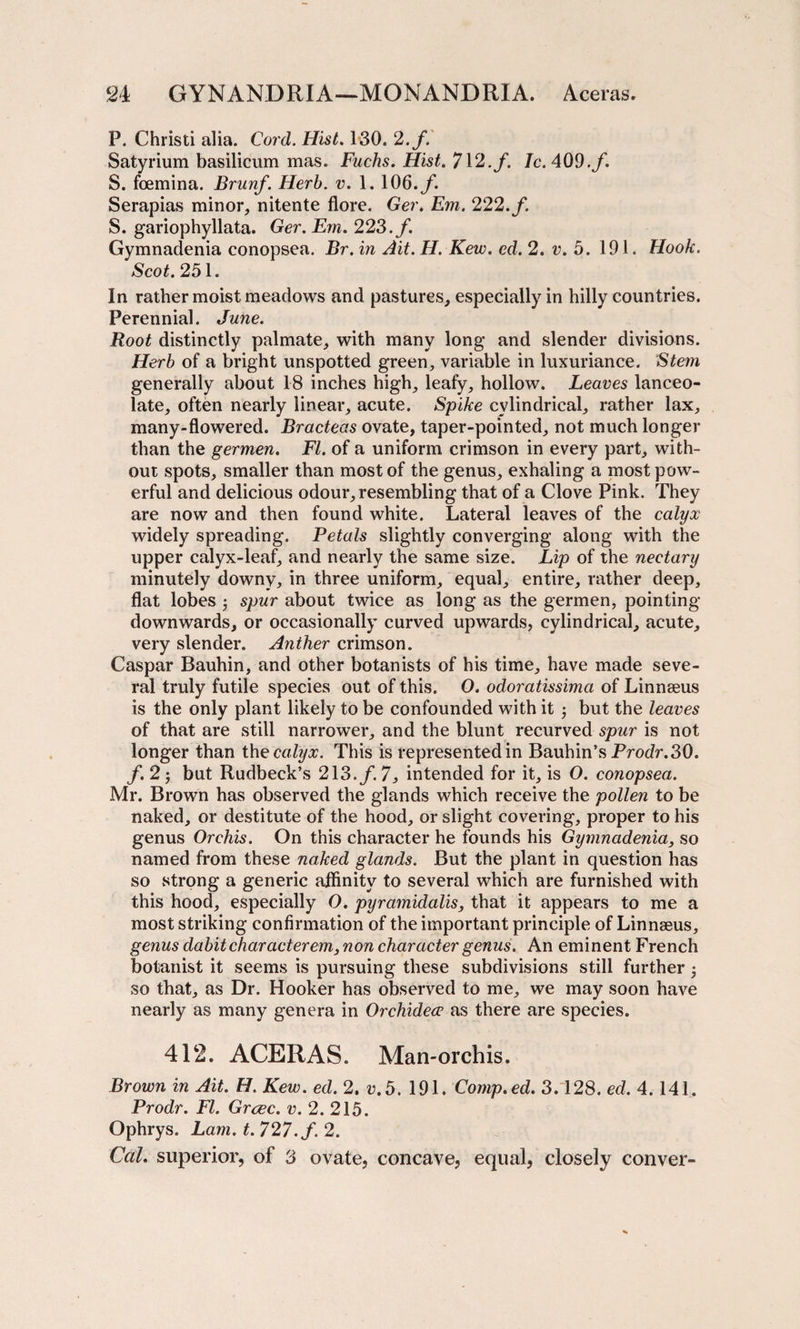 P. Christi alia. Cord. Hist. 130. 2.f. Satyrium basilicum mas. Fuchs. Hist. 712. f. Ic. 409.f. S. foemina. Brunf. Herb. v. 1. 106. f. Serapias minor, nitente flore. Ger. Em. 222. f. S. gariophyllata. Ger. Em. 223. f. Gymnaclenia conopsea. Br.in Ait.H. Kevo. ed. 2. v. 5. 191. Hook. Scot. 251. In rather moist meadows and pastures, especially in hilly countries. Perennial. June. Root distinctly palmate, with many long and slender divisions. Herb of a bright unspotted green, variable in luxuriance. Stem generally about 18 inches high, leafy, hollow. Leaves lanceo¬ late, often nearly linear, acute. Spike cylindrical, rather lax, many-flowered. Bracteas ovate, taper-pointed, not much longer than the germen. FI. of a uniform crimson in every part, with¬ out spots, smaller than most of the genus, exhaling a most pow¬ erful and delicious odour, resembling that of a Clove Pink. They are now and then found white. Lateral leaves of the calyx widely spreading. Petals slightly converging along with the upper calyx-leaf, and nearly the same size. Lip of the nectary minutely downy, in three uniform, equal, entire, rather deep, flat lobes 3 spur about twice as long as the germen, pointing downwards, or occasionally curved upwards, cylindrical, acute, very slender. Anther crimson. Caspar Bauhin, and other botanists of his time, have made seve¬ ral truly futile species out of this. O. odoratissima of Linnaeus is the only plant likely to be confounded with it 3 but the leaves of that are still narrower, and the blunt recurved spur is not longer than the calyx. This is represented in Bauhin’s Prodr.30. f. 2 3 but Rudbeck’s 213./. 7, intended for it, is O. conopsea. Mr. Brown has observed the glands which receive the pollen to be naked, or destitute of the hood, or slight covering, proper to his genus Orchis. On this character he founds his Gymnadenia, so named from these naked glands. But the plant in question has so strong a generic affinity to several which are furnished with this hood, especially O. pyramidalis, that it appears to me a most striking confirmation of the important principle of Linnseus, genus dabit characterem3 non character genus. An eminent French botanist it seems is pursuing these subdivisions still further 3 so that, as Dr. Hooker has observed to me, we may soon have nearly as many genera in Orchidece as there are species. 412. ACERAS. Man-orchis. Brown in Ait. H. Kew. ed. 2. v.5. 191. Comp.ed. 3.128. ed. 4.141. Prodr. FI. Grvec. v. 2. 215. Ophrys. Lam. t. 727.f. 2. Cal. superior, of 3 ovate, concave, equal, closely conver-