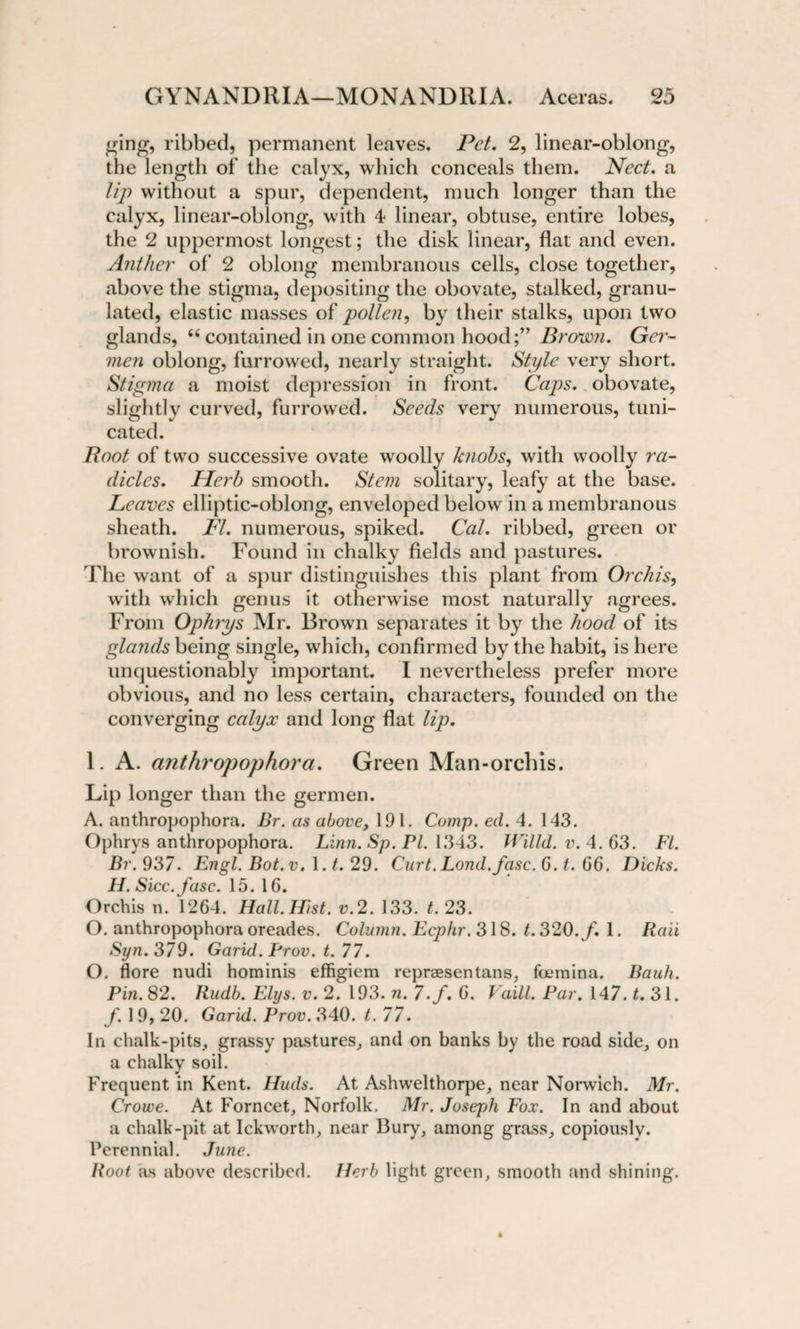 ging, ribbed, permanent leaves. Pet. 2, linear-oblong, the length of the calyx, which conceals them. Ncct. a lip without a spur, dependent, much longer than the calyx, linear-oblong, with 4 linear, obtuse, entire lobes, the 2 uppermost longest; the disk linear, flat and even. Anther of 2 oblong membranous cells, close together, above the stigma, depositing the obovate, stalked, granu¬ lated, elastic masses of pollen, by their stalks, upon two glands, “ contained in one common hood;” Brown. Ger- men oblong, furrowed, nearly straight. Style very short. Stigma a moist depression in front. Caps, obovate, slightly curved, furrowed. Seeds very numerous, tuni- cated. Root of two successive ovate wroolly knobs, with woolly ra¬ dicles. Herb smooth. Stem solitary, leafy at the base. Leaves elliptic-oblong, enveloped below' in a membranous sheath. FI. numerous, spiked. Cal. ribbed, green or brownish. Found in chalky fields and pastures. The want of a spur distinguishes this plant from Orchis, with which genus it otherwise most naturally agrees. From Ophrys Mr. Brown separates it by the hood of its glands being single, which, confirmed by the habit, is here unquestionably important. I nevertheless prefer more obvious, and no less certain, characters, founded on the converging calyx and long flat lip. 1. A. anthropophora. Green Man-orchis. Lip longer than the germen. A. anthropophora. Br. as above, 191. Comp. ed. 4. 143. Ophrys anthropophora. Linn. Sp. Pl. 1343. Willd. v. 4.63. FI. Br. 937. Engl. Bot.v. 1.1. 29. Curt. Lond.fasc. G. t. G6. Dicks. H. Sicc.fasc. 15. 16. Orchis n. 1264. Hall.Hist. v.2. 133. t. 23. O. anthropophora oreades. Column. Ecphr. 318. t. 320. f. 1. Rail Syn. 379. Garid. Prov. t. 77. O. flore nudi hominis effigiem reprsesentans, foemina. Bauh. Pin. 82. Rudb. Elys. v. 2. 193. n. 7./. G. Vaill. Par. 147. t. 31. f. 1 9, 20. Garid. Prov. 340. t. 77. In chalk-pits, grassy pastures, and on banks by the road side, on a chalky soil. Frequent in Kent. Huds. At Ashwelthorpe, near Norwich. Mr. Crowe. At Forncet, Norfolk. Mr. Joseph Fox. In and about a chalk-pit at Ickworth, near Bury, among grass, copiously. Perennial. June. Root as above described. Herb light green, smooth and shining.