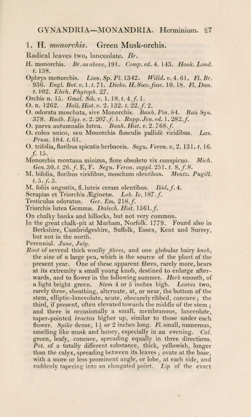 1. H. monorchis. Green Musk-orchis. Radical leaves two, lanceolate. Br. H. monorchis. Br. as above, 191. Comp. ed. 4. 143. Hook. Lond. t. 133. Ophrys monorchis. Linn. Sp. PL 1342. Willd. v. 4. 61. FI. Br. 936. Engl. Bot.v. 1 .t.7i. Dicks. H. Sicc.fasc. 10. 18. FI. Dan. t. 102. Ehrh. Phytoph. 27. Orchis n. 15. Gmel. Sib.v. 1. 18. £.4./. 1. O. n. 1262. Hall. Hist. v. 2. 132. t. 22. f. 2. O. odorata moschata, sive Monorchis. Bauh. Pin. 84. Rail Syn. 378. Rudb. Elys. v. 2.207. /. 1. Rupp. Jen. ed. 1.282. /. O. parva autumnalis lutea. Bauh. Hist. v.2. 768./. O. coleo unico, seu Monorchis flosculis pallid^ viridibus. Lees. Pruss. 184. t. 61. O. trifolia, floribus spicatis herbaceis. Segu. Veron.v. 2. 131. t. 16. /• 15- . Monorchis montana minima, flore obsoleto vix conspicuo. Mich. Gen.30.t.26.f. E, F. Segu. Veron. suppl.2o\. t. S.f.8. M. bifolia, floribus viridibus, moschum olentibus. Mentz. Pugitl. t. 5./. 3. M. foliis angustis, fl.luteis ceram olentibus. Ibid. f. 4. Serapias et Triorchis TEginetae. Lob. Ic. 187./. Testiculus odoratus. Ger. Em. 218./. Triorchis lutea Gemmae. Dalech. Hist. 1561./. On chalky banks and hillocks, but not very common. In the great chalk-pit at Marham, Norfolk. 1779. Found also in Berkshire, Cambridgeshire, Suffolk, Essex, Kent and Surrey, but not in the north. Perennial. June, July. Root of several thick woolly fibres, and one globular hairy knob, the size of a large pea, which is the source of the plant of the present year. One of these apparent fibres, rarely more, bears at its extremity a small young knob, destined to enlarge after¬ wards, and to flower in the following summer. Herb smooth, of a light bright green. Stem 4 or 5 inches high. Leaves two, rarely three, sheathing, alternate, at, or near, the bottom of the stem, elliptic-lanceolate, acute, obscurely ribbed, concave j the third, if present, often elevated towards the middle of the stem • and there is occasionally a small, membranous, lanceolate, taper-pointed bractea higher up, similar to those under each flower. Spike dense, 1^ or 2 inches long. FI. small, numerous, smelling like musk and honey, especially in an evening. Cal. green, leafy, concave, spreading equally in three directions. Pet. of a totally different substance, thick, yellowish, longer than the calyx, spreading between its leaves • ovate at the base, with a more or less prominent angle, or lobe, at each side, and suddenly tapering into an elongated point. Lip of the exact