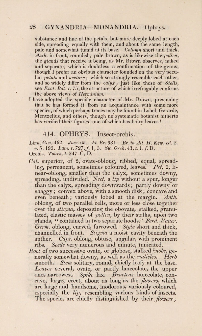 substance and hue of the petals, but more deeply lobed at each side, spreading equally with them, and about the same length, pale and somewhat tumid at its base. Column short and thick. Anth. in front, roundish, pale brown, as is likewise the pollen, the glands that receive it being, as Mr. Brown observes, naked and separate, which is doubtless a confirmation of the genus, though I prefer an obvious character founded on the very pecu¬ liar petals and nectary; which so strongly resemble each other, and so widely differ from the calyx ; just like those of Stelis, see Exot. Bot. t. 75, the structure of which irrefragably confirms the above views of Her minium. 1 have adopted the specific character of Mr. Brown, presuming that he has formed it from an acquaintance with some more species, of which perhaps traces may be found in Lobel, Gerarde, Mentzelius, and others, though no systematic botanist hitherto has verified their figures, one of which has hairy leaves ! 414. OPHRYS. Insect-orchis. Linn. Gen. 462. Juss. 65. FI. Br. 931. Br. in Ait. H. Kew. ed. 2. v. 5.195. Lam. t. 727.f. 1,3. Sw. Orch. 43. t.) .f. D. Orchis. Tourn. t. 247. C. D. Cal. superior, of 3, ovate-oblong, ribbed, equal, spread¬ ing, permanent, sometimes coloured, leaves. Pet. 2, li¬ near-oblong, smaller than the calyx, sometimes downy, spreading, undivided. Nect. a lip without a spur, longer than the calyx, spreading downwards; partly downy or shaggy ; convex above, with a smooth disk; concave and even beneath; variously lobed at the margin. Anth. oblong, of two parallel cells, more or less close together over the stigma, depositing the obovate, stalked, granu¬ lated, elastic masses of pollen, by their stalks, upon two glands, 66 contained in two separate hoods.’’ Herd. Bauer. Germ, oblong, curved, furrowed. Style short and thick, channelled in front. Stigma a moist cavity beneath the anther. Caps, oblong, obtuse, angular, with prominent ribs. Seeds very numerous and minute, tunicated. Root of two successive ovate, or globose, stalked knobs, ge¬ nerally somewhat downy, as well as the radicles. Herb smooth. Stem solitary, round, chiefly leafy at the base. Leaves several, ovate, or partly lanceolate, the upper ones narrowest. Spike lax. Bracteas lanceolate, con¬ cave, large, erect, about as long as the jlovoers, which are large and handsome, inodorous, variously coloured, especially the lip, resembling various kinds of insects. The species are chiefly distinguished by their jtovoers ;