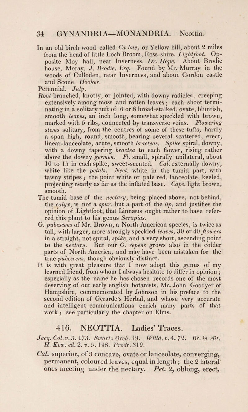In an old birch wood called Ca hue, or Yellow hill, about 2 miles from the head of little Loch Broom, Ross-shire. Lightfoot. Op¬ posite Moy hall, near Inverness. Dr. Hope. About Brodie house, Moray. J. Brodie, Esq. Found by Mr. Murray in the woods of Culloden, near Inverness, and about Gordon castle and Scone. Hooker. Perennial. July. Root branched, knotty, or jointed, with downy radicles, creeping1 extensively among moss and rotten leaves j each shoot termi¬ nating in a solitary tuft of 6 or 8 broad-stalked, ovate, bluntish, smooth leaves, an inch long, somewhat speckled with brown, marked with 5 ribs, connected by transverse veins. Flowering stems solitary, from the centres of some of these tufts, hardly a span high, round, smooth, bearing several scattered, erect, linear-lanceolate, acute, smooth bracteas. Spike spiral, downy, with a downy tapering bractea to each flower, rising rather above the downy germen. FI. small, spirally unilateral, about 10 to 15 in each spike, sweet-scented. Cal. externally downy, white like the petals. Nect. white in the tumid part, with tawny stripes j the point white or pale red, lanceolate, keeled, projecting nearly as far as the inflated base. Caps, light brown, smooth. The tumid base of the nectary, being placed above, not behind, the calyx, is not a spur, but a part of the lip, and justifies the opinion of Lightfoot, that Linnaeus ought rather to have refer¬ red this plant to his genus Serapias. G. pubescens of Mr. Brown, a North American species, is twice as tall, with larger, more strongly speckled leaves, 30 or 40 flowers in a straight, not spiral, spike, and a very short, ascending point to the nectary. But our G. repens grows also in the colder parts of North America, and may have been mistaken for the true pubescens, though obviously distinct. It is with great pleasure that I now adopt this genus of my learned friend, from whom I always hesitate to differ in opinion ; especially as the name he has chosen records one of the most deserving of our early english botanists, Mr. John Goodyer of Hampshire, commemorated by Johnson in his preface to the second edition of Gerarde’s Herbal, and whose very accurate and intelligent communications enrich many parts of that work 5 see particularly the chapter on Elms. 416. NEOTTIA. Ladies’Traces. Jacq. Col. v. 3. 173. Swartz Orch. 49. fVilld. v. 4. 72. Br. in Ait. H. Kew. ed. 2. v. 5. 1 98. Prodr. 319. Cal. superior, of 3 concave, ovate or lanceolate, converging, permanent, coloured leaves, equal in length ; the 2 lateral ones meeting under the nectary. Pet. 2, oblong, erect,