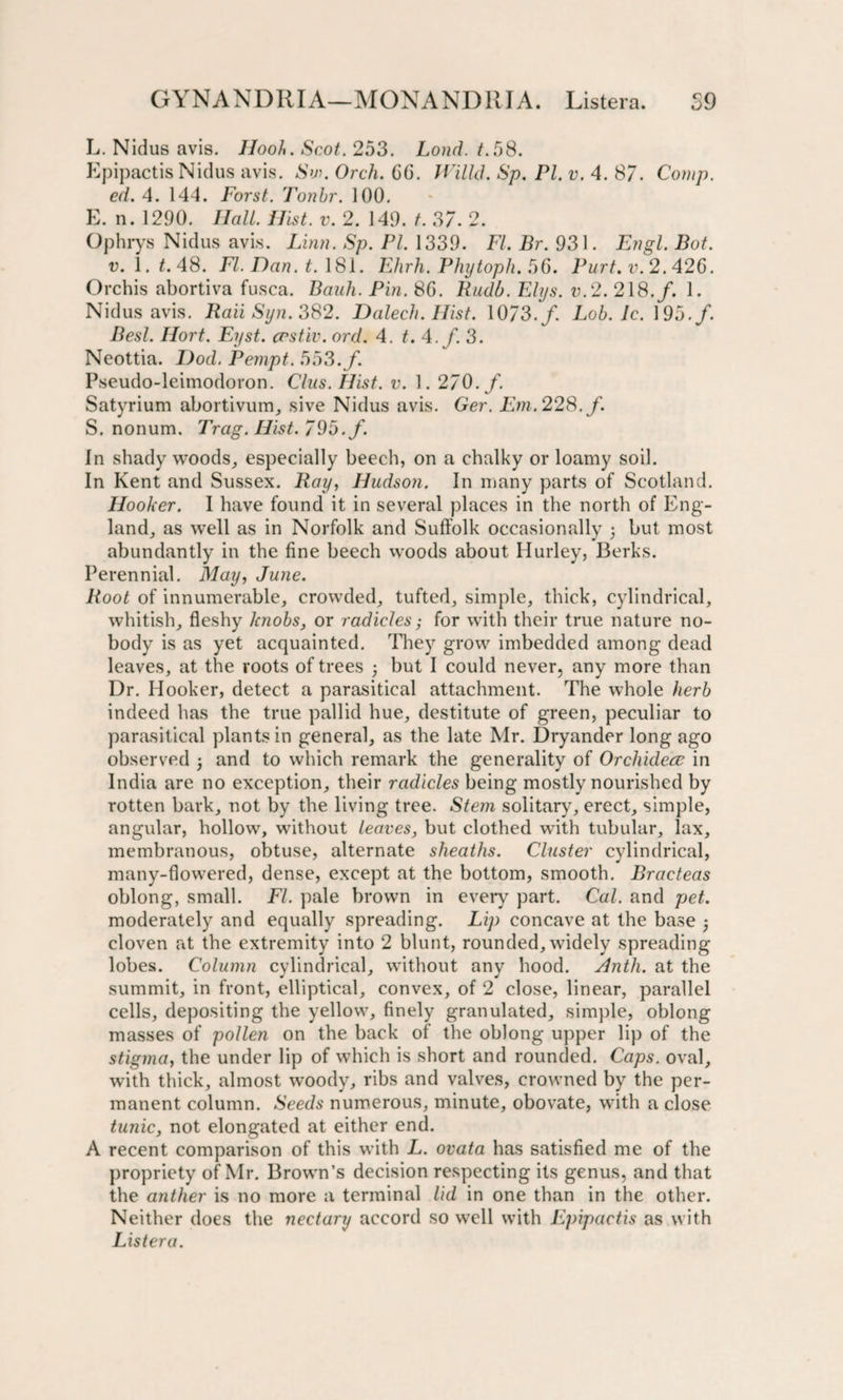 L. Nidus avis. Jlooh. Scot. 253. Loud. t.58. Epipactis Nidus avis. Sw. Orch. 66. Willd. Sp. PI. v. 4. 87. Comp, ed. 4. 144. Forst. Tonbr. 100. E. n. 1290. Hall. Hist. v. 2. 149. t. 37. 2. Ophrys Nidus avis. Linn. Sp. PL 1339. FI. Br. 931. Engl. But. v. 1.2.48. FI. Dan. t. 181. Ehrh. Phytopli. 56. Purt. v.2.426. Orchis abortiva fusca. Bauh. Pin. 8G. Rudb. Elys. v.2. 218./. 1. Nidus avis. Raii Syn. 382. Dalech. Hist. 1073./ Lob. Jc. 195./. Besl. Hort. Eyst. crst.iv. ord. 4. t. 4. f. 3. Ncottia. Dod. Pempt. 553./. Pseudo-leimodoron. Clus. Hist. v. 1. 270. f. Satyrium abortivum, sive Nidus avis. Ger. Em. 228. /. S. nonum. Trag. Hist. 795./. In shady woods, especially beech, on a chalky or loamy soil. In Kent and Sussex. Ray, Hudson. In many parts of Scotland. Hooker. I have found it in several places in the north of Eng¬ land, as well as in Norfolk and Suffolk occasionally 3 but most abundantly in the fine beech woods about Hurley, Berks. Perennial. May, June. Root of innumerable, crowded, tufted, simple, thick, cylindrical, whitish, fleshy knobs, or radicles; for with their true nature no¬ body is as yet acquainted. They grow imbedded among dead leaves, at the roots of trees 3 but I could never, any more than Dr. Hooker, detect a parasitical attachment. The whole herb indeed has the true pallid hue, destitute of green, peculiar to parasitical plants in general, as the late Mr. Dryander long ago observed 3 and to which remark the generality of Orchidece in India are no exception, their radicles being mostly nourished by rotten bark, not by the living tree. Stem solitary, erect, simple, angular, hollow, without leaves, but clothed with tubular, lax, membranous, obtuse, alternate sheaths. Cluster cylindrical, many-flowered, dense, except at the bottom, smooth. Bracteas oblong, small. FI. pale brown in every part. Cal. and pet. moderately and equally spreading. Lip concave at the base 3 cloven at the extremity into 2 blunt, rounded, widely spreading lobes. Column cylindrical, without any hood. Anth. at the summit, in front, elliptical, convex, of 2 close, linear, parallel cells, depositing the yellow, finely granulated, simple, oblong masses of pollen on the back of the oblong upper lip of the stigma, the under lip of which is short and rounded. Caps, oval, with thick, almost woody, ribs and valves, crowned by the per¬ manent column. Seeds numerous, minute, obovate, with a close tunic, not elongated at either end. A recent comparison of this with L. ovata has satisfied me of the propriety of Mr. Brown’s decision respecting its genus, and that the anther is no more a terminal lid in one than in the other. Neither does the nectary accord so well with Epipactis as with Listera.