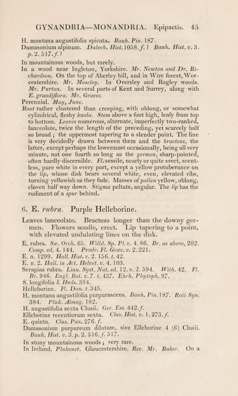 H. montana angustifolia spicata. Bank. Pin. 187. Damasonium alpinum. Dalech. Hist. 1058./. ? Bauh. Hist. v. 3. p. 2. 517./. ? In mountainous woods, but rarely. In a wood near Ingleton, Yorkshire. Mr. Newton and Dr. Ri¬ chardson. On the top of Aberley hill, and in Wire forest, Wor¬ cestershire. Mr. Moseley. In Oversley and Ragley woods. Mr. Purton. In several parts of Kent and Surrey, along with E. grandijlora. Mr. Graves. Perennial. May, June. Root rather clustered than creeping, with oblong, or somewhat cylindrical, fleshy knobs. Stem above a foot high, leafy from top to bottom. Leaves numerous, alternate, imperfectly two-ranked, lanceolate, twice the length of the preceding, yet scarcely half so broad ; the uppermost tapering to a slender point. The line is very decidedly drawn between them and the bracteas, the latter, except perhaps the lowermost occasionally, being all very minute, not one fourth so long as the germen, sharp-pointed, often hardly discernible. FI. sessile, nearly or quite erect, scent¬ less, pure white in every part, except a yellow protuberance on the lip, whose disk bears several white, even, elevated ribs, turning yellowish as they fade. Masses of pollen yellow, oblong, cloven half way down. Stigma peltate, angular. The lip has the rudiment of a spur behind. 6. E. rubra. Purple Helleborine. Leaves lanceolate. Bracteas longer than the downy ger¬ men. Flowers sessile, erect. Lip tapering to a point, with elevated undulating lines on the disk. E. rubra. Sw. Orch. 65. Willd. Sp. PL v. 4. 86. Br. as above, 202. Comp. ed. 4. 144. Prodr. FI. Grcec. v. 2. 221. E. n. 1299. Hall. Hist. v. 2. \56.t.42. E. n. 2. Hall, in Act. Helvet. v. 4. 103. Serapias rubra. Linn. Syst. Nat. ed. \2.v. 2. 594. With. 42. FI. Br. 946. Engl. Bot. v. 7. t. 437. Ehrh. Phytoph. 97. S. longifolia 8. Huds. 394. Helleborine. Ft. Dan. t. 345. H. montana angustifolia purpurascens. Bauh. Pin. 187. Raii Syn. 384. Pluk. Almag. 182. H. angustifolia sexta Clusii. Ger. Em. 442.f. Elleborine recentiorum sexta. Clus. Hist. v. 1.273./. E. quinta. Clus. Pan. 276. f. Damasonium purpureum dilutum, sive Elleborine 4 (6) Clusii. Bauh. Hist. v. 3.p. 2. 516./. 517. In stony mountainous woods j very rare. In Ireland. Plukenet. Gloucestershire. Rev. Mr. Baker. On a