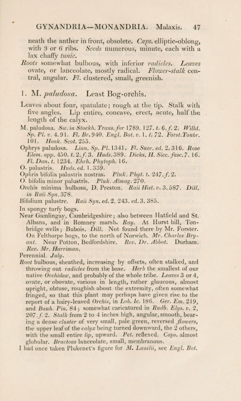 neatli the anther in front, obsolete. Caps, elliptic-oblong, with 3 or 6 ribs. Seeds numerous, minute, each with a lax chaffy tunic. Roots somewhat bulbous, with inferior radicles. Reaves ovate, or lanceolate, mostly radical. Flower-stalk cen¬ tral, angular. FI. clustered, small, greenish. 1. M. paludosa. Least Bog-orchis. Leaves about four, spatulate; rough at the tip. Stalk with five angles. Lip entire, concave, erect, acute, half the length of the calyx. M. paludosa. Sw. in Stockh. Trans, for 1 789. 127. t. Q.f. 2. Willd. Sp. Pl. v. 4. 91. FI. Br. 940. Engl. Bot. v. 1. t. 72. Forst.Tonbr. 101. Hook. Scot. 255. Ophrys paludosa. Linn. Sp. PI. 1341. FI. Suer. ed. 2. 31 6. Rose Elem. app. 450. t. 2 .f. 3. Huds. 389. Dicks. H. Sicc.fasc. 7. 16. FI. Dan. t. 1234. Ehrh. Phytoph. 16. O. palustris. Huds.ed. 1.339. Ophris bifolia palustris nostras. Pluk. Phyt. t. 247.f. 2. O. bifolia minor palustris. Pluk. Almag. 270. Orchis minima bulbosa, D. Preston. Raii Hist. v. 3.587. Dill, in Raii Syn. 378. Bifolium palustre. Raii Syn. ed. 2. 243. ed. 3. 385. In spongy turfy bogs. Near Gamlingay, Cambridgeshire; also between Hatfield and St. Albans, and in Romney marsh. Ray. At Hurst hill, Ton- bridge wells; Bubois. Dill. Not found there by Mr. Forster. On Felthorpe bogs, to the north of Norwich. Mr. Charles Bry¬ ant. Near Potton, Bedfordshire. Rev. Dr. Abbot. Durham. Rev. Mr. Harriman. Perennial. July. Root bulbous, sheathed, increasing by offsets, often stalked, and throwing out radicles from the base. Herb the smallest of our native Orchidece, and probably of the whole tribe. Leaves 3 or 4, ovate, or obovate, various in length, rather glaucous, almost upright, obtuse, roughish about the extremity, often somewhat fringed, so that this plant may perhaps have given rise to the report of a hairy-leaved Orchis, in I.ob. Ic. 186. Ger. Em. 219, and Bauh. Pin. 84 ; somewhat caricatured in Rudb. Elys. v. 2, 207./. 2. Stalk from 2 to 4 inches high, angular, smooth, bear¬ ing a dense cluster of very small, pale green, reversed flowers, the upper leaf of the calyx being turned downward, the 2 others, with the small entire lip, upward. Pet. reflexed. Caps, almost globular. Bracteas lanceolate, small, membranous. I had once taken Plukenet’s figure for M. Lceselii, see Engl. Bot.