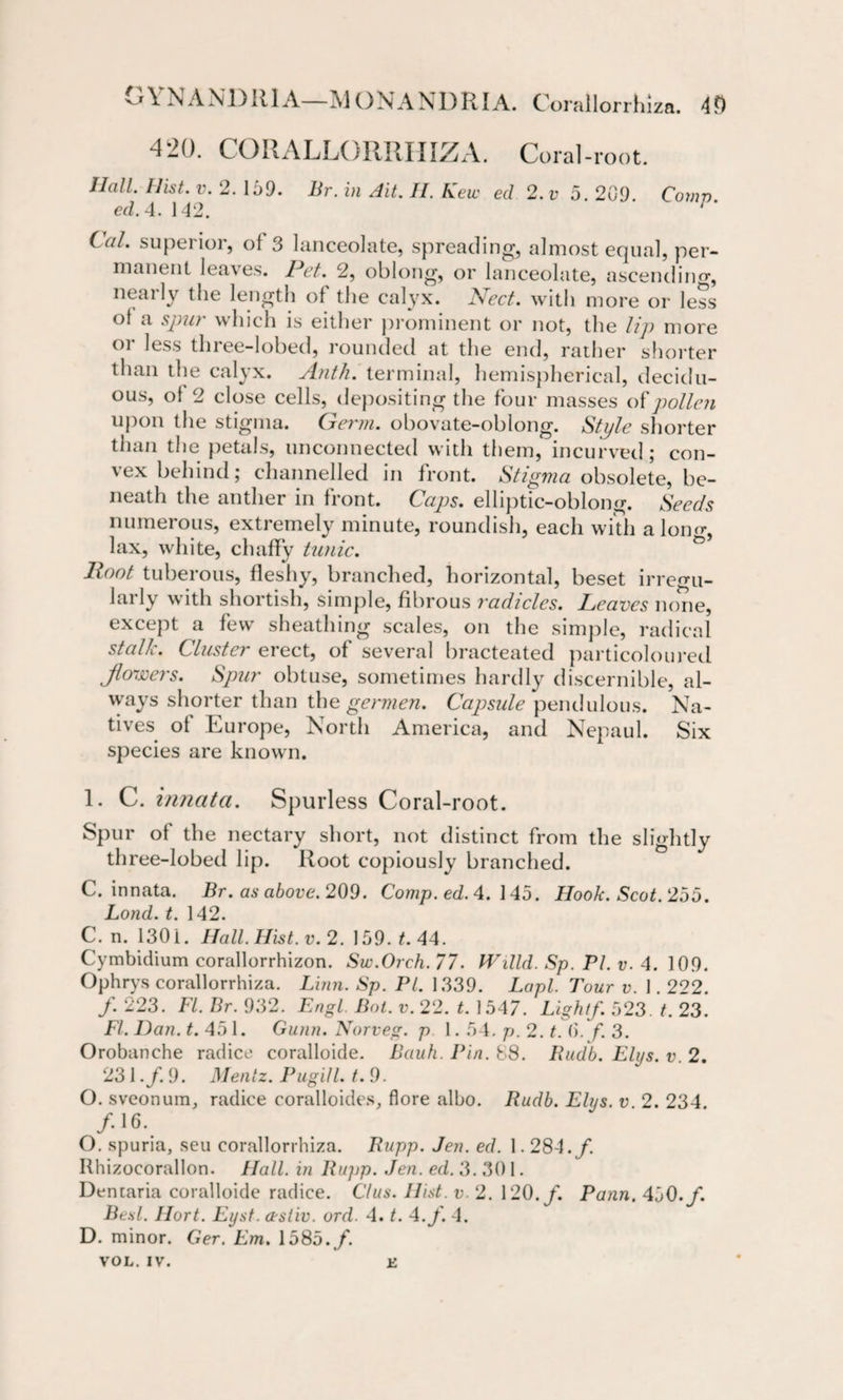 vjYNANDRIA—IVi ON ANDRIA. Corallorrhiza. 4D 420. CORALLORRHIZA. Coral-root. Hall. Hist. v. 2. 169. Br. in Ait. II. hew eel 2.v 5. 209. Comp, ed. 4. 142. ' * Ccd. superior, of 3 lanceolate, spreading, almost equal, per¬ manent leaves. Pet. 2, oblong, or lanceolate, ascending, nearly the length of the calyx. Fleet. with more or less of a spur which is either prominent or not, the lip more or less three-lobed, rounded at the end, rather shorter than the calyx. Anth. terminal, hemispherical, decidu¬ ous, of 2 close cells, depositing the four masses o{pollen upon the stigma. Germ, obovate-oblong. Style shorter than the petals, unconnected with them, incurved; con¬ vex behind; channelled in front. Stigma obsolete, be¬ neath the anther in front. Caps, elliptic-oblong. Seeds numerous, extremely minute, roundish, each with along, lax, white, chaffy tunic. Hoot tuberous, fleshy, branched, horizontal, beset irregu¬ larly with shortish, simple, fibrous radicles. Leaves none, except a few sheathing scales, on the simple, radical stalk. Cluster erect, of several bracteated particoloured Jlowers. Spur obtuse, sometimes hardly discernible, al¬ ways shorter than the germen. Capsule pendulous. Na¬ tives of Europe, North America, and Nepaul. Six species are known. L C. innata. Spurless Coral-root. Spur of the nectary short, not distinct from the slightly three-lobed lip. Root copiously branched. C. innata. Br. as above. 209. Comp. ed.4. 145. Hook. Scot. 255. Lond. t. 142. C. n. 1301. Hall. Hist. v. 2. 159. t. 44. Cymbidium corallorrhizon. Sw.Orch. 77. li'illd. Sp. PI. v. 4. 109. Ophrys corallorrhiza. Linn. Sp. PI. 1339. Lapl. Tour v. 1.222. /. 223. FI. Br. 932. Engl. Bot. v. 22. t. 1547. Light/. 523. t. 23. FI. Dan. t. 451. Gunn. Norveg. p 1.54. p. 2. t. ()./. 3. Orobanehe radice coralloide. Bauh. Pin. 88. Rudb. Elys. v. 2. 231./. 9. Mentz. Pugill. t. 9. O. sveonum, radice coralloides, flore albo. Rudb. Elys, v 2. 234 /16. O. spuria, seu corallorrhiza. Rupp. Jen. ed. 1.284./. Ithizocorallon. Hall, in Rujjp. Jen. ed. 3. 30 1. Den tar ia coralloide radice. C/us. Hist. v. 2. 120./. Pann. 450./. Besl. Hort. Eyst. cestiv. ord. 4. t. 4./. 4. D. minor. Ger. Em. 1585./. VOL. IV. L