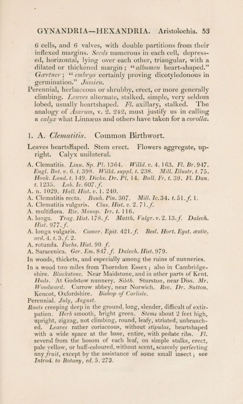 6 cells, and 6 valves, with double partitions from their indexed margins. Seeds numerous in each cell, depress¬ ed, horizontal, lying over each other, triangular, with a dilated or thickened margin; “albumen heart-shaped.” Gcertner ; “ embryo certainly proving dicotyledonous in germination.” Jussieu. Perennial, herbaceous or shrubby, erect, or more generally climbing. Leaves alternate, stalked, simple, very seldom lobed, usually heartshaped. FI. axillary, stalked. The analogy of Asanim, v. 2. 242, must justify us in calling a calyx what Linnaeus and others have taken for &amp; corolla. 1. A. Clematitis. Common Birth wort. Leaves heartsllaped. Stem erect. Flowers aggregate, up¬ right. Calyx unilateral. A. Clematitis. Linn. Sp. PI. 1364. Willd.v. 4. 163. FI. Br.947. Engl. Bat. v. 6. t. 398. IVilld. suppl. t. 238. Mill. Illustr. t. 75. Hook. Lond. t. 149. Dicks. Dr. Pl. 14. Bull. Fr. t. 39. FI. Dan. t. 1235. Lob. Ic. 607. f. A. n. 1029. Hall. Hist. v. 1.240. A. Clematitis recta. Bank. Pin. 307. Mill. Ic. 34. t.5\.f. 1. A. Clematitis vulgaris. Clus. Hist. a. 2. 7 1 .f. A. multiflora. Riv. Monop. Irr. t. 116. A. longa. Trag. Hist. 178. f. Matth. Valgr.v.2.\‘3.f Dalech. Hist. 977. f. A. longa vulgaris. Camer. Epit. 421. f. Besl. Hort. Eyst. cestiv. ord. 4. t. 3./. 2. A. rotunda. Fuchs. Hist. 90 f. A. Saracenica. Ger. Em. 847.f. Dalech. Hist. 979. In woods, thickets, and especially among the ruins of nunneries. In a wood two miles from Thorndon Essex; also in Cambridge¬ shire. Blackstone. Near Maidstone, and in other parts of Kent. Huds. At Godstow nunnery. Sibth. Sturston, near Diss. Mr. Woodward. Carrow abbey, near Norwich. Rev. Dr. Sutton. Kencot, Oxfordshire. Bishop of Carlisle. Perennial. July, August. Roots creeping deep in the ground, long, slender, difficult of extir¬ pation. Herb smooth, bright green. Stems about 2 feet high, upright, zigzag, not climbing, round, leafy, striated, unbranch¬ ed. Leaves rather coriaceous, without stipulas, heartshaped with a wide space at the base, entire, with pedate ribs. FI. several from the bosom of each leaf, on simple stalks, erect, pale yellow, or buff-coloured, without scent, scarcely perfecting any fruit, except by the assistance of some small insect; see Introd. to Botany, ed. 5. 273.