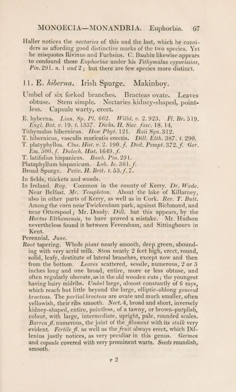 Haller notices the nectaries of this and the last, which he consi¬ ders as affording good distinctive marks of the two species. Yet he misquotes Rivinus and Fuchsius. C. Bauhin likewise appears to confound these Euphorbice under his Tithymalus cyparissias, Pin. 291. n. 1 and 2 • but there are few species more distinct. 11. E. hiberna. Irish Spurge. Makinboy. Umbel of six forked branches. Bracteas ovate. Leaves obtuse. Stem simple. Nectaries kidney-shaped, point¬ less. Capsule warty, erect. E. hyberna. Linn. Sp. PI. 662. Willd. v. 2. 923. FI. Br. 519. Engl. Bot. v. 19. t. 1337. Dicks. H. Sicc.fasc. 18. 14. Tithymalus hibernicus. How Phyt. 121. Rail Syn. 312. T. hibernicus, vasculis muricatis erectis. Dill. Elth. 387. t. 290. T. platyphyllos. Clus.Hist.v. 2. 190./. Dod.Pempt.372.f. Ger. Em. 500. f. Dalech. Hist. 1649./ T. latifolius hispanicus. Bauh. Pin. 291. Plataphyllum hispanicum. Lob. Ic. 361./. Broad Spurge. Petiv. H. Brit. t. 53. f. 7. In fields, thickets and woods. In Ireland. Ray. Common in the county of Kerry. Dr. Wade. Near Belfast. Mr. Templeton. About the lake of Killarney, also in other parts of Kerry, as well as in Cork. Rev. T. Butt. Among the corn near Twickenham park, against Richmond, and near Otterspool ■, Mr. Doody. Dill, but this appears, by the Hortus Elthamensis, to have proved a mistake. Mr. Hudson nevertheless found it between Fever sham, and Sittingbourn in Kent. Perennial. June. Root tapering. Whole plant nearly smooth, deep green, abound¬ ing with very acrid milk. Stem nearly 2 feet high, erect, round, solid, leafy, destitute of lateral branches, except now and then from the bottom. Leaves scattered, sessile, numerous, 2 or 3 inches long and one broad, entire, more or less obtuse, and often regularly obovate,asin the old wooden cuts the youngest having hairy midribs. Umbel large, almost constantly of 6 rays, which reach but little beyond the large, elliptic-oblong general bracteas. The partial bracteas are ovate and much smaller, often yellowish, their ribs smooth. Nect. 4, broad and short, inversely kidney-shaped, entire, pointless, of a tawny, or brown-purplish, colour, with large, intermediate, upright, pale, rounded scales. Barren Jl. numerous, the joint of the filament with its stalk very evident. Fertile Ji. as well as the fruit always erect, which Dil- lenius justly notices, as very peculiar in this genus. Germen and capsule covered with very prominent warts. Seeds roundish, smooth.