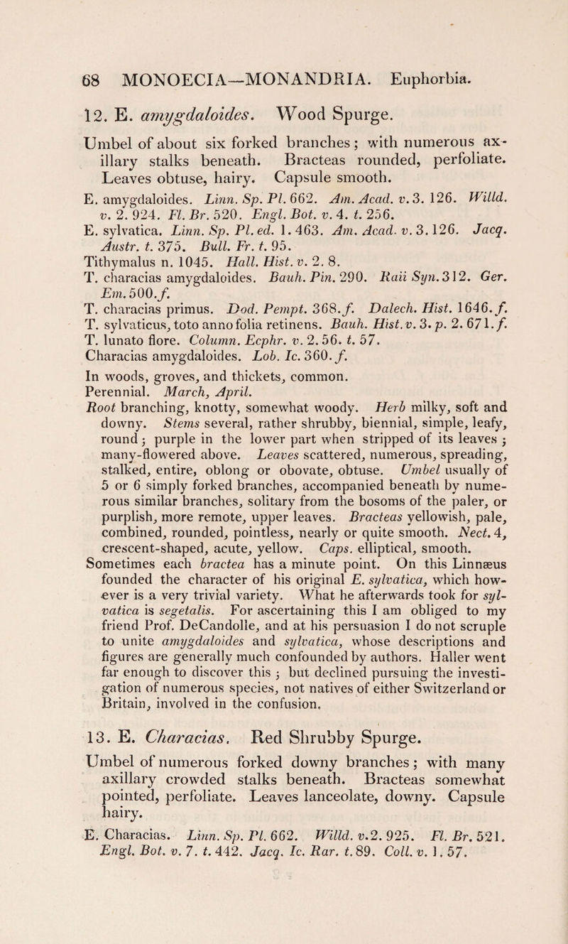12. E. amygdaloides. Wood Spurge. Umbel of about six forked branches; with numerous ax¬ illary stalks beneath. Bracteas rounded, perfoliate. Leaves obtuse, hairy. Capsule smooth. E. amygdaloides. Linn. Sp. PI. 662. Am. Acad. v. 3.126. Willd. v. 2. 924. FI. Br. 520. Engl. Bot. v. 4. t. 256. E. sylvatica. Linn. Sp. PI. ed. 1.463. Am. Acad. v. 3.126. Jacq. Austr. t. 375. Bull. Fr. t. 95. Tithymalus n. 1045. Hall. Hist. v. 2. 8. T. characias amygdaloides. Bauli. Pin. 290. Raii Syn. 312. Ger. Em. 500,f. T. characias primus. Dod. Pempt. 368. f. Dalech. Hist. 1646./. T. sylvaticus, toto anno folia retinens. Bauh. Hist. v. 3. p. 2. 671. f. T. lunato flore. Column. Ecphr. v. 2. 56. t. 57. Characias amygdaloides. Lob. Ic. 360. f. In woods, groves, and thickets, common. Perennial. March, April. Root branching, knotty, somewhat woody. Herb milky, soft and downy. Stems several, rather shrubby, biennial, simple, leafy, round ; purple in the lower part when stripped of its leaves ; many-flowered above. Leaves scattered, numerous, spreading, stalked, entire, oblong or obovate, obtuse. Umbel usually of 5 or 6 simply forked branches, accompanied beneath by nume¬ rous similar branches, solitary from the bosoms of the paler, or purplish, more remote, upper leaves. Bracteas yellowish, pale, combined, rounded, pointless, nearly or quite smooth. Nect. 4, crescent-shaped, acute, yellow. Caps, elliptical, smooth. Sometimes each bractea has a minute point. On this Linnaeus founded the character of his original E. sylvatica, which how¬ ever is a very trivial variety. What he afterwards took for syl¬ vatica is segetalis. For ascertaining this I am obliged to my friend Prof. DeCandolle, and at his persuasion I do not scruple to unite amygdaloides and sylvatica, whose descriptions and figures are generally much confounded by authors. Haller went far enough to discover this 5 but declined pursuing the investi¬ gation of numerous species, not natives of either Switzerland or Britain, involved in the confusion. 13. E. Characias. Red Shrubby Spurge. Umbel of numerous forked downy branches; with many axillary crowded stalks beneath. Bracteas somewhat pointed, perfoliate. Leaves lanceolate, downy. Capsule hairy. E. Characias. Linn. Sp. PI. 662. Willd. v.2. 925. FI. Br. 521. Engl. Bot. v. 7. t. 442. Jacq. Ic. Rar. t. 89. Coll. v. 1.57.
