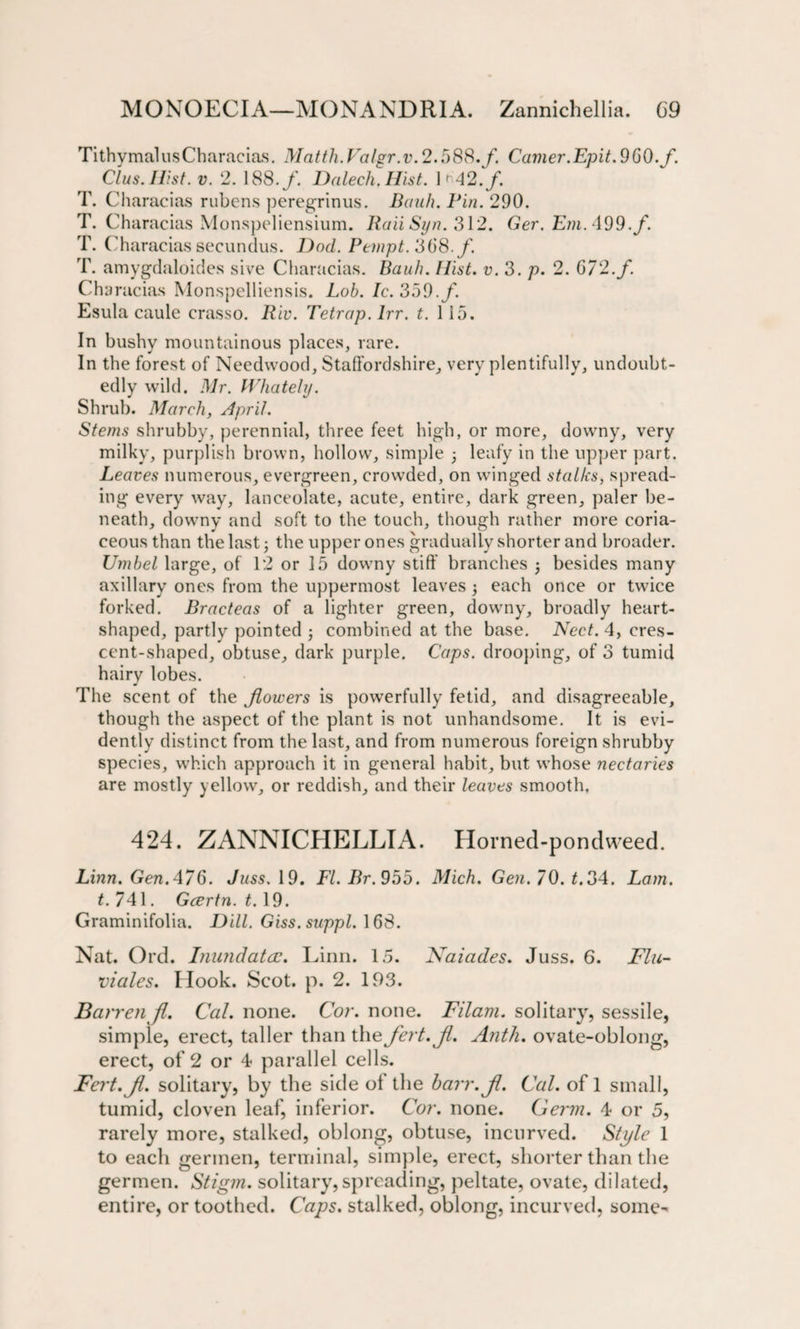 Tithymal us Characias. Matth. Falgr.v. 2.588./. Camer.Epit. 960. f. Clus.Hist. v. 2. 188./ Dnlech. Hist. 1'42./. T. Characias rubcns peregrinus. Bank. Pin. 290. T. Characias Monspeliensium. Bail Syn. 312. Ger. Em. 499. f. T. Characias secundus. Dod. Pempt. 368. f. T. amygdaloides sive Characias. Bauh. Hint. v. 3. p. 2. 072./ Cha racias Monspelliensis. Lob. Ic. 359./. Esula caulc crasso. Riv. Tetrap. lrr. t. 115. In bushy mountainous places, rare. In the forest of Needwood, Staffordshire, very plentifully, undoubt¬ edly wild. Mr. Whately. Shrub. March, April. Stems shrubby, perennial, three feet high, or more, downy, very milky, purplish brown, hollow, simple leafy in the upper part. Leaves numerous, evergreen, crowded, on winged stalks, spread¬ ing every way, lanceolate, acute, entire, dark green, paler be¬ neath, downy and soft to the touch, though rather more coria¬ ceous than the last; the upper ones gradually shorter and broader. Umbel large, of 12 or 15 downy stiff branches j besides many axillary ones from the uppermost leaves 5 each once or twice forked. Bracteas of a lighter green, downy, broadly heart- shaped, partly pointed ; combined at the base. Nect. 4, cres¬ cent-shaped, obtuse, dark purple. Caps, drooping, of 3 tumid hairy lobes. The scent of the flowers is powerfully fetid, and disagreeable, though the aspect of the plant is not unhandsome. It is evi¬ dently distinct from the last, and from numerous foreign shrubby species, which approach it in general habit, but whose nectaries are mostly yellow, or reddish, and their leaves smooth. 424. ZANNICHELLIA. Horned-pondweed. Linn. Gen. 476. Juss. 19. FI. Br. 955. Mich. Gen. 70. t. 34. Lam. t. 741. Gcertn. 1.19. Graminifolia. Dill. Giss. suppl. \68. Nat. Ord. Inundata?. Linn. 15. Naiades. Juss. 6. Flu- viales. Hook. Scot. p. 2. 193. Barren fl. Cal. none. Cor. none. Filam. solitary, sessile, simple, erect, taller than the fert.Jl. Anth. ovate-oblong, erect, of 2 or 4 parallel cells. Fert.Jl. solitary, by the side ol the harr.Jl. Cal. of 1 small, tumid, cloven leaf, inferior. Cor. none. Germ. 4 or 5, rarely more, stalked, oblong, obtuse, incurved. Style 1 to each germen, terminal, simple, erect, shorter than the germen. Stigm. solitary, spreading, peltate, ovate, dilated, entire, or toothed. Caps, stalked, oblong, incurved, some-
