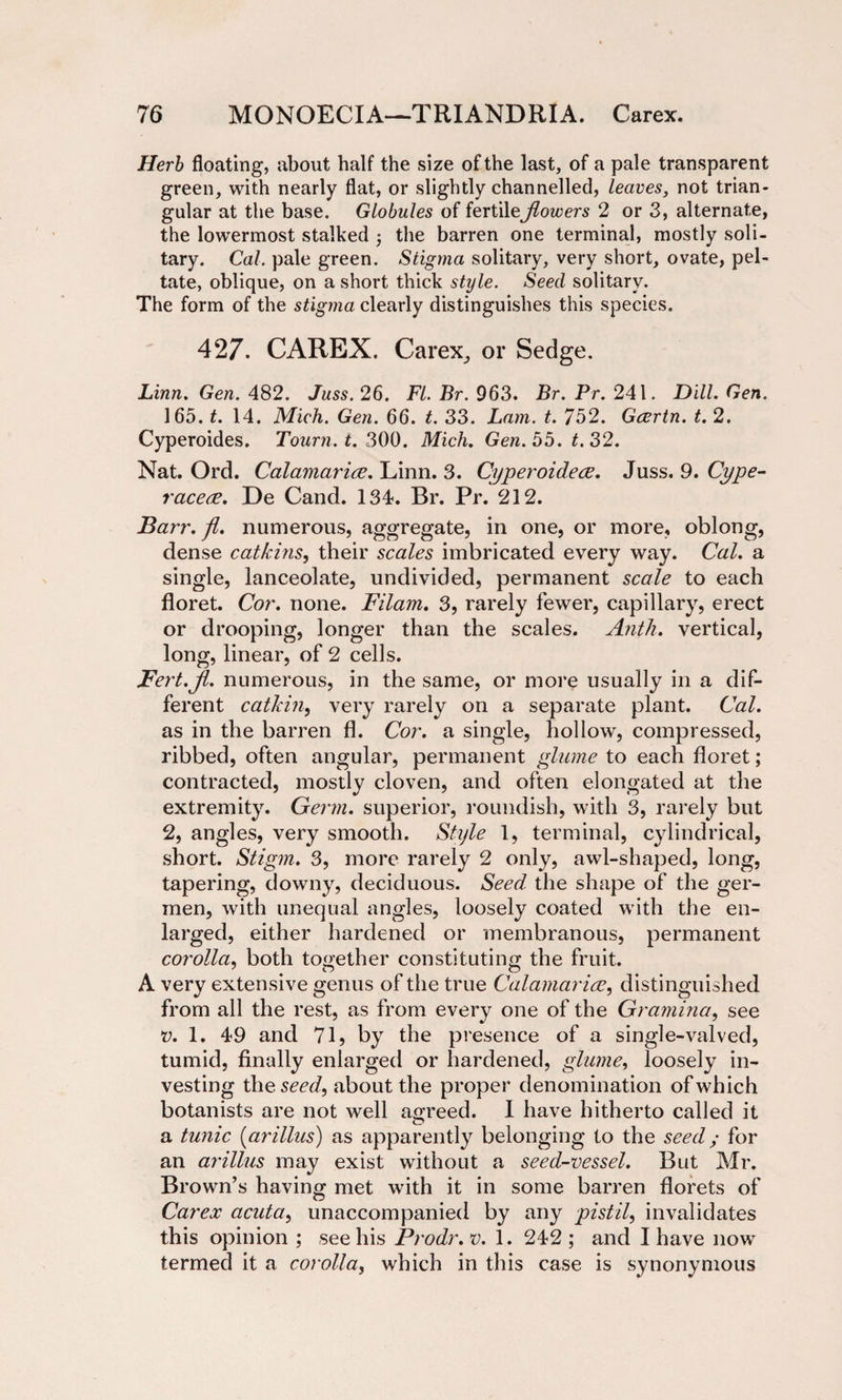 Herb floating, about half the size of the last, of a pale transparent green, with nearly flat, or slightly channelled, leaves, not trian¬ gular at the base. Globules of fertileJlowers 2 or 3, alternate, the lowermost stalked the barren one terminal, mostly soli¬ tary. Cal. pale green. Stigma solitary, very short, ovate, pel¬ tate, oblique, on a short thick style. Seed solitary. The form of the stigma clearly distinguishes this species. 427. CAREX. Carex, or Sedge. Linn. Gen. 482. Juss. 26. FI. Br. 963. Br. Pr. 241. Dill. Gen. 165. t. 14. Mich. Gen. 66. t. 33. Lam. t. 752. Gcertn. t. 2. Cyperoides. Tourn. t. 300. Mich. Gen. 55. t. 32. Nat. Ord. Calamarice. Linn. 3. Cyperoidece. Juss. 9. Cype- racece. De Cand. 134. Br. Pr. 212. Barr. fl. numerous, aggregate, in one, or more, oblong, dense catkins, their scales imbricated every way. Cal. a single, lanceolate, undivided, permanent scale to each floret. Cor. none. Filam. 3, rarely fewer, capillary, erect or drooping, longer than the scales. Antli. vertical, long, linear, of 2 cells. Fert.Jl. numerous, in the same, or more usually in a dif¬ ferent catkin, very rarely on a separate plant. Cal. as in the barren fl. Cor. a single, hollow, compressed, ribbed, often angular, permanent glume to each floret; contracted, mostly cloven, and often elongated at the extremity. Germ, superior, roundish, with 3, rarely but 2, angles, very smooth. Style 1, terminal, cylindrical, short. Stigm. 3, more rarely 2 only, awl-shaped, long, tapering, downy, deciduous. Seed the shape of the ger- men, with unequal angles, loosely coated with the en¬ larged, either hardened or membranous, permanent corolla, both together constituting the fruit. A very extensive genus of the true Calamarice, distinguished from all the rest, as from every one of the Gramma, see v. 1. 49 and 71, by the presence of a single-valved, tumid, finally enlarged or hardened, glume, loosely in¬ vesting the sm/, about the proper denomination of which botanists are not well agreed. I have hitherto called it a tunic (arillus) as apparently belonging to the seed; for an arillus may exist without a seed-vessel. But Mr. Brown’s having met with it in some barren florets of Carex acuta, unaccompanied by any pistil, invalidates this opinion ; see his Prodr. v. 1. 242 ; and I have now termed it a corolla, which in this case is synonymous