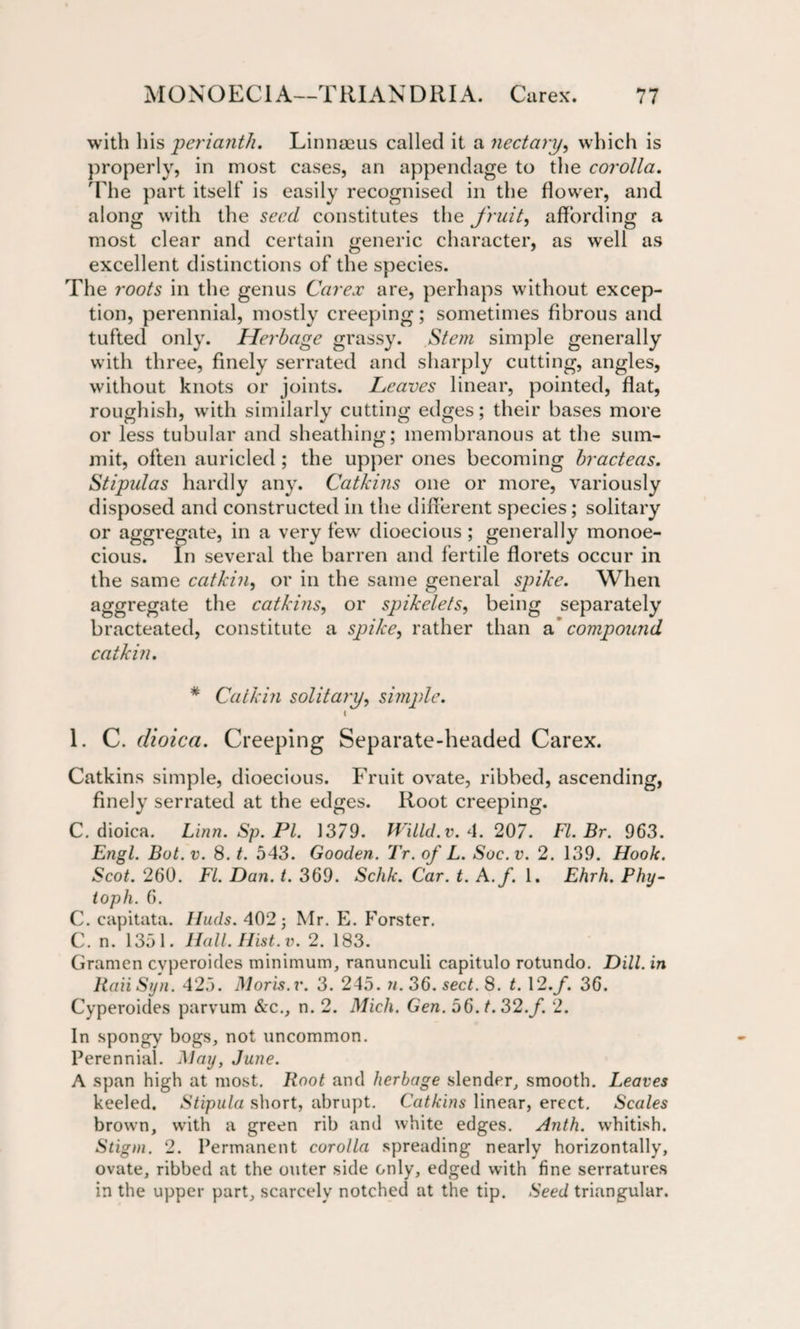 with his perianth. Linnaeus called it a nectary, which is properly, in most cases, an appendage to the corolla. The part itself is easily recognised in the flower, and along with the seed constitutes the fruit, affording a most clear and certain generic character, as well as excellent distinctions of the species. The roots in the genus Carex are, perhaps without excep¬ tion, perennial, mostly creeping; sometimes fibrous and tufted only. Herbage grassy. Stem simple generally with three, finely serrated and sharply cutting, angles, without knots or joints. Leaves linear, pointed, flat, roughish, with similarly cutting edges; their bases more or less tubular and sheathing; membranous at the sum¬ mit, often auricled ; the upper ones becoming bracteas. Stipulas hardly any. Catkins one or more, variously disposed and constructed in the different species; solitary or aggregate, in a very few dioecious; generally monoe¬ cious. In several the barren and fertile florets occur in the same catkin, or in the same general spike. When aggregate the catkins, or spikelets, being separately bracteated, constitute a spike, rather than a compound catkin. * Catkin solitary, simple. ( 1. C. dioica. Creeping Separate-headed Carex. Catkins simple, dioecious. Fruit ovate, ribbed, ascending, finely serrated at the edges. Root creeping. C. dioica. Linn. Sp. PI. 1379. Wiild.v. 4. 207. FI. Br. 963. Engl. But. v. 8. t. 543. Gooden. Tr. of L. Soc.v. 2. 139. Hook. Scot. 260. FI. Dan. t. 369. Schk. Car. t. A.f. 1. Ehrh. Phy- ioph. 6. C. capitata. Iluds. 402 j Mr. E. Forster. C. n. 1351. Hall. Hist. v. 2. 183. Gramen cvperoides minimum, ranunculi capitulo rotundo. Dill, in RaiiSyn. 425. Moris.v. 3. 245. n. 36. sect. 8. t. 12./. 36. Cyperoides parvum &amp;c., n. 2. Mich. Gen. 56. t. 32.f. 2. In spongy bogs, not uncommon. Perennial. May, June. A span high at most. Root and herbage slender, smooth. Leaves keeled. Stipula short, abrupt. Catkins linear, erect. Scales brown, with a green rib and white edges. Anth. whitish. Stigm. 2. Permanent corolla spreading nearly horizontally, ovate, ribbed at the outer side only, edged with fine serratuves in the upper part, scarcely notched at the tip. Seed triangular.