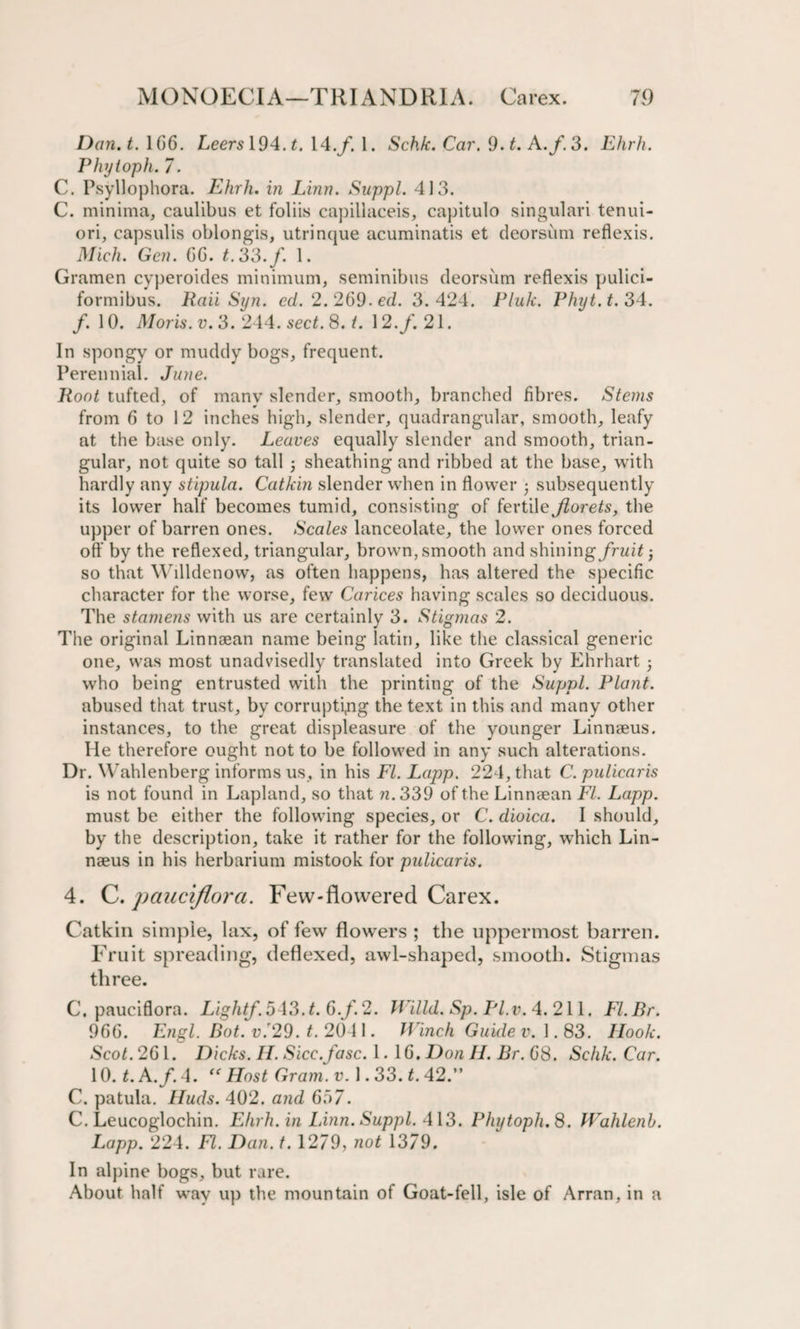 Dan. t. 166. Leers 194. t. 14.f. 1. Schk. Car. 9.t. A./.3. Ehrh. Phytoph. 7. C. Psyllophora. Ehrh. in Linn. Suppl. 413. C. minima, caulibus et foliis capillaceis, capitulo singulari tenui- ori, capsulis oblongis, utrinque acuminatis et deorsum reflexis. Mich. Gen. CG. t.33.f. 1. Gramen cyperoides minimum, seminibus deorsum reflexis pulici- formibus. Raii Syn. cd. 2.269-ed. 3.424. Pluk. Phyt.t. 34. /. 10. Moris, v. 3. 244. sect. 8. i. 12./. 21. In spongy or muddy bogs, frequent. Perennial. June. Root tufted, of many slender, smooth, branched fibres. Stems from 6 to 1 2 inches high, slender, quadrangular, smooth, leafy at the base only. Leaves equally slender and smooth, trian¬ gular, not quite so tall • sheathing and ribbed at the base, with hardly any stipula. Catkin slender when in flower • subsequently its lower half becomes tumid, consisting of fertile Jiorets, the upper of barren ones. Scales lanceolate, the lower ones forced off by the reflexed, triangular, brown, smooth and shining fruit j so that Willdenow, as often happens, has altered the specific character for the worse, few Carices having scales so deciduous. The stamens with us are certainly 3. Stigmas 2. The original Linnaean name being latin, like the classical generic one, was most unadvisedly translated into Greek by Ehrhart; who being entrusted with the printing of the Suppl. Plant. abused that trust, by corrupting the text in this and many other instances, to the great displeasure of the younger Linnaeus, lie therefore ought not to be followed in any such alterations. Dr. Wahlenberg informs us, in his FI. Lapp. 224, that C. pulicaris is not found in Lapland, so that n. 339 of the Linnaean FI. Lapp. must be either the following species, or C. dioica. I should, by the description, take it rather for the following, which Lin¬ naeus in his herbarium mistook for pulicaris. 4. C. pauciflora. Few-flowered Carex. Catkin simple, lax, of few flowers ; the uppermost barren. Fruit spreading, deflexed, awl-shaped, smooth. Stigmas three. C. pauciflora. Light/. 543. t. 6.f. 2. Willd. Sp. Pl.v. 4.211. FI. Br. 96G. Engl. Bot. v.'29. t. 2041. Ranch Guide v. 1.83. Hook. Scot. 261. Dicks. II. Sicc.fasc. 1. 1G. Don II. Br. 68. Schk. Car. 10. LA./. 4. “ Host Gram. v. 1.33. t. 42.” C. patula. Huds. 402. and 667. C. Leucoglochin. Ehrh. in Linn. Suppl. 413. Phytoph. 8. Walilenb. Lapp. 224. FI. Dan. t. 1279, not 1379. In alpine bogs, but rare. About half way up the mountain of Goat-fell, isle of Arran, in a