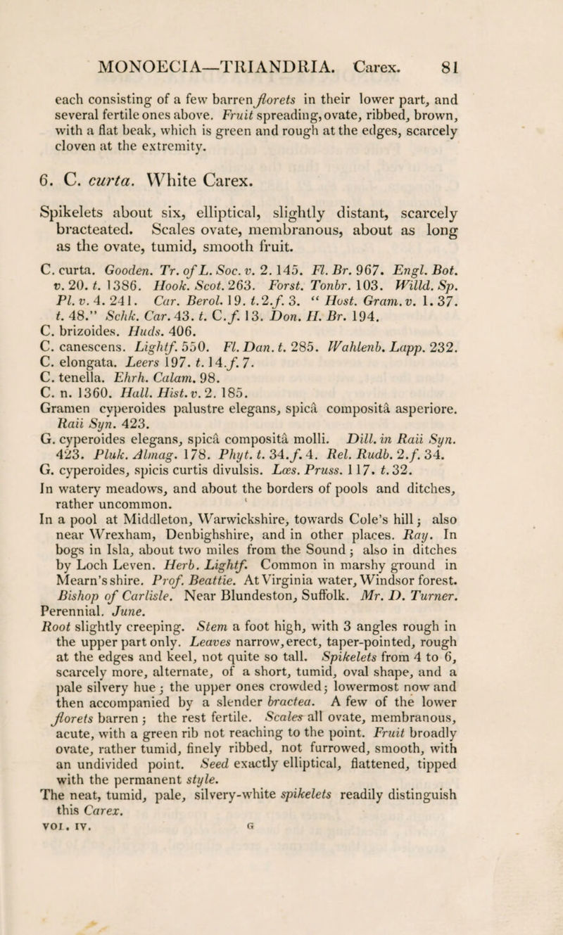 each consisting of a few barren jlorets in their lower part, and several fertile ones above. Fruit spreading, ovate, ribbed, brown, with a flat beak, which is green and rough at the edges, scarcely cloven at the extremity. * 6. C. curta. White Carex. Spikelets about six, elliptical, slightly distant, scarcely bracteated. Scales ovate, membranous, about as long as the ovate, tumid, smooth fruit. C. curta. Gooden. Tr. of L. Soc. v. 2. 145. FI. Br. 967. Engl. Bot. v. 20. t. 1386. Hook. Scot. 263. Forst. Tonbr. 103. Willd.Sp. Pl.v. 4.241. Cur. Berol. 19. t.2.f. 3. “Host. Gram.v. 1.37. t. 48.” Schk. Car. 43. t. C.f. 13. Don. II. Br. 194. C. brizoides. Huds. 406. C. canescens. Light/. 550. FI. Dan. t. 285. IVahlenb. Lapp. 232. C. elongata. Leers 197. 1.14.f. 7. C. tenella. Ehrh. Calam. 98. C. n. 1360. Hall. Hist. v. 2. 185. Gramen cvperoides palustre elegans, spica composita asperiore. Raii Syn. 423. G. cyperoides elegans, spica composita molli. Dill, in Raii Syn. 423. Pink. Almag. 178. Phyt. t. 34./. 4. Rel. Rudb. 2./. 34. G. cyperoides, spicis curtis divulsis. Lees. Pruss. 117. t. 32. In watery meadows, and about the borders of pools and ditches, rather uncommon. In a pool at Middleton, Warwickshire, towards Cole’s hill; also near Wrexham, Denbighshire, and in other places. Ray. In bogs in Isla, about two miles from the Sound ; also in ditches by Loch Leven. Herb. Light/. Common in marshy ground in Mearn’sshire. Pro/. Beattie. At Virginia water, Windsor forest. Bishop of Carlisle. Near Blundeston, Suffolk. Mr. I). Turner. Perennial. June. Root slightly creeping. Stem a foot high, with 3 angles rough in the upper part only. Leaves narrow,erect, taper-pointed, rough at the edges and keel, not quite so tall. Spikelets from 4 to 6, scarcely more, alternate, of a short, tumid, oval shape, and a pale silvery hue; the upper ones crowded; lowermost nowand then accompanied by a slender bractea. A few of the lower Jlorets barren ; the rest fertile. Scales all ovate, membranous, acute, with a green rib not reaching to the point. Fruit broadly ovate, rather tumid, finely ribbed, not furrowed, smooth, with an undivided point. Seed exactly elliptical, flattened, tipped with the permanent style. The neat, tumid, pale, silvery-white spikelets readily distinguish this Carex. voi. iv. G