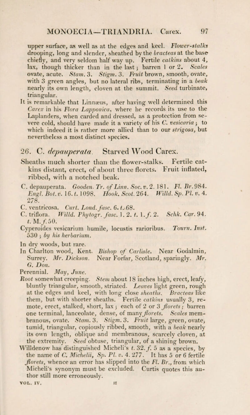 upper surface, as well as at the edges and keel. Flower-stalks drooping, long and slender, sheathed by the bracteas at the base chiefly, and very seldom half way up. Fertile catkins about 4, lax, though thicker than in the last; barren 1 or 2. Scales ovate, acute. Stain. 3. Stigm. 3. Fruit brown, smooth, ovate, with 3 green angles, but no lateral ribs, terminating in a beak nearly its own length, cloven at the summit. Seed turbinate, triangular. It is remarkable that Linnaeus, after having well determined this Carex in his Flora Lapponica, where he records its use to the Laplanders, when carded and dressed, as a protection from se¬ vere cold, should have made it a variety of his C. vesicaria; to which indeed it is rather more allied than to our strigosa, but nevertheless a most distinct species. 26. C. depauperata. Starved Wood Carex. Sheaths much shorter than the flower-stalks. Fertile cat¬ kins distant, erect, of about three florets. Fruit inflated, ribbed, with a notched beak. C. depauperata. Gooden. Tr. of Linn. Soc.v.2. 181. FI. Br. 984. Engl. Bot.v. 1G. t. 1098. Hook. Scot. 264. mild. Sp. PI. v. 4. 2/8. C. ventricosa. Curt. Lond.fasc. 6. t.FiS. C. triflora. mild. Phytogr. fasc. 1.2. t. \.f. 2. Schk. Car. 94. t. M.f. 50. Cyperoides vesicarium humile, loeustis rarioribus. Tourn. Inst. 530 by his herbarium. In dry woods, but rare. In Charlton wood, Kent. Bishop of Carlisle. Near Godalmin, Surrey. Mr. Dickson. Near Forfar, Scotland, sparingly. Mr. G. Don. Perennial. May, June. Root somewhat creeping. Stem about 18 inches high, erect, leafy, bluntly triangular, smooth, striated. Leaves light green, rough at the edges and keel, with long close sheaths. Bracteas like them, but with shorter sheaths. Fertile catkins usually 3, re¬ mote, erect, stalked, short, lax each of 2 or 3 florets; barren one terminal, lanceolate, dense, of many florets. Scales mem¬ branous, ovate. Stam. 3. Stigm. 3. Fruit large, green, ovate, tumid, triangular, copiously ribbed, smooth, with a beak nearly its own length, oblique and membranous, scarcely cloven, at the extremity. Seed obtuse, triangular, of a shining brown. Willdenow has distinguished Micheli’s t. 32. f. 5 as a species, by the name of C. Michelii, Sp. PL v. 4.277. It has 5 or 6 fertile florets, whence an error has slipped into the FI. Br., from which Micheli’s synonym must be excluded, Curtis quotes this au¬ thor still more erroneously. VOL. IV. II