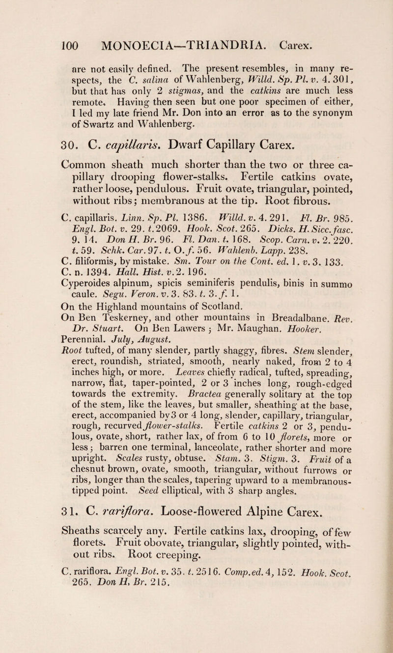 are not easily defined. The present resembles, in many re¬ spects, the C. salina of Wahlenberg, Willd. Sp. PL v. 4. 301, but that has only 2 stigmas, and the catkins are much less remote* Having then seen but one poor specimen of either, I led my late friend Mr. Don into an error as to the synonym of Swartz and Wahlenberg. 30, C. capillaris. Dwarf Capillary Carex. Common sheath much shorter than the two or three ca¬ pillary drooping flower-stalks. Fertile catkins ovate, rather loose, pendulous. Fruit ovate, triangular, pointed, without ribs; membranous at the tip. Root fibrous. C. capillaris. Linn. Sp. PI. 1386. Willd. v. 4. 291. FI. Br. 985. Engl. Bot. v. 29. £.2069. Hook. Scot. 265. Dicks. H. Sicc.fasc. 9. 14. Don H. Br. 96. FI. Dan. t. 168. Scop. Cam. v. 2. 220. t. 59. Schk. Car. 97. t. O.f. 56. Wahlenb. Lapp. 238. C. filiformis, by mistake. Sm. Tour on the Cont. ed. 1. v.3. 133. C. n. 1394. Hall. Hist. v.2. 196. Cyperoides alpinum, spicis seminiferis pendulis, binis in summo caule. Segu. Veron. v.3. 83. t. 3. f. 1. On the Highland mountains of Scotland. On Ben Teskerney, and other mountains in Breadalbane. Rev. Dr. Stuart. On Ben Lawers j Mr. Maughan. Hooker. Perennial. July, August. Root tufted, of many slender, partly shaggy, fibres. Stem slender, erect, roundish, striated, smooth, nearly naked, from 2 to 4 inches high, or more. Leaves chiefly radical, tufted, spreading, narrow, flat, taper-pointed, 2 or 3 inches long, rough-edged towards the extremity. Bractea generally solitary at the top of the stem, like the leaves, but smaller, sheathing at the base, erect, accompanied by3 or 4 long, slender, capillary, triangular, rough, recurved Jlower-stalks. Fertile catkins 2 or 3, pendu¬ lous, ovate, short, rather lax, of from 6 to 10 florets, more or less 3 barren one terminal, lanceolate, rather shorter and more upright. Scales rusty, obtuse. Siam. 3. Stigm. 3. Fruit of a chesnut brown, ovate, smooth, triangular, without furrows or ribs, longer than the scales, tapering upward to a membranous- tipped point. Seed elliptical, with 3 sharp angles. 31. C. rariflora. Loose-flowered Alpine Carex. Sheaths scarcely any. Fertile catkins lax, drooping, of few florets. Fruit obovate, triangular, slightly pointed, with¬ out ribs. Root creeping. C. rariflora. Engl, Bot. v. 35. t. 2516. Comp.ed. 4, 152. Hook. Scot. 265. Don H, Br. 215.