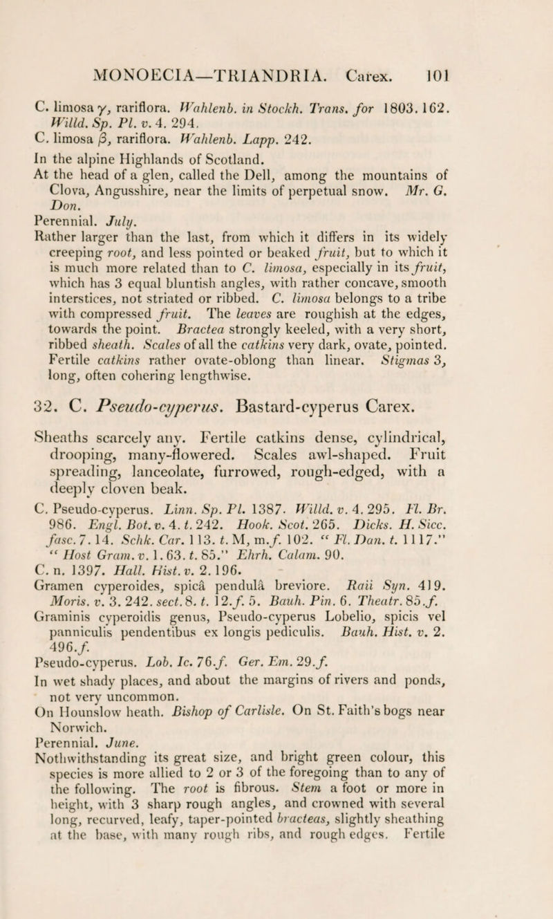 C. limosa y, rariflora. Wahlenb. in Stockh. Trans. for 1803. 102. Willd. Sp. PI. v. 4. 294. C. limosa j3, rariflora. Walilenb. Lapp. 242. In the alpine Highlands of Scotland. At the head of a glen, called the Dell, among the mountains of Clova, Angusshire, near the limits of perpetual snow. Mr. G. Don. Perennial. July. Rather larger than the last, from which it differs in its widely creeping root, and less pointed or beaked fruit, but to which it is much more related than to C. limosa, especially in its fruit, which has 3 equal bluntish angles, with rather concave, smooth interstices, not striated or ribbed. C. limosa belongs to a tribe with compressed fruit. The leaves are roughish at the edges, towards the point. Bractea strongly keeled, with a very short, ribbed sheath. Scales of all the catkins very dark, ovate, pointed. Fertile catkins rather ovate-oblong than linear. Stigmas 3, long, often cohering lengthwise. 32. C. Pseudo-cyperns. Bastard-cyperus Carex. Sheaths scarcely any. Fertile catkins dense, cylindrical, drooping, many-flowered. Scales awl-shaped. Fruit spreading, lanceolate, furrowed, rough-edged, with a deeply cloven beak. C. Pseudo-cyperus. Linn. Sp. Pl. 1387. Willcl. v. 4. 295. FI. Br. 986. Engl. Bot. v. 4. t. 242. Hook. Scot. 265. Dicks. H. Sicc. fasc. 7. 14. Schk. Car. 1 13. t. M, m.f. 102. FI. Dan. t. 1117.” “ Host Gram. v. 1.63. t. 85.” Ehrh. Calam. 90. C. n. 1397. Hall. Hist.v. 2. 196. Gramen eyperoides, spica pendula breviore. Raii Syn. 419. Moris, v. 3. 242. sec£. 8. t. 12.f. 5. Bauh. Pin. 6. Theatr. 85.f. Graminis cyperoidis genus, Pseudo-cyperus Lobelio, spicis vel panniculis pendentibus ex longis pediculis. Bauh. Hist. v. 2. 496./. Pseudo-cyperus. Lob. Ic. 76./. Ger. Em. 29. f. In wet shady places, and about the margins of rivers and ponds, not very uncommon. On Hounslow heath. Bishop of Carlisle. On St. Faith’s bogs near Norwich. Perennial. June. Notwithstanding its great size, and bright green colour, this species is more allied to 2 or 3 of the foregoing than to any of the following. The root is fibrous. Stem a foot or more in height, with 3 sharp rough angles, and crowned with several long, recurved, leafy, taper-pointed bracteas, slightly sheathing at the base, w ith many rough ribs, and rough edges. Fertile