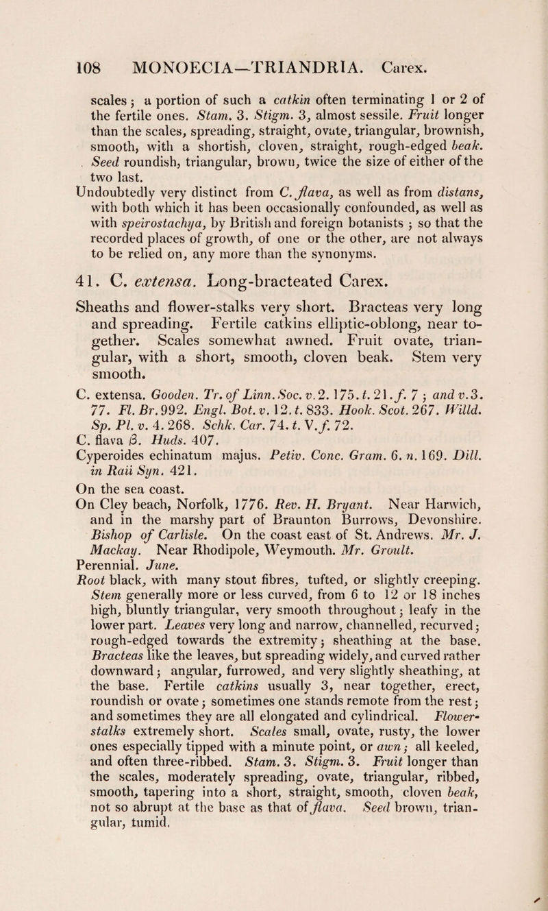 scales j a portion of such a catkin often terminating 1 or 2 of the fertile ones. Stam. 3. Stigm. 3, almost sessile. Fruit longer than the scales, spreading, straight, ovate, triangular, brownish, smooth, with a shortish, cloven, straight, rough-edged beak. Seed roundish, triangular, brown, twice the size of either of the two last. Undoubtedly very distinct from C. flava, as well as from distans, with both which it has been occasionally confounded, as well as with speirostachya, by British and foreign botanists ; so that the recorded places of growth, of one or the other, are not always to be relied on, any more than the synonyms. 41. C, extensa. Long-bracteated Carex. Sheaths and flower-stalks very short. Bracteas very long and spreading. Fertile catkins elliptic-oblong, near to¬ gether. Scales somewhat awned. Fruit ovate, trian¬ gular, with a short, smooth, cloven beak. Stem very smooth. C. extensa. Gooden. Tr.of Linn.Soc.v,2.\7b.t.2\.f. 7 ; andv.3. 77. FI. Br. 992. Engl. Bot. v. 12. t. 833. Hook. Scot. 267. Willd. Sp. PI. v. 4. 268. Schk. Car. 74. t. V.f. 72. C. flava /3. Huds. 407. Cyperoides echinatum majus. Petiv. Cone. Gram. 6. n. 169. Dill, in Rail Syn. 421. On the sea coast. On Cley beach, Norfolk, 1776. Rev. H. Bryant. Near Harwich, and in the marshy part of Braunton Burrows, Devonshire. Bishop of Carlisle. On the coast east of St. Andrews. Mr. J. Mackay. Near Rhodipole, Weymouth. Mr. Groult. Perennial. June. Root black, with many stout fibres, tufted, or slightly creeping. Stem generally more or less curved, from 6 to 12 or 18 inches high, bluntly triangular, very smooth throughout j leafy in the lower part. Leaves very long and narrow, channelled, recurved j rough-edged towards the extremity j sheathing at the base. Bracteas like the leaves, but spreading widely, and curved rather downward 5 angular, furrowed, and very slightly sheathing, at the base. Fertile catkins usually 3, near together, erect, roundish or ovate ; sometimes one stands remote from the rest j and sometimes they are all elongated and cylindrical. Flower- stalks extremely short. Scales small, ovate, rusty, the lower ones especially tipped with a minute point, or awn; all keeled, and often three-ribbed. Stam. 3. Stigm. 3. Fruit longer than the scales, moderately spreading, ovate, triangular, ribbed, smooth, tapering into a short, straight, smooth, cloven beak, not so abrupt at the base as that oi flava. Seed brown, trian¬ gular, tumid.
