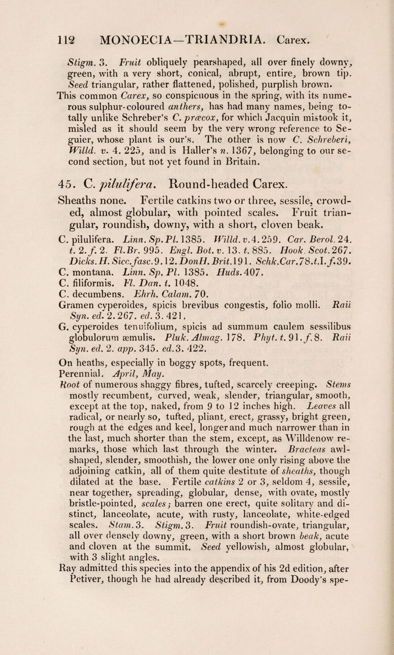 Stigm. 3. Fruit obliquely pearshaped, all over finely downy, green, with a very short, conical, abrupt, entire, brown tip. Seed triangular, rather flattened, polished, purplish brown. This common Carex, so conspicuous in the spring, with its nume¬ rous sulphur-coloured anthers, has had many names, being to¬ tally unlike Schreber’s C. prcecox, for which Jacquin mistook' it, misled as it should seem by the very wrong reference to Se- guier, whose plant is our’s. The other is now C. Schreberi, Wit id. v. 4. 225, and is Haller’s n. 1367, belonging to our se¬ cond section, but not yet found in Britain. 45. C. pilulifera. Round-headed Carex. Sheaths none. Fertile catkins two or three, sessile, crowd¬ ed, almost globular, with pointed scales. Fruit trian¬ gular, roundish, downy, with a short, cloven beak. C. pilulifera. Linn. Sp.Pl. 1385. lVilld.vA.2h9. Car. Berol.24. t.2.f.2. Fl.Br. 995. Engl. Bot. v. 13. t. 885. Hook. Scot.267. Dicks. H. Sicc.fasc.9.12. DonH. Brit. 191. Schk.Car.7 8.t.l.f.39. C. montana. Linn. Sp. PI. 1385. Huds. 407. C. filiformis. FI. Dan. i. 1048. C. decumbens. Ehrh. Calam. 70. Gramen cyperoides, spicis brevibus congestis, folio molli. Raii Syn. ed. 2. 267. ed. 3. 421. G. cyperoides tenuifolium, spicis ad summum caulem sessilibus globulorum semulis. Pluk. Almag. 178. Phyt. t.9\. f.8. Raii Syn. ed. 2. app. 345. ed.3. 422. On heaths, especially in boggy spots, frequent. Perennial. April, May. Root of numerous shaggy fibres, tufted, scarcely creeping. Stems mostly recumbent, curved, weak, slender, triangular, smooth, except at the top, naked, from 9 to 12 inches high. Leaves all radical, or nearly so, tufted, pliant, erect, grassy, bright green, rough at the edges and keel, longer and much narrower than in the last, much shorter than the stem, except, as Willdenow re¬ marks, those which last through the winter. Bracteas awl- shaped, slender, smoothish, the lower one only rising above the adjoining catkin, all of them quite destitute of sheaths, though dilated at the base. Fertile catkins 2 or 3, seldom 4, sessile, near together, spreading, globular, dense, with ovate, mostly bristle-pointed, scales; barren one erect, quite solitary and di¬ stinct, lanceolate, acute, with rusty, lanceolate, white-edged scales. Siam. 3. Stigm. 3. Fruit roundish-ovate, triangular, all over densely downy, green, with a short brown beak, acute and cloven at the summit. Seed yellowish, almost globular, with 3 slight angles. Ray admitted this species into the appendix of his 2d edition, after Petiver, though he had already described it, from Doody’s spe-