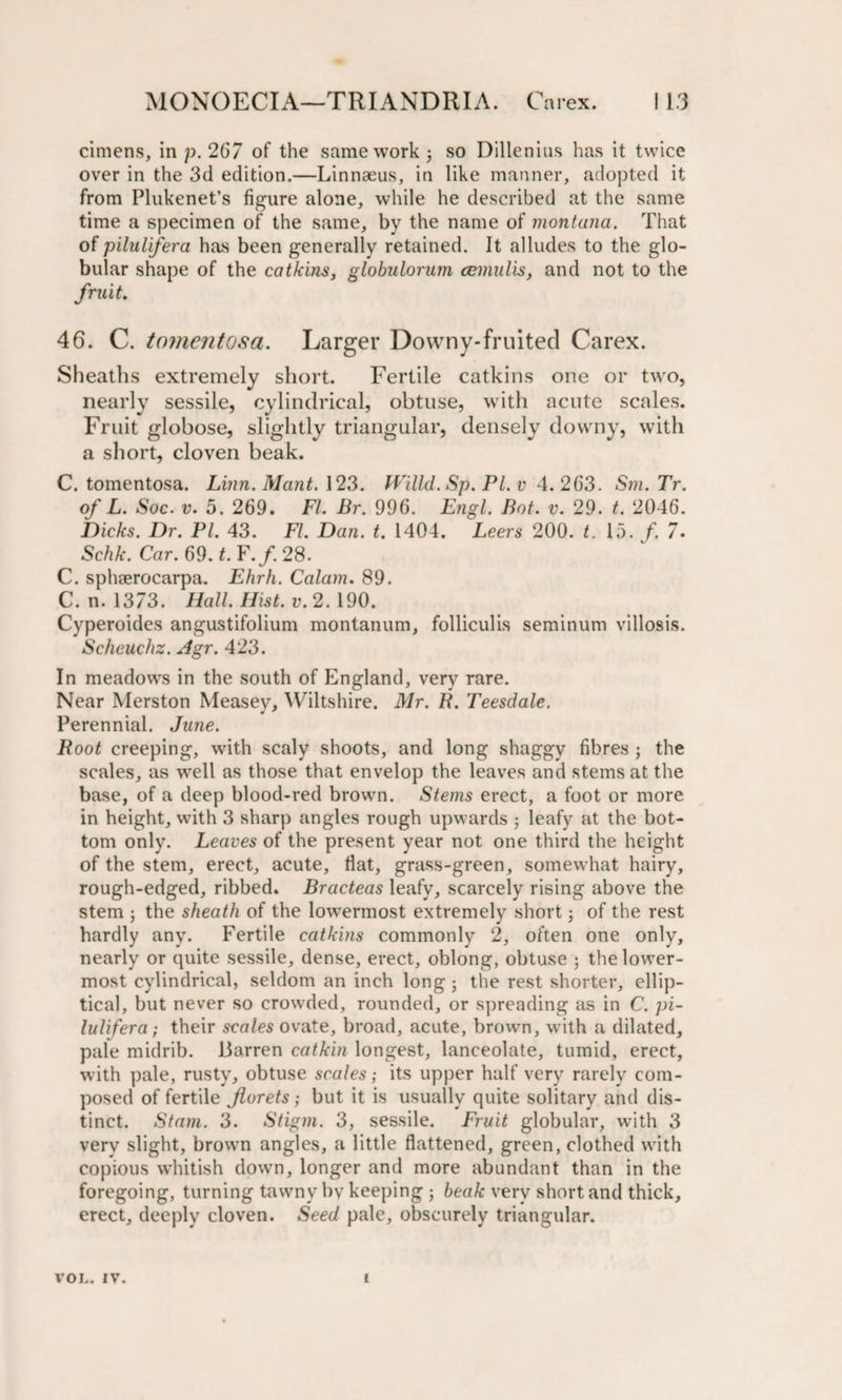 cimens, in p. 267 of the same work; so Dillenius has it twice over in the 3d edition.—Linnaeus, in like manner, adopted it from Plukenet’s figure alone, while he described at the same time a specimen of the same, by the name of montana. That of pilulifera has been generally retained. It alludes to the glo¬ bular shape of the catkins, globulorum ccmulis, and not to the fruit. 46. C. tomentosa. Larger Downy-fruited Carex. Sheaths extremely short. Fertile catkins one or two, nearly sessile, cylindrical, obtuse, with acute scales. Fruit globose, slightly triangular, densely downy, with a short, cloven beak. C. tomentosa. Linn. Mant. 123. Willd. Sp. PL v 4. 263. Sm.Tr. of L. Soc. v. 5. 269. Ft. Br. 996. Engl. Bot. v. 29. t. 2046. Dicks. Dr. PI. 43. FI. Dan. t. 1404. Leers 200. t. 15. /. 7. Schk. Car. 69. t. F. f. 28. C. sphaerocarpa. Ehrh. Calam. 89. C. n. 1373. Hall. Hist. v. 2. 190. Cyperoides angustifolium montanum, folliculis seminum villosis. Schcuchz. Agr. 423. In meadows in the south of England, very rare. Near Merston Measev, Wiltshire. Mr. B. Teesdale. Perennial. June. Root creeping, with scaly shoots, and long shaggy fibres ; the scales, as well as those that envelop the leaves and stems at the base, of a deep blood-red brown. Stems erect, a foot or more in height, with 3 sharp angles rough upwards ; leafy at the bot¬ tom only. Leaves of the present year not one third the height of the stem, erect, acute, flat, grass-green, somewhat hairy, rough-edged, ribbed. Bracteas leafy, scarcely rising above the stem ; the sheath of the lowermost extremely short; of the rest hardly any. Fertile catkins commonly 2, often one only, nearly or quite sessile, dense, erect, oblong, obtuse ; the lower¬ most cylindrical, seldom an inch long ■ the rest shorter, ellip¬ tical, but never so crowded, rounded, or spreading as in C. pi- lulifera; their scales ovate, broad, acute, brown, with a dilated, pale midrib, barren catkin longest, lanceolate, tumid, erect, with pale, rusty, obtuse scales; its upper half very rarely com¬ posed of fertile florets; but it is usually quite solitary and dis¬ tinct. Stam. 3. Stigm. 3, sessile. Fruit globular, with 3 very slight, brown angles, a little flattened, green, clothed with copious whitish down, longer and more abundant than in the foregoing, turning tawny bv keeping • beak very short and thick, erect, deeply cloven. Seed pale, obscurely triangular. VOL. IV. i
