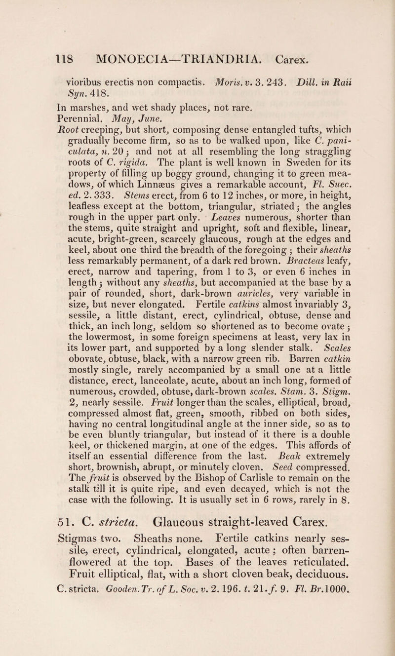 vioribus erectis non compactis. Moris, v. 3. 243. Dill, in Rail Syn. 418. In marshes, and wet shady places, not rare. Perennial. May, June. Root creeping, but short, composing dense entangled tufts, which gradually become firm, so as to be walked upon, like C. pani- culata, n. 20 j and not at all resembling the long straggling roots of C. rigida. The plant is well known in Sweden for its property of filling up boggy ground, changing it to green mea¬ dows, of which Linnaeus gives a remarkable account, FI. Suec. ed. 2. 333. Stems erect, from 6 to 12 inches, or more, in height, leafless except at the bottom, triangular, striated j the angles rough in the upper part only. Leaves numerous, shorter than the stems, quite straight and upright, soft and flexible, linear, acute, bright-green, scarcely glaucous, rough at the edges and keel, about one third the breadth of the foregoing ; their sheaths less remarkably permanent, of a dark red brown. Bracteas leafy, erect, narrow and tapering, from 1 to 3, or even 6 inches in length 5 without any sheaths, but accompanied at the base by a pair of rounded, short, dark-brown auricles, very variable in size, but never elongated. Fertile catkins almost invariably 3, sessile, a little distant, erect, cylindrical, obtuse, dense and thick, an inch long, seldom so shortened as to become ovate j the lowermost, in some foreign specimens at least, very lax in its lower part, and supported by a long slender stalk. Scales obovate, obtuse, black, with a narrow green rib. Barren catkin mostly single, rarely accompanied by a small one at a little distance, erect, lanceolate, acute, about an inch long, formed of numerous, crowded, obtuse, dark-brown scales. Stain. 3. Stigm. 2, nearly sessile. Fruit longer than the scales, elliptical, broad, compressed almost flat, green, smooth, ribbed on both sides, having no central longitudinal angle at the inner side, so as to be even bluntly triangular, but instead of it there is a double keel, or thickened margin, at one of the edges. This affords of itself an essential difference from the last. Beak extremely short, brownish, abrupt, or minutely cloven. Seed compressed. The fruit is observed by the Bishop of Carlisle to remain on the stalk till it is quite ripe, and even decayed, which is not the case with the following. It is usually set in 6 rows, rarely in 8. 51. C. stricta. Glaucous straight-leaved Carex. Stigmas two. Sheaths none. Fertile catkins nearly ses¬ sile, erect, cylindrical, elongated, acute; often barren- flowered at the top. Bases of the leaves reticulated. Fruit elliptical, flat, with a short cloven beak, deciduous. C. stricta, Gooden. Tr. of L. Soc. v. 2.196. t. 21./. 9. FI. Br. 1000.