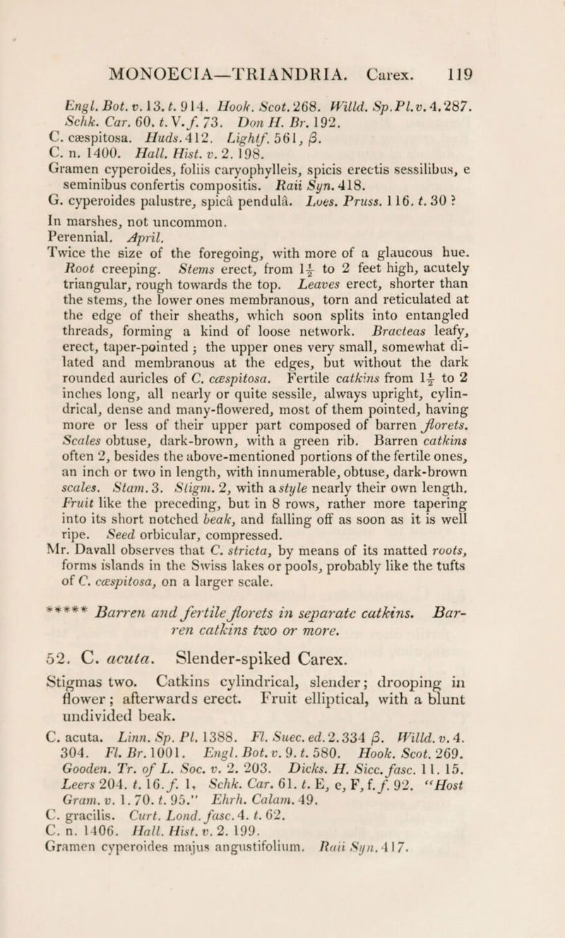 Engl. Bot. v. 13. t. 914. Hook. Scot. 268. JVilld. Sp.PI.v. 4.287. Schk. Car. 60. t. V./. 73. Don H. Dr. 192. C. caespitosa. HudsA\2. Light/. 561, (3. C. n. 1400. Hall Hist. v. 2. 198. Gramen cyperoides, foliis caryophylleis, spicis ereetis sessilibus, e seminibus confertis compositis. Raii Syn. 418. G. cyperoides palustre, spica pendula. Lots. Pruss. 116. t. 30 ? In marshes, not uncommon. Perennial. April. Twice the size of the foregoing, with more of a glaucous hue. Root creeping. Stems erect, from \\ to 2 feet high, acutely triangular, rough towards the top. Leaves erect, shorter than the stems, the lower ones membranous, torn and reticulated at the edge of their sheaths, which soon splits into entangled threads, forming a kind of loose network. Bracteas leafy, erect, taper-pointed ; the upper ones very small, somewhat di¬ lated and membranous at the edges, but without the dark rounded auricles of C. ccespitosa. Fertile catkins from 1^- to 2 inches long, all nearly or quite sessile, always upright, cylin¬ drical, dense and many-flowered, most of them pointed, having more or less of their upper part composed of barren Jlorets. Scales obtuse, dark-brown, with a green rib. Barren catkins often 2, besides the above-mentioned portions of the fertile ones, an inch or two in length, with innumerable, obtuse, dark-brown scales. Stain. 3. Sligm. 2, with a style nearly their own length. Fruit like the preceding, but in 8 rows, rather more tapering into its short notched healc, and falling off as soon as it is well ripe. Seed orbicular, compressed. Mr. Davall observes that C. stricta, by means of its matted roots, forms islands in the Swiss lakes or pools, probably like the tufts of C. ccespitosa, on a larger scale. ***** Barren and fertile forets in separate catkins. Bar¬ ren catkins two or more. 52. C. acuta. Slender-spiked Carex. Stigmas two. Catkins cylindrical, slender; drooping in flower; afterwards erect. Fruit elliptical, with a blunt undivided beak. C. acuta. Linn. Sp. PI. 1388. FI. Suec.ed. 2.334 (3. fVilld.v.4. 304. FI. Br. 1001. Engl. Bot.v. 9. t. 580. Hook. Scot. 269. Gooden. Tr. of L. Soc. v. 2. 203. Dicks. H. Sicc.fasc. 11. 15. Leers 204. t. 16. f. K Schk. Car. 61. t. E, e, F, i.f. 92. “Host Gram. v. 1.70. t. 95.” Ehrh. Calam. 49. C. gracilis. Curt. Lond. fuse. 4. t. 62. C. n. 1406. Hall. Hist. v. 2. 199. Gramen cyperoides majus angustifolium. Raii Syn. 417.